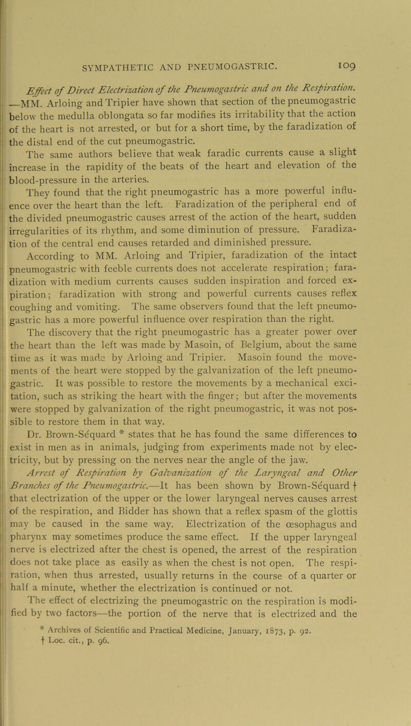 Effect of Direct Electrization of the Fneumogastric and on the Eespiration. . mm. Arloing and Tripier have shown that section of the pneumogastric j below the medulla oblongata so far modifies its irritability that the action I of the heart is not arrested, or but for a short time, by the faradization of i the distal end of the cut pneumogastric. The same authors believe that weak faradic currents cause a slight ! increase in the rapidity of the beats of the heart and elevation of the ! blood-pressure in the arteries. They found that the right pneumogastric has a more powerful influ- i ence over the heart than the left. Faradization of the peripheral end of the divided pneumogastric causes arrest of the action of the heart, sudden irregularities of its rhythm, and some diminution of pressure. Faradiza- tion of the central end causes retarded and diminished pressure. According to MM. Arloing and Tripier, faradization of the intact pneumogastric with feeble currents does not accelerate respiration; fara- I dization with medium currents causes sudden inspiration and forced ex- piration; faradization with strong and powerful currents causes reflex coughing and vomiting. The same observers found that the left pneumo- gastric has a more powerful influence over respiration than the right. The discovery that the right pneumogastric has a greater power over the heart than the left was made by Masoin, of Belgium, about the same time as it was made by Arloing and Tripier. Masoin found the move- I ments of the heart were stopped by the galvanization of the left pneumo- gastric. It was possible to restore the movements by a mechanical exci- tation, such as striking the heart with the finger; but after the movements were stopped by galvanization of the right pneumogastric, it was not pos- sible to restore them in that way. Dr. Brown-Sequard * states that he has found the same differences to ! exist in men as in animals, judging from experiments made not by elec- I tricity, but by pressing on the nerves near the angle of the jaw. Arrest of Respiratio7i by Galvanization of the Laryngeal a?id Other ! Branches of the Pneumogastric.—It has been shown by Brown-Sequard f I that electrization of the upper or the lower laryngeal nerves causes arrest j of the respiration, and Bidder has shown that a reflex spasm of the glottis i may be caused in the same way. Electrization of the oesophagus and 1 pharynx may sometimes produce the same effect. If the upper laryngeal I nerve is electrized after the chest is opened, the arrest of the respiration \' does not take place as easily as when the chest is not open. The respi- I ration, when thus arrested, usually returns in the course of a quarter or I half a minute, whether the electrization is continued or not. The effect of electrizing the pneumogastric on the respiration is modi- I fied by two factors—the portion of the nerve that is electrized and the * Archives of Scientific and Practical Medicine, January, 1873, p. 92. f Loc. cit., p. 96.