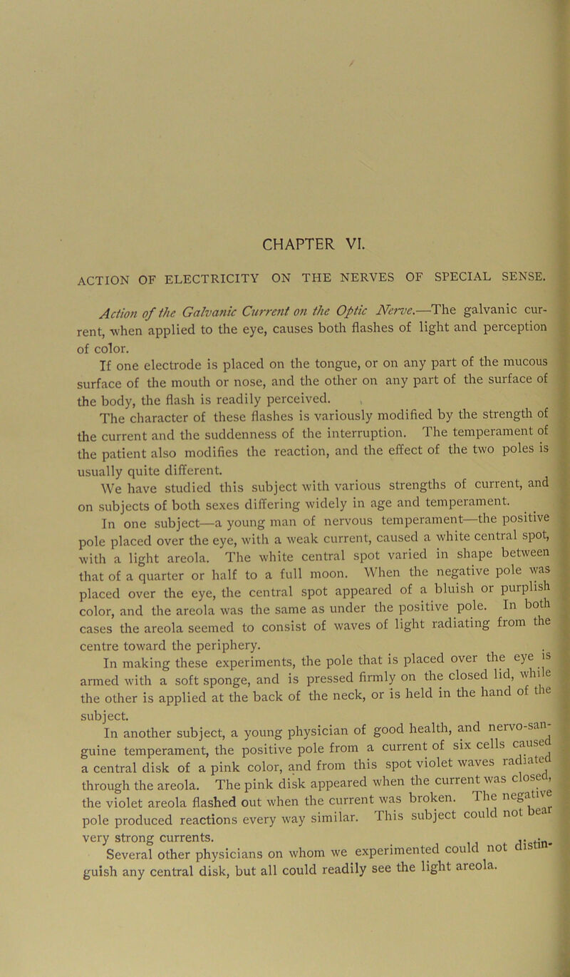 ACTION OF ELECTRICITY ON THE NERVES OF SPECIAL SENSE. Acfion of the Galvanic Current on the Optic The galvanic cur- rent, when applied to the eye, causes both flashes of light and perception of color. If one electrode is placed on the tongue, or on any part of the mucous surface of the mouth or nose, and the other on any part of the surface of the body, the flash is readily perceived. The cliaracter of these flashes is variously modified by the strength of the current and the suddenness of the interruption. The temperament of the patient also modifies the reaction, and the effect of the two poles is usually quite different. We have studied this subject with various strengths of current, and on subjects of both sexes differing widely in age and temperament. In one subject—a young man of nervous temperament—the positive pole placed over the eye, with a weak current, caused a white central spot, with a light areola. The white central spot varied in shape between that of a quarter or half to a full moon. When the negative pole was placed over the eye, the central spot appeared of a bluish or purplish color, and the areola was the same as under the positive pole. In both cases the areola seemed to consist of waves of light radiating from the centre toward the periphery. In making these experiments, the pole that is placed over the eye is armed with a soft sponge, and is pressed firmly on the closed lid, win e the other is applied at the back of the neck, or is held in the hand of tie subject. In another subject, a young physician of good health, and nervo-san guine temperament, the positive pole from a current of six cells a central disk of a pink color, and from this spot violet waves ra late through the areola. The pink disk appeared when the current was c ose , the violet areola flashed out when the current was broken. The negat pole produced reactions every way similar. This subject could not very strong currents. _ i j 4. Several other physicians on whom we experimented cou no i guish any central disk, but all could readily see the light areola.