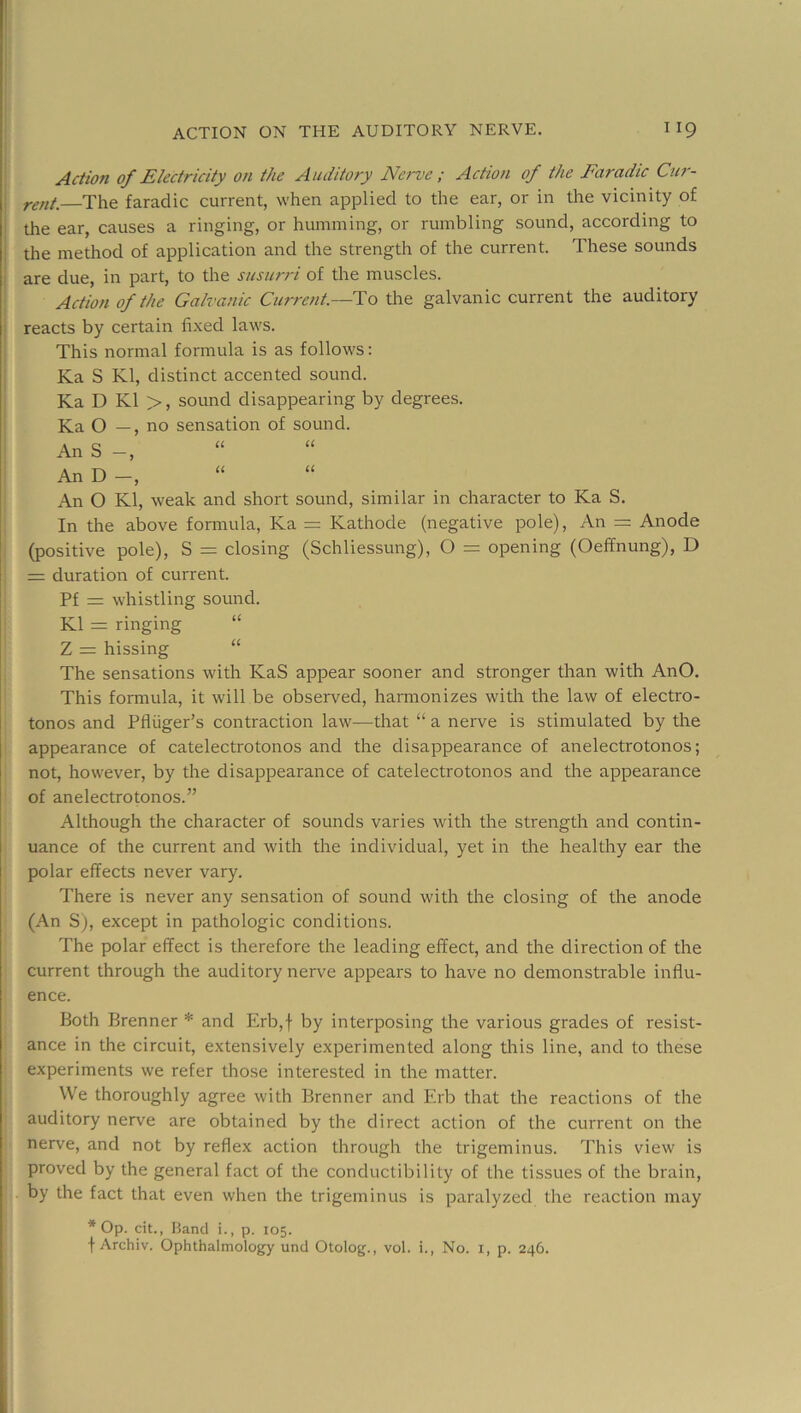 Aaion of Electricity on the Auditory Nerve ; Action of the Faradic Cur- rent. The faradic current, when applied to the ear, or in the vicinity of the ear, causes a ringing, or humming, or rumbling sound, according to the method of application and the strength of the current. These sounds are due, in part, to the susurri of the muscles. Action of the Galvanic Current.—Ho the galvanic current the auditory reacts by certain fixed laws. This normal formula is as follows: Ka S Kl, distinct accented sound. Ka D K1 >, sound disappearing by degrees. Ka O —, no sensation of sound. An S “ An D -, An O Kl, weak and short sound, similar in character to Ka S. In the above formula, Ka = Kathode (negative pole). An = Anode (positive pole), S = closing (Schliessung), O = opening (Oeffnung), D = duration of current. Pf = whistling sound. Kl = ringing “ Z = hissing “ The sensations with KaS appear sooner and stronger than with AnO. This formula, it will be obseiwed, harmonizes with the law of electro- tonos and Pfliiger’s contraction law—that “ a nerve is stimulated by the appearance of catelectrotonos and the disappearance of anelectrotonos; not, however, by the disappearance of catelectrotonos and the appearance of anelectrotonos.” Although the character of sounds varies wdth the strength and contin- uance of the current and with the individual, yet in the healthy ear the polar effects never vary. There is never any sensation of sound with the closing of the anode (An S), except in pathologic conditions. The polar effect is therefore the leading effect, and the direction of the current through the auditory nerve appears to have no demonstrable influ- ence. Both Brenner * and Erb,f by interposing the various grades of resist- ance in the circuit, extensively experimented along this line, and to these experiments we refer those interested in the matter. We thoroughly agree with Brenner and Erb that the reactions of the auditory nerve are obtained by the direct action of the current on the nerve, and not by reflex action through the trigeminus. This view is proved by the general fact of the conductibility of the tissues of the brain, by the fact that even when the trigeminus is paralyzed the reaction may * Op. cit., Band i., p. 105. t Archiv. Ophthalmology und Otolog., vol. i., No. i, p. 246.