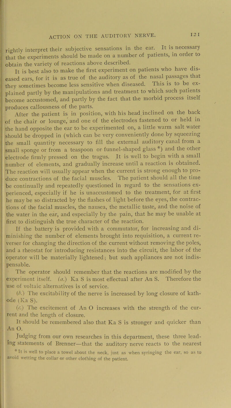 12 I rightly interpret their subjective sensations in the ear. It is necessary tliat the e.xperiinents should be made on a number of patients, in order to obtain the variety of reactions above described. It is best also to make the first experiment on patients who have dis- ' eased ears, for it is as true of the auditory as of the nasal passages that they sometimes become less sensitive when diseased. This is to be ex- plained partly by the manipulations and treatment to which such patients become accustomed, and partly by the fact that the morbid process itself produces callousness of the parts. After the patient is in position, with his head inclined on the back of the chair or lounge,^ and one of the electrodes fastened to or held in the hand opposite the ear to be experimented on, a little warm salt water should be dropped in (which can be very conveniently done by squeezing the small quantity necessary to fill the external auditory canal from a small sponge or from a teaspoon or funnel-shaped glass *) and the other electrode firmly pressed on the tragus. It is well to begin with a small number of elements, and gradually increase until a reaction is obtained. The reaction will usually appear when the current is strong enough to pro- duce contractions of the facial muscles. The patient should all the time be continually and repeatedly questioned in regard to the sensations ex- perienced, especially if he is unaccustomed to the treatment, for at first he may be so distracted by the flashes of light before the eyes, the contrac- tions of the facial muscles, the nausea, the metallic taste, and the noise of j the water in the ear, and especially by the pain, that he may be unable at I first to distinguish the true character of the reaction. , If the battery is provided with a commutator, for increasing and di- ‘ minishing the number of elements brought into requisition, a current re- 1 verser for changing the direction of the current without removing tire poles, and a rheostat for introducing resistances into the circuit, the labor of the operator will be materially lightened; but such appliances are not indis- pensable. The operator should remember that the reactions are modified by the experiment itself, (a.) Ka S is most effectual after An S. Therefore the use of voltaic alternatives is of service. (/'.) 'The excitability of the nerve is increased by long closure of kath- ! ode ( Ka S). 1 (r.) The excitement of An O increases with the strength of the cur- I rent and the length of closure. I It should be remembered also that Ka S is stronger and quicker than I An O. I Judging from our own researches in this department, these three lead- I ing statements of Brenner—that the auditory nerve reacts to the nearest \ * It is well to place a towel about the neck, just as when syringing the ear, so as to j avoid wetting the collar or other clothing of the patient.
