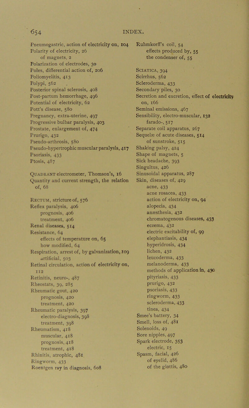 Pneumogastric, action of electricity on, 104 Polarity of electricity, 26 of magnets, 2 Polarization of electrodes, 30 Poles, differential action of, 206 Poliomyelitis, 413 Polypi, 562 Posterior spinal sclerosis, 408 Post-partum hemorrhage, 496 Potential of electricity, 62 Pott’s disease, 580 Pregnancy, extra-uterine, 497 Progressive bulbar paralysis, 403 Prostate, enlargement of, 474 Prurigo, 432 Pseudo-arthrosis, 580 Pseudo-hypertrophic muscular paralysis, 417 Psoriasis, 433 Ptosis, 487 Quadrant electrometer, Thomson’s, 16 Quantity and current strength, the relation of, 68 Rectum, stricture of, 576 Reflex paralysis, 406 prognosis, 406 treatment, 406 Renal diseases, 514 Resistance, 64 effects of temperature on, 65 how modified, 64 Respiration, arrest of, by galvanization, log artificial, 503 Retinal circulation, action of electricity on, 112 Retinitis, neuro-, 487 Rheostats, 39, 285 Rheumatic gout, 420 prognosis, 420 treatment, 420 Rheumatic paralysis, 397 electro-diagnosis, 398 treatment, 398 Rheumatism, 418 muscular, 418 prognosis, 418 treatment, 418 Rhinitis, atrophic, 481 Ringworm, 433 Roentgen ray in diagnosis, 608 Ruhmkorff’s coil, 54 effects produced by, 55 the condenser of, 55 Sciatica, 394 Scirrhus, 562 Scleroderma, 433 Secondary piles, 30 Secretion and excretion, effect of electricity on, 166 Seminal emissions, 467 Sensibility, electro-muscular, 132 farado-, 517 Separate coil apparatus, 267 Sequelie of acute diseases, 514 of sunstroke, 515 Shaking palsy, 424 Shape of magnets, 5 Sick headache, 393 Singultus, 426 Sinusoidal apparatus, 287 Skin, diseases of, 429 acne, 433 acne rosacea, 433 action of electricity on, 94 alopecia, 434 anaesthesia, 432 chromatogenous diseases, 433 eczema, 432 electric excitability of, 99 elephantiasis, 434 hyperidrosis, 434 lichen, 432 leucoderma, 433 melanoderma, 433 methods of application in, 430 pityriasis, 433 prurigo, 432 psoriasis, 433 ringworm, 433 scleroderma, 433 tinea, 434 Smee’s battery, 34 Smell, loss of, 481 Solenoids, 49 Sore nipples, 497 Spark electrode, 353 electric, 15 Spasm, facial, 426 of eyelid, 486 of the glottis, 480