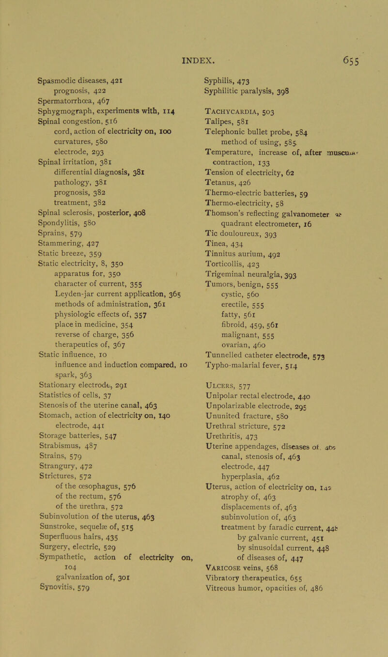Spasmodic diseases, 421 prognosis, 422 Spermatorrhcea, 467 Sphygmograph, experiments with, 114 Spinal congestion, 516 cord, action of electricity on, lOO curvatures, 580 electrode, 293 Spinal irritation, 381 differential diagnosis, 381 pathology, 381 prognosis, 382 treatment, 382 Spinal sclerosis, posterior, 408 Spondylitis, 580 Sprains, 579 Stammering, 427 Static breeze, 359 Static electricity, 8, 350 apparatus for, 350 1 character of current, 355 Leyden-jar current application, 365 methods of administration, 361 physiologic effects of, 357 place in medicine, 354 reverse of charge, 356 therapeutics of, 367 Static influence, 10 influence and induction compared, 10 spark, 363 Stationary electrode, 291 Statistics of cells, 37 Stenosis of the uterine canal, 463 Stomach, action of electricity on, 140 electrode, 441 Storage batteries, 547 Strabismus, 487 Strains, 579 Strangury, 472 Strictures, 572 of the oesophagus, 576 of the rectum, 576 of the urethra, 572 Subinvolution of the uterus, 463 Sunstroke, sequelae of, 515 Superfluous hairs, 435 Surgery, electric, 529 Sympathetic, action of electricity on, 104 galvanization of, 301 Synovitis, 579 Syphilis, 473 Syphilitic paralysis, 398 Tachycardia, 503 Talipes, 581 Telephonic bullet probe, 584 method of using, 585. Temperature, increase of, after muscuia' contraction, 133 Tension of electricity, 62 Tetanus, 426 Thermo-electric batteries, 59 Thermo-electricity, 58 Thomson’s reflecting galvanometer lu- quadrant electrometer, 16 Tic douloureux, 393 Tinea, 434 Tinnitus aurium, 492 Torticollis, 423 Trigeminal neuralgia, 393 Tumors, benign, 555 cystic, 560 erectile, 555 fatty, 561 fibroid, 459, 561 malignant, 555 ovarian, 460 Tunnelled catheter electrode, 573 Typho-malarial fever, 514 Ulcers, 577 Unipolar rectal electrode, 440 Unpolarizable electrode, 295 Ununited fracture, 580 Urethral stricture, 572 Urethritis, 473 Uterine appendages, diseases ot. abv canal, stenosis of, 463 electrode, 447 hyperplasia, 462 Uterus, action of electricity on, I42 atrophy of, 463 displacements of, 463 subinvolution of, 463 treatment by faradic current, 44^ by galvanic current, 451 by sinusoidal current, 448 of diseases of, 447 Varicose veins, 568 Vibratory therapeutics, 655 Vitreous humor, opacities of, 486