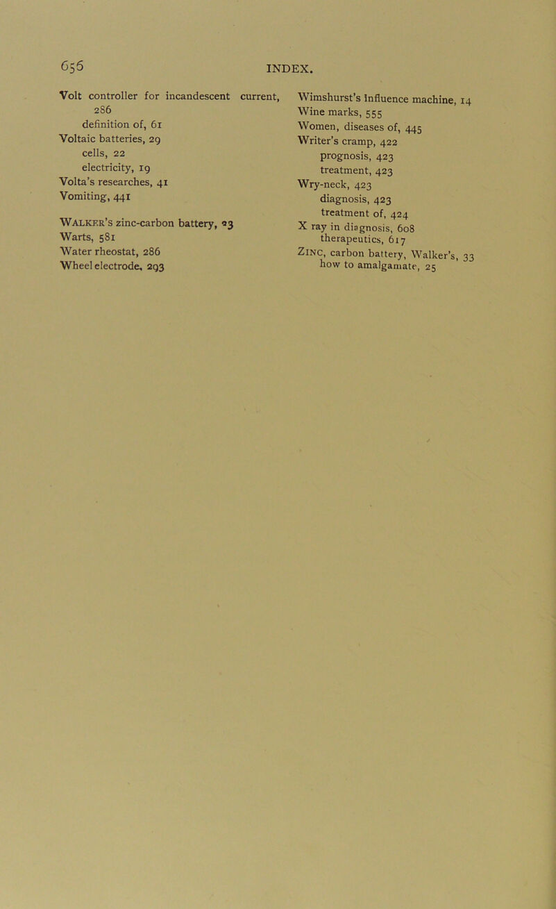 Gs6 Volt controller for incandescent 286 definition of, 6i Voltaic batteries, 2g cells, 22 electricity, 19 Volta’s researches, 41 Vomiting, 441 Walker’s zinc-carbon battery, 93 Warts, 581 Water rheostat, 286 Wheel electrode, 293 INDEX. current, Wimshurst’s Influence machine, Wine marks, 555 Women, diseases of, 445 Writer’s cramp, 422 prognosis, 423 treatment, 423 Wry-neck, 423 diagnosis, 423 treatment of, 424 X ray in diagnosis, 608 therapeutics, 617 Zinc, carbon battery. Walker’s, how to amalgamate, 25