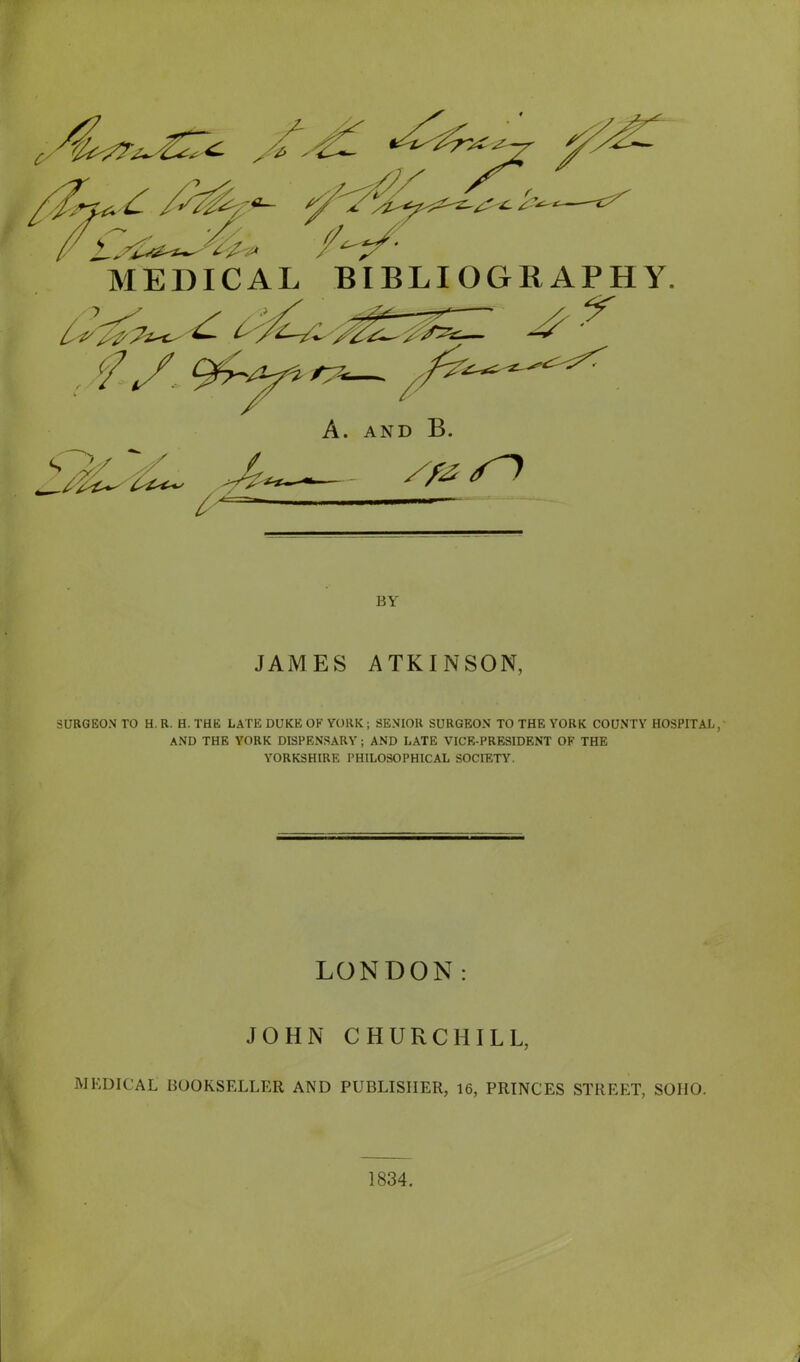 MEDICAL BIBLIOGRAPHY. y BY JAMES ATKINSON, SURGEON TO H. R. H. THE LATE DUKE OE YORK; SENIOR SURGEON TO THE YORK COUNTY HOSPITAL, AND THE YORK DISPENSARY; AND LATE VICE-PRESIDENT OF THE YORKSHIRE PHILOSOPHICAL SOCIETY. LONDON: JOHN CHURCHILL, MEDICAL BOOKSELLER AND PUBLISHER, 16, PRINCES STREET, SOIIO. 1834.