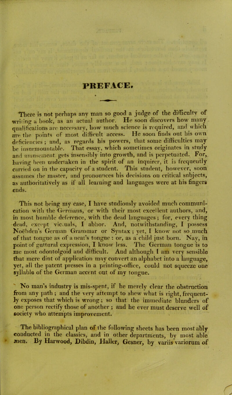 PREFACE. There is not perhaps any man so good a judge of the difficulty of writing a book, as an actual author. He soon discovers how many qualifications are necessary, bow much science is re quired, and which are the points of most difficult access. He soon finds out his own deficiencies ; and, as regards his powers, that some difficulties may be insurmountable. That essay, which sometimes originates in study and amusement gets insensibly into growth, and is perpetuated. For, having been undertaken in the spirit of an inquirer, it is frequently carried on in the capacity of a student. This student, however, soon assumes the master, and pronounces his decisions on critical subjects, as authoritatively as if all learning and languages were at his fingers ends. This not being my case, I have studiously avoided much communi- cation with the Germans, or with their most excellent authors, and, in most humble deference, with the dead languages; for, every thing dead, except victuals, I abhor. And, notwithstanding, I possess Noehden’s German Grammar or Syntax ; yet, I know not so much of that tongue as of a neat’s tongue : or, as a child just born. Nav, in point of guttural expression, I know less. The German tongue is to me most odontolgoid and difficult. And although I am very sensible that mere dint of application may convert an alphabet into a language, yet, all the patent presses in a printing-office, could not squeeze one syllable of the German accent out of my tongue. No man’s industry is mis-spent, if he merely clear the obstruction from any path ; and the very attempt to shew what is right, frequent- ly exposes that which is wrong; so that the immediate blunders of one person rectify those of another ; and he ever must deserve well of society who attempts improvement. The bibliographical plan of ihe following sheets has been most ably conducted in the classics, and in other departments, by most able men. By Harwood, Dibdin, Haller, Gesner, by variis variorum of