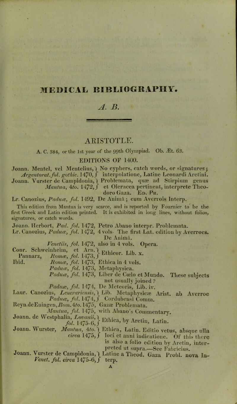 A. B. ARISTOTLE. A. C. 384, or the 1st year of the 99th Olympiad. Ob. JEt. 63. EDITIONS OF 1400. Joann. Mentel, vel Mentelius,/No cyphers, catch words, or signatures; Argentorat.fol. gothic. 1470,/ interpolatione, Latine Leonardi Aretini. Joann. Vurster de Campidonia,/Problemata, quse ad Stirpium genus Mantua, 4to. 1472,/ et Oleracea pertinent, interprete Theo- dore Gaza. Ed. Pr. Lr. Canozius, Paduce, fol. 1492, De Anim&; cum Averrois Interp. This edition from Mantua is very scarce, and is reported by Fournier to be the first Greek and Latin edition printed. It is exhibited in long lines, without folios, signatures, or catch words. Joann. Herbort, Pad. fol. 1472, Petro Abano interpr. Problemata. Lr. Canozius, Padua:, fol. 1472, 4 vols- The first Lat. edition by Averroes. De Anima. Venetiis, fol. 14/2, also in 4 vols. Opera. Conr. Schweinheim, et Arn.4 t,,, . r u TJ r 1 1 ,i-o i Lthicor. Lib. x. Pannarz, liomce, fol. I4/o,J Ibid. liomce, fol. 1473, Ethiea in 4 vols. Paduafol. 1473, Metaphysica. Paduce, fol. 1473, Liber de Coelo et Mundo. These subjects not usually joined ? Padua:, fol. 1474, De Meteoris, Lib. iv. Laur. Canozius, Lenerariensis, \ Lib. Metaphysics Arist. ab Averroe Paduce, fol. 1474,/ Cordubensi Comm. lteyn.deEningen,72o/n.4/o. 1475, Gazae Problemata. Mantua, fol. 1475, with Abano’s Commentary. Joann, de Westphalia, Lovanii,) T,., , , fol. 1475-6J Ethlca> b7 Arctin, Latin. Joann. Wurster, Mantua, 4/o. / Ethiea, Latin. Editio vetus, absque ulla circa 1475,/ loci et anni indicatione. Of this there is also a folio edition by Aretin, inter- preted ut supra.—See Fabrieius. Joann. Vurster de Campidonia,/Latine a Tlieod. Gaza Probl. nova In- Venet. fol. circa 1475-6,/ terp. A