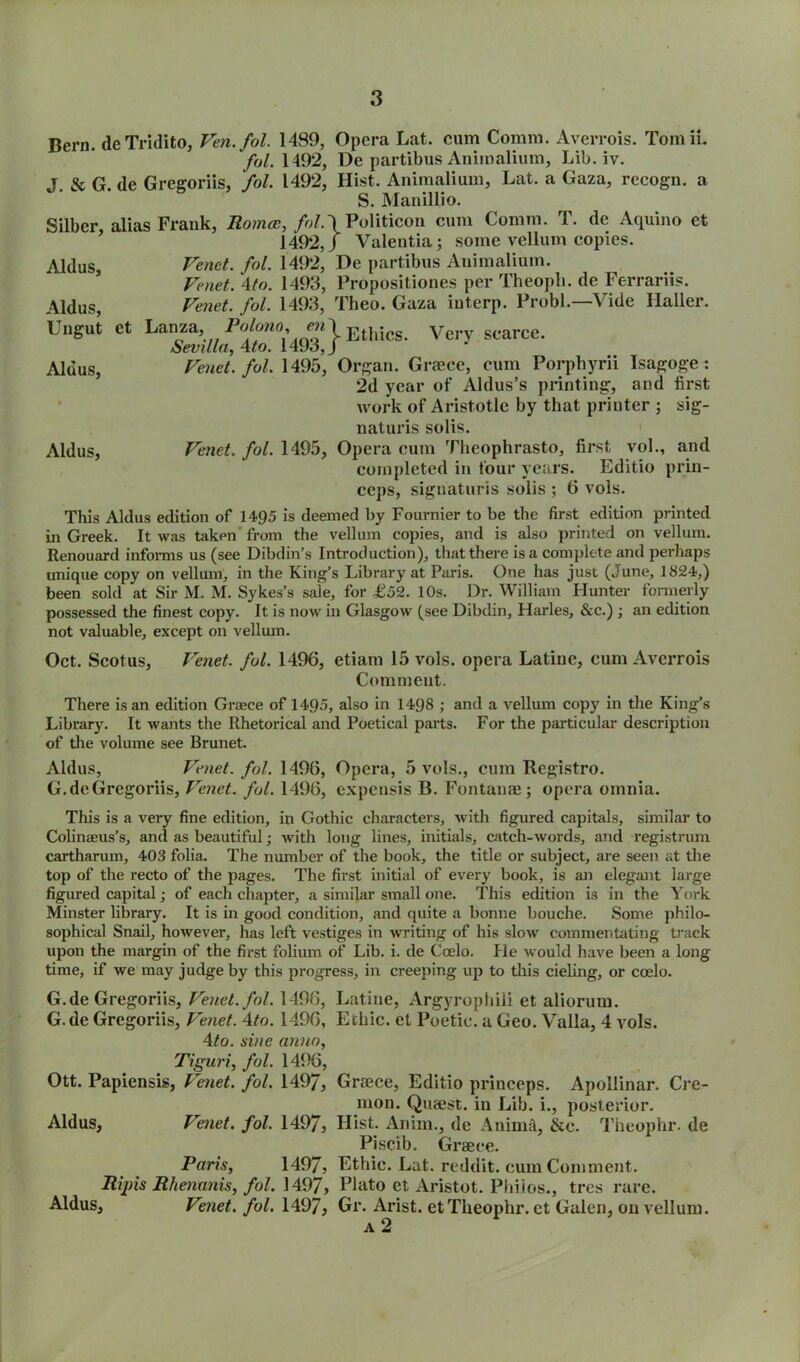 Bern. deTridito, Ven.fol. 1489, Opera Lat. cum Comm. Averrois. TomiL fol. 1492, De partibus Aniinalium, Lib. iv. T & G de Gregoriis, fol. 1492, Hist. Aniraalium, Lat. a Gaza, recogn. a S. Manillio. Silber, alias Frank, Romas, fol\ Politicon cum Comm. T. dc Aquino et 1492J Valentia; some vellum copies. Aldus, Vend. fol. 1492, De partibus Animalium. Vend. 4to. 1493, Propositiones per Theopli. de Ferrariis. Aldus, Vend. fol. 1493, Theo. Gaza interp. Probl.—Vide Haller. Ungut et Lanza, Palono en'\ EtM Very scarce. Sevilla, 4to. 1493,/ Aldus, Vend. fol. 1495, Organ. Graece, cum Porpbyrii Isagoge: 2d year of Aldus’s printing, and first work of Aristotle by that printer ; sig- nature solis. Aldus, Venet. fol. 1495, Opera cum Theophrasto, first vol., and completed in four years. Editio prin- ceps, signaturis solis ; 6 vols. This Aldus edition of 1495 is deemed by Fournier to be the first edition printed in Greek. It was taken from the vellum copies, and is also printed on vellum. Renouard informs us (see Dibdin’s Introduction), that there is a complete and perhaps unique copy on vellum, in the King’s Library at Paris. One has just (June, 1824,) been sold at Sir M. M. Sykes’s sale, for £52. 10s. Dr. William blunter formerly possessed the finest copy. It is now in Glasgow (see Dibdin, Harles, &c.) ; an edition not valuable, except on vellum. Oct. Scotus, Venet. fol. 1496, etiam 15 vols. opera Latine, cum Averrois Comment. There is an edition Graece of 1495, also in 1498 ; and a vellum copy in the King’s Library. It wants the Rhetorical and Poetical parts. For the particular description of the volume see Brunet. Aldus, Venet. fol. 1496, Opera, 5 vols., cum Registro. G. de Gregoriis, Venet. fol. 1496, expeusis B. Fontana?; opera omnia. This is a very fine edition, in Gothic characters, with figured capitals, similar to Colinaeus’s, and as beautiful; with long lines, initials, catch-words, and registrum cartharum, 403 folia. The number of the book, the title or subject, are seen at the top of the recto of the pages. The first initial of every book, is an elegant large figured capital; of each chapter, a similar small one. This edition is in the York Minster library. It is in good condition, and quite a bonne bouche. Some philo- sophical Snail, however, has left vestiges in writing of his slow commentating track upon the margin of the first folium of Lib. i. de Coelo. He would have been a long- time, if we may judge by this progress, in creeping up to this cieling, or coelo. G.de Gregoriis, Venet. fol. 1496, G. de Gregoriis, Venet. 4to. 1496, Ato. sine anno, Tiguri, fol. 1496, Ott. Papiensis, Venet. fol. 1497, Aldus, Venet. fol. 1497, Paris, 1497, Rip is Rhenanis, fol. 1497, Aldus, Venet. fol. 1497, Latine, Argyrophili et aliorum. Ethic, et Poetic, a Geo. Valla, 4 vols. Graece, Editio princeps. Apollinar. Cre- mon. Quaest. in Lib. i., posterior. Hist. Anim., de Anima, &e. Theophr. de Piscib. Graece. Ethic. Lat. reddit. cum Comment. Plato et Aristot. Philos., tres rare. Gr. Arist. et Theophr. et Galen, on vellum.