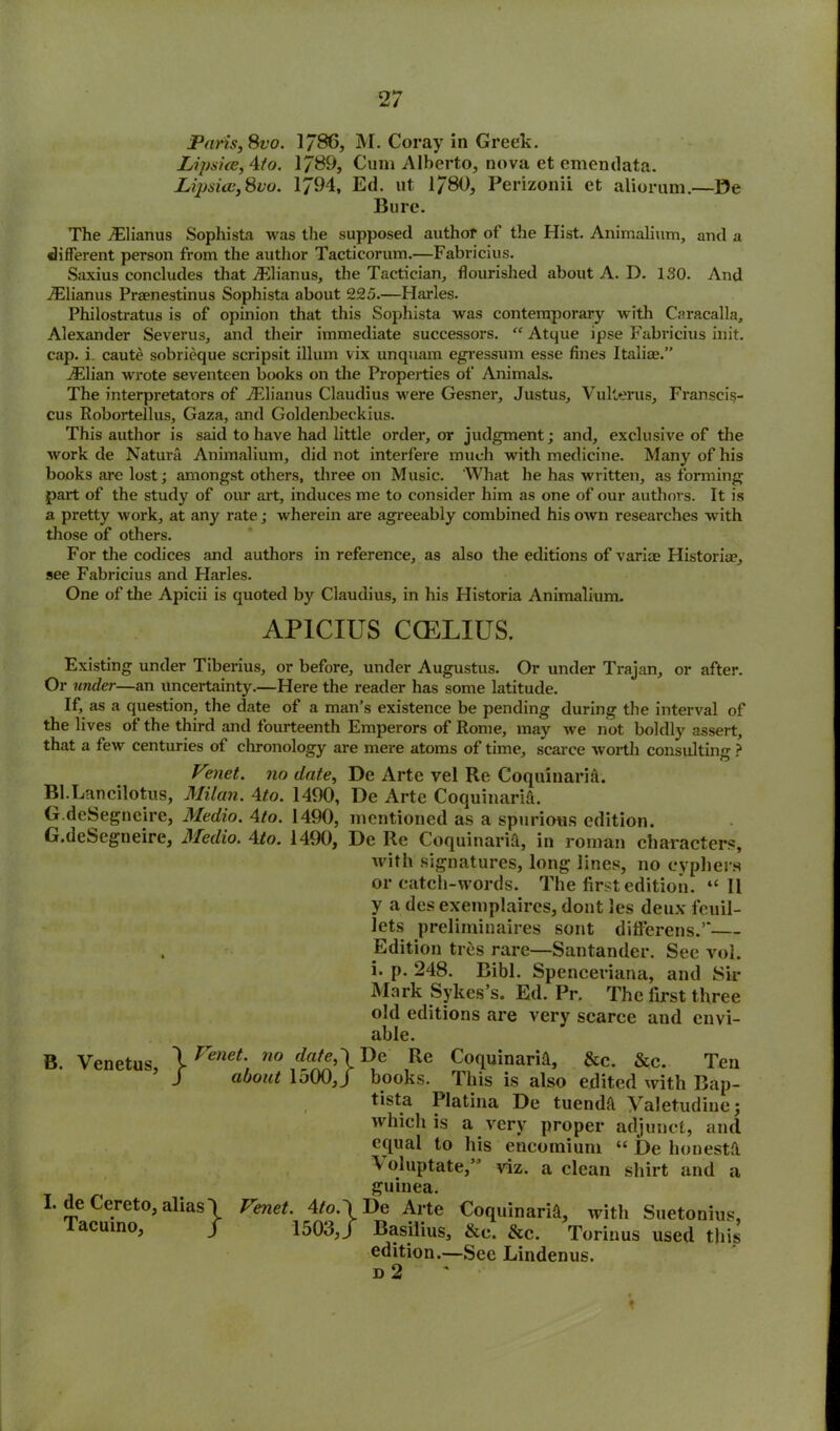 Paris, Svo. 1/86, M. Coray in Greek. Lipske, 4to. 1789, Cum Alberto, nova et emendata. Lipsi<je,Svo. 1794, Ed. ut 1/80, Perizonii et aliorum.—De Bure. The jElianus Sophista was the supposed author of the Hist. Animalium, and a different person from the author Tacticorum.—Fabricius. Saxius concludes that jElianus, the Tactician, flourished about A. D. 130. And vElianus Praenestinus Sophista about 225.—Harles. Philostratus is of opinion that this Sophista was contemporary with Caracalla, Alexander Severus, and their immediate successors. “ Atque ipse Fabricius init. cap. i. caute sobrieque scripsit ilium vix unquam egressum esse fines Italice.” jElian wrote seventeen books on the Properties of Animals. The interpretators of iElianus Claudius were Gesner, Justus, Vulterus, Franscis- cus Robortellus, Gaza, and Goldenbeckius. This author is said to have had little order, or judgment; and, exclusive of the work de Natura Animalium, did not interfere much with medicine. Many of his books are lost; amongst others, three on Music. ‘What he has written, as forming part of the study of our art, induces me to consider him as one of our authors. It is a pretty work, at any rate; wherein are agreeably combined his own researches with those of others. For the codices and authors in reference, as also the editions of v arise Historia?, see Fabricius and Harles. One of the Apicii is quoted by Claudius, in his Historia Animalium. AP1CIUS CCELIUS. Existing under Tiberius, or before, under Augustus. Or under Trajan, or after. Or under—an uncertainty.—Here the reader has some latitude. If, as a question, the date of a man’s existence be pending during the interval of the lives of the third and fourteenth Emperors of Rome, may we not boldly assert, that a few centuries of chronology are mere atoms of time, scarce worth consulting ? Venet. no date, De Arte vel Re Coquinarift. Bl.Lancilotus, Milan. 4to. 1490, De Arte Coquinarift. G.deSegncire, Medio. 4to. 1490, mentioned as a spurious edition. G.deSegneire, Medio. 4to. 1490, De Re Coquinarift, in roman characters, with signatures, long lines, no cyphers or catch-words. The first edition. “II y a des exemplaires, dont les deux feuil- lets preliminaires sont difierens.’*— , Edition ties rare—Santander. See vol. i. p. 248. Bibl. Spenceriana, and Sir Mark Sykes’s. Ed. Pr. The first three old editions are very scarce and envi- able. B. Venetus, } I. de Cereto, alias'! Tacuino, / Venet. no date,\ De Re Coquinarift, &c. &c. Ten about 1500,/ books. This is also edited with Bap- tista Platina De tuendft Valetudine; which is a very proper adjunct, and equal to his encomium “ De ho nest ft \ oluptate,” viz. a clean shirt and a guinea. Venet. 4/0.1 De Arte Coquinarift, with Suetonius, Basilius, &e. &c. Torinus used this edition.—See Lindenus. d 2 1503,/