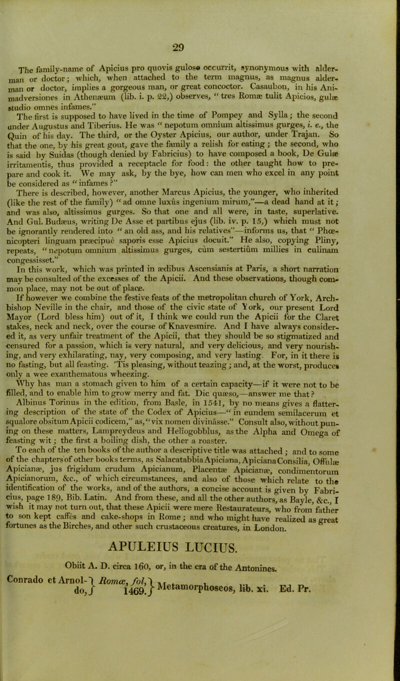 The family-name of Apicius pro quovis gulose occurrit, synonymous with alder- man or doctor; which, when attached to the term magnus, as magnus aider- man or doctor, implies a gorgeous man, or great concoctor. Casaubon, in his Ani- madversiones in Athenaeum (lib. i. p. 22,) observes, “ tres Romae tulit Apicios, guise studio omnes infames.” The first is supposed to have lived in the time of Pompey and Sylla; the second under Augustus and Tiberius. He was “ nepotum omnium altissimus gurges, i. e., the Quin of his day. The third, or the Oyster Apicius, our author, under Trajan. So that the one, by his great gout, gave the family a relish for eating; the second, who is said by Suidas (though denied by Fabricius) to have composed a book, De Gulae irritamentis, thus provided a receptacle for food: the other taught how to pre- pare and cook it. We may ask, by the bye, how can men who excel in any point be considered as “ infames ?” There is described, however, another Marcus Apicius, the younger, who inherited (like the rest of the family) “ ad omne luxus ingenium mirum,”—a dead hand at it; and was also, altissimus gurges. So that one and all were, in taste, superlative. And Gul. Budaeus, writing De Asse et partibus ejus (lib. iv. p. 15,) which must not be ignorantly rendered into “ an old ass, and his relatives”—informs us, that “ Phce- nicopteri linguam praecipue saporis esse Apicius docuit.” He also, copying Pliny, repeats, “ nepotum omnium altissimus gurges, cum sestertium millies in culinam congessisset.” In this work, which was printed in asdibus Ascensianis at Paris, a short narration may be consulted of the excesses of the Apicii. And these observations, though com- mon place, may not be out of place. If however we combine the festive feats of the metropolitan church of York, Arch- bishop Neville in the chair, and those of the civic state of Y ork, our present Lord Mayor (Lord bless him) out of it, I think we could run the Apicii for the Claret stakes, neck and neck, over the course of Knavesmire. And I have always consider- ed it, as very unfair treatment of the Apicii, that they should be so stigmatized and censured for a passion, which is very natural, and very delicious, and very nourish- ing, and very exhilarating, nay, very composing, and very lasting. For, in it there is no fasting, but all feasting. ’Tis pleasing, without teazing; and, at the worst, produces only a wee exanthematous wheezing. Why has man a stomach given to him of a certain capacity—if it were not to be filled, and to enable him to grow merry and fat. Die quaeso,—answer me that ? Albinus Torinus in the edition, from Basle, in 1541, by no means gives a flatter- ing description of the state of the Codex of Apicius—“ in eundem semilacerum et squalore obsitum Apicii codicem,” as,“vix nomen divinasse.” Consult also, without pun- ing on these matters, Lampreydeus and Heliogobblus, as the Alpha and Omega of feasting wit; the first a boiling dish, the other a roaster. To each of the ten books of the author a descriptive title was attached ; and to some of the chapters of other books terms, as SalacatabbiaApiciana, ApicianaConsilia, Offulte Apicianae, jus frigidum crudum Apicianum, Placenta? Apicianae, condimentorum Apicianorum, &c., of which circumstances, and also of those which relate to th® identification of the works, and of the authors, a concise account is given by Fabri- cius, page 189, Bib. Latin. And from these, and all the other authors, as Bayle, &c., I wish it may not turn out, that these Apicii were mere Restaurateurs, who from' father to son kept caffes and cake-shops in Rome; and who might have realized as great fortunes as the Birches, and other such crustaceous creatures, in London. APULEIUS LUCIUS. Obiit A. D. circa 160, or, in the era of the Antonines. Conrado et ArnolO Aomce,fol,\ ,r . , do,/ 1469./ Metamorphoseos, lib. xi. Ed. Pr.