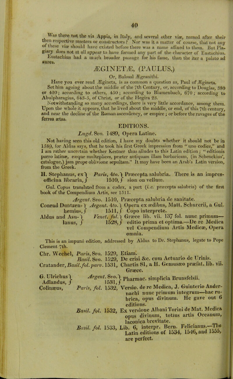 Was there not the via Appia, in Italy, and several other vise, named after their then respective masters or constructors ? Nor was it a matter of course, that not any ot these via? should have existed before there was a name affixed to them. Ilut Pla- giary does not at all appear to have formed any part of the character of Eustachius. Eustachius had a much broader passage for his fame, than the iter a palato ad aures. JEGINETJE, (PAULUS,) Or, Bulosal ASgranithi. Have you ever read TEgineta, is as common a question as, Paul of TEgineta. Set him agoing about the middle of the 7th Century, or, according to Douglas, 380 or 420; according to others, 450; according to Blumenbach, (jjo; according to Abulpharagius, ()43-5, of Christ, or of the Hegira 23. Notwithstanding so many accordings, there is very little accordance, among them. Upon the whole it appears, that he lived about the middle, or end, of this 7th century, and near the decline of the Roman ascendency, or empire ; or before the ravages of the ferrea aetas. EDITIONS. Lugd. 8vo. 1489, Opera Latine. Not having seen this old edition, I have my doubts whether it should not be in 1589, for Aldus says, that he took his first Greek impression from “ uno codice,” and I am rather uncertain whether Kestner thus alludes to this Latin edition; “editionis porro latinae, eaeque multeplices, praeter antiquam illam barbaricam, (in Schenckius’, catalogue,) jam prope oblivione sepultam.” It may have been an Arab’s Latin version, from the Greek. H. Stephanus, ex\ Paris, 4/o. \ Praecepta salubria. There is an impres- officina libraria, / 1510,/ sion on vellum. Gul. Copus translated from a codex, a part (i. e. praecepta salubria) of the first book of the Compendium Artis, see 1511. Argent.Svo. 1510, Praecepta salubria de sanitate. Conrad Duntzeiir \ Argent. 4to. \ Opera ex aedibus. Matt. Schurerii, a Gul. hemius,/ 1511,/ Copo interprete. Aldus and Asu-\ Venet. fol.\ Greece lib. vii. 137 fob nunc primum— lanus, / 1528,/ editio prima et optima.—De re Medica vel Compendium Artis Medicae, Opera omnia. This is an impune edition, addressed by Aldus to Dr. Stephanus, legate to Pope Clement 7th. Chr. Wechel, Paris, Svo. 1529, Etiam. Basil. Svo. 1529, De crisi &c. cum Actuario de Urinis. Cratander,Basil.fol.parv. 1531, Chartis 81, a H. Gemusaco praelat. lib. vii. Greece. G. Ulriclius Adlandus, Colinaeus, j. Urgent 8vo.^ pjiarmac. simplicia Brunsfelsii. Paris, fol. lbW, Versio. de re Medica, J. Guinterio Ander- nachi nunc primum integrum—hac ru- brica, opus divinum. He gave out 6 editions. Basil, fol. 1532, Ex versione AlbaniTorini de Mat. Medica opus divinum, totius artis Oceanuni, laconica brevitate. Basil, fol. 1533, Lib. 0, interpr. Bern. Felicianus.--Tlie Latin editions of 1534, 154b, and 15o5, are perfect.