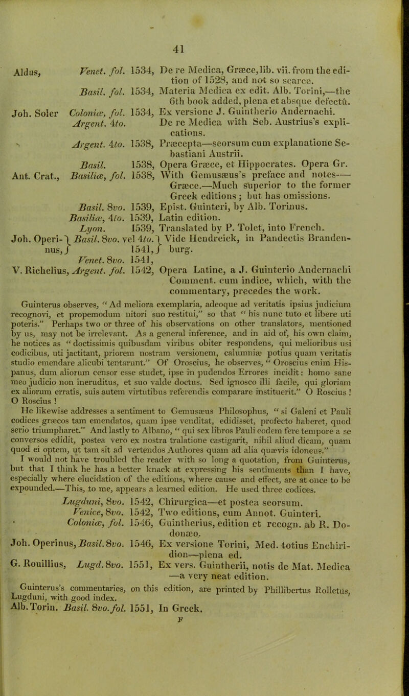 Aldus, Venet. fol. 1534, Basil. fol. 1534, Joh. Soler Colonies, fol. 1534, Argent. \to. *> Argent. 4to. 1538, Basil. 1538, Ant. Crat., Basilice, fol. 1538, Basil. 8vo. 1539, Basilice, 4to. 1539, Lyon. 1539, Joh. Operi-\ Basil. 8vo. vcl 4to. nus, J 1541, Venet.8vo. 1541, V. Richelius, Argent, fol. 1542, Dc re Medica, Greece,lib. vii. from the edi- tion of 1528, and not so scarce. Materia Medica ex edit. Alb. Torini,—the 6th book added, plena ct absque deteeth. Ex versione J. Guintherio Andernachi. De re Medica with Seb. Austrius’s expli- cations. Praeeepta—seorsum cum explanationc Sc- bastiani Austrii. Opera Greece, et Hippocrates. Opera Gr. With Gcmusieus’s preface and notes— Grace.—Much superior to the former Greek editions; but has omissions. Epist. Guinteri, by Alb. Torinus. Latin edition. Translated by P. Tolet, into French. Vide Hendreiek, in Pandeetis Brandcn- I burg. Opera Latinc, a J. Guinterio Andernachi Comment, cum indice, which, with the commentary, precedes the work. Guinterus observes, “ Ad meliora exemplaria, adeoque ad veritatis ipsius judicium recognovi, et propemodum nitori suo restitui,” so that “ his nunc tuto et libere uti poteris.” Perhaps two or three of his observations on other translators, mentioned by us, may not be irrelevant. As a general inference, and in aid of, his own claim, he notices as “ doctissimis quibusdam viribus obiter respondens, qui melioribus usi codicibus, uti jactitant, priorem nostram versionem, calumniae potius quam veritatis studio emendare alicubi tentarunt.” Of Oroscius, he observes, “ Oroscius enim His- panus, dum aliorum censor esse studet, ipse in pudendos Errores incidit: homo sane meo judicio non ineruditus, et suo valde doctus. Sed ignosco illi facile, qui gloriam ex aliorum erratis, suis autem virtutibus referendis comparare instituerit.” O Roscius ! O Roscius ! He likewise addresses a sentiment to Gemusaeus Philosophus, “ si Galeni et Pauli codices grsecos tarn emendatos, quam ipse venditat, edidisset, profecto haberet, quod serio triumpharet.” And lastly to Albano, “ qui sex libros Pauli eodem fere tempore a se conversos edidit, postea vero ex nostra tralatione castigarit, nihil aliud dicam, quam quod ei optem, ut tarn sit ad vertendos Authores quam ad alia qua?vis idoneus.” I would not have troubled the reader with so long a quotation, from Guinterus, but that I think he has a better knack at expressing his sentiments than I have, especially where elucidation of the editions, where cause and effect, are at once to be expounded.—This, to me, appears a learned edition. He used three codices. Lugduni, 8vo. 1542, Chirurgica—et postea seorsum. Venice,8vo. 1542, Two editions, cum Annot. Guinteri. Colonies, fol. 1546, Cuintherius, edition ct recogn. ab R. Do- doniEo, Joh. Operinus, Basil. 8vo. 1546, Ex versione Torini, Med. totius Enchiri- dion—plena ed. G. Rouillius, Lugd.Svo. 1551, Ex vers. Guintherii, notis de Mat. Medica —a very neat edition. Guinterus’s commentaries, on this edition, are printed by Phillibertus Rolletus, Lugduni, with good index. Alb.Torin. Basil. 8vo.fol 1551, In Greek. r
