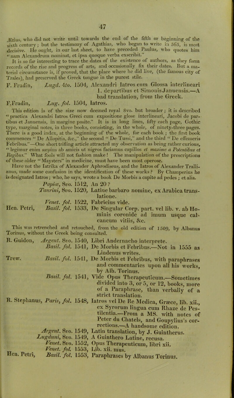 JEtius, who did not write until towards the end of the fifth or beginning of the sixth century; but the testimony of Agathias, who began to write in 56.5,' is most decisive. He ought, in our last sheet, to have preceded Paulus, who quotes him «■ nam Alexandrum nominat, et ipsa quoque verba exscribit.” It is so far interesting to trace the dates of the existence of authors, as they form records of the rise and progress of arts, and occasionally fix their dates. But a ma- terial circumstance is, if proved, that the place where lie did live, (the famous city of Trales), had preserved the Greek tongue in the purest stile. F. Fradin, Lugd. 4to. 1504, Alexandri Iatros cum Glossa interlineari 1. departibus et Simonis Januensis.—A bad translation, from the Greek. F. Fradin, Lug. fol. 1504, Iatros. This edition is of the size now deemed royal 8vo. but broader; it is described <c practica Alexandri Iatros Greci cum expositione glose interlineari, Jacobi de par- tibus et Januensis, in margine posite.” It is in long lines, fifty each page, Gothic type, marginal notes, in three books, consisting, in the whole, of ninety-three pages. There is a good index, at the beginning of the whole, for each book ; the first book commences “ De Allopitia, &c.,” the second “ De Tussi,” and the third  De effemeris Febribus.”—One short trifling article attracted my observation as being rather curious, “ legimur enim ssepius ab amicis ut nigros faciamus capillos et tnaxime a Potentibus et Regibtis.” What fools will not fashion make ! The manipulation of the prescriptions of these older “ Maysters” in medicine, must have been most operose. Have not the Iatrika of Alexander Aphrodiseus, and the Iatros of Alexander Tralli- anus, made some confusion in the identification of these works ? By Champerius he is designated Iatros; who, he says, wrote a book De Morbis a capite ad pedes ; et alia. Papice, 8vo. 1512, An 20? Taurini, 8vo. 1520, Latiue barbaro nomine, ex Arabica trans- latione. Venet. fol. 1522, Fabricius vide. Hen. Petri, Basil, fol. 1533, De Singular Corp. part, vel lib. v. ab Ho- minis coronide ad imum usque cal- caneum vitiis, &c. This was retrenched and retouched, from the old edition of 1509, by Albanus Torinus, without the Greek being consulted. R. Guidon, Argent. 8?;o. 1540, Libri Andernacho interprete. Basil, fol. 1541, De Morbis et Febribus.—Not in 1555 as Lindenus writes. Trew. Basil, fol. 1541, De Morbis et Febribus, with paraphrases and commentaries upon all his works, by Alb. Torinus. Basil, fol. 1541, Vide Opus Therapcuticum.—Sometimes divided into 3, or 5, or 12, books, more of a Paraphrase, than verbally of a strict translation. R. Stephanus, Paris, fol. 1548, Iatros vel De Re Medica, Greece, lib. xii., ex Syrorum lingua cum Rhaze de Pes- tilentia.—From a MS. with notes of Peter du Chatels, and Goupylius’s cor- rections.'—A handsome edition. Argent. 8vo. 1549, Latin translation, by J. Guintherus. Lugduni, 8vo. 1549, A Guinthero Latine, rccusa. Venet. 8vo. 1552, Opus Therapcuticum, libri xii. Venet. fol. 1553, Lib. xii. mus. Hen. Petri, Basil, fol. 1553, Paraphrases by Albanus Torinus.