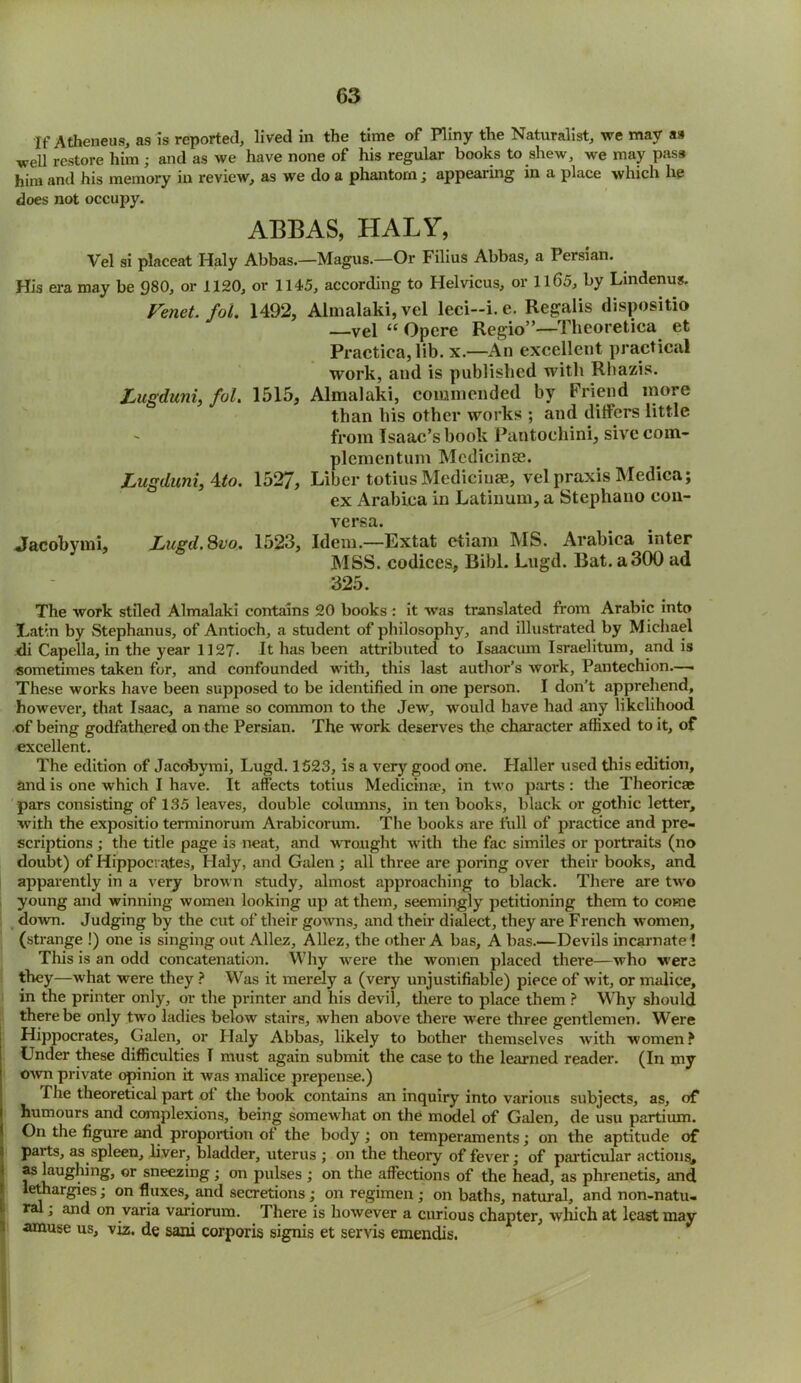 If Atheneus, as is reported, lived in the time of Pliny the Naturalist, we may as well restore him; and as we have none of his regular books to shew, we may pass him and his memory in review, as we do a phantom; appearing in a place which he does not occupy. ABBAS, HALY, Vel si placeat Haly Abbas.—Magus.—Or Filius Abbas, a Persian. His era may be 980, or 1120, or 1145, according to Helvicus, or 1165, by Lindenus. Fenet fot. 1492, Almalaki, vel leci-i.e. Regalis dispositio —vel “ Opere Regio”—Theoretica et Practica, lib. x.—An excellent practical work, and is published with Rhazis. Lugduni, fol. 1515, Almalaki, commended by Friend more than his other works ; and differs little from Isaac’s book Pantoehini, sive com- plementum Mcdicinse. Lugduni, Ato. 1527, Liber totius Medicinae, vel praxis Medica; ex Arabiea in Latinum, a Stephano con- versa. Jacobymi, Lugd.Svo. 1523, Idem.—Extat etiam MS. Arabiea inter MSS. codices, Bibl. Lugd. Bat. a 300 ad 325. The work stiled Almalaki contains 20 books : it was translated from Arabic into Latin by Stephanus, of Antioch, a student of philosophy, and illustrated by Michael .di Capella, in the year 1127. It has been attributed to Isaacum Israelitum, and is sometimes taken for, and confounded with, this last author’s work, Pantechion—• These works have been supposed to be identified in one person. I don’t apprehend, however, that Isaac, a name so common to the Jew, would have had any likelihood of being godfathered on the Persian. The work deserves the character affixed to it, of excellent. The edition of Jacobymi, Lugd. 1523, is a very good one. Haller used this edition, and is one which I have. It affects totius Medicinae, in two parts : the Theoricas pars consisting of 135 leaves, double columns, in ten books, black or gothic letter, with the expositio terminorum Arabicorum. The books are full of practice and pre- scriptions ; the title page is neat, and wrought with the fac similes or portraits (no doubt) of Hippocrates, Haly, and Galen ; all three are poring over their books, and apparently in a very brown study, almost approaching to black. There are two young and winning women looking up at them, seemingly petitioning them to come down. Judging by the cut of their gowns, and their dialect, they are French women, (strange !) one is singing out Allez, Allez, the other A has, A has.—Devils incarnate 1 This is an odd concatenation. Why were the women placed there—who were they—what were they ? Was it merely a (very unjustifiable) piece of wit, or malice, in the printer only, or the printer and his devil, there to place them ? Why should there be only two ladies below stairs, when above there were three gentlemen. Were Hippocrates, Galen, or Haly Abbas, likely to bother themselves with women ? Under these difficulties I must again submit the case to the learned reader. (In my own private opinion it was malice prepense.) The theoretical part of the book contains an inquiry into various subjects, as, of humours and complexions, being somewhat on the model of Galen, de usu partium. On the figure and proportion ot the body; on temperaments; on the aptitude of paits, as spleen, liver, bladder, uterus ; on the theory of fever; of particular actions, as laughing, or sneezing; on pulses ; on the affections of the head, as phrenetis, and lethargies; on fluxes, and secretions; on regimen ; on baths, natural, and non-natu- ral ; and on varia variorum. There is however a curious chapter, which at least may amuse us, viz. de sani corporis signis et servis emendis.