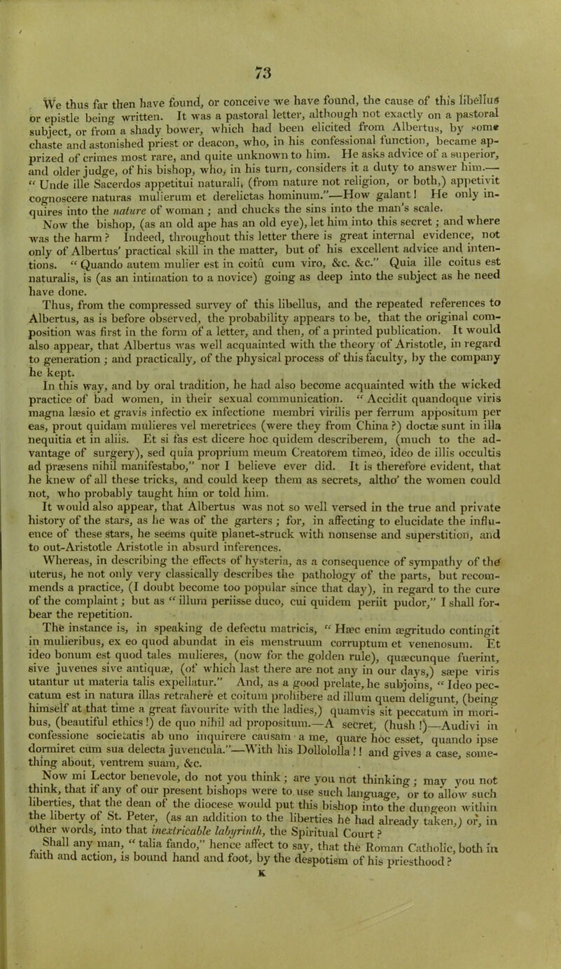 We thus far then have found, or conceive we have found, the cause of this libellus or epistle being written. It was a pastoral letter, although not exactly on a pastoral subjcctj or from a shady bower, which had been elicited fiom Albeitus, by som® chaste and astonished priest or deacon, who, in his confessional 1 unction, became ap- prized of crimes most rare, and quite unknown to him. He asks advice of a superior, and older judge, of his bishop, who, in his turn, considers it a duty to answer him— “ Unde ille Sacerdos appetitui naturali, (from nature not religion, or both,) appetivit cognoscere naturas mulierum et derelictas hominum.”—How galant! He only in- quires into the nature of woman ; and chucks the sins into the man s scale. Now the bishop, (as an old ape has an old eye), let him into this secret; and where was the harm ? Indeed, throughout this letter there is great internal evidence, not only of Albertus’ practical skill in the matter, but of his excellent advice and inten- tions. “ Quando autem mulier est in coitu cum viro, &c. &c.” Quia ille coitus est naturalis, is (as an intimation to a novice) going as deep into the subject as he need have done. Thus, from the compressed survey of this libellus, and the repeated references to Albertus, as is before observed, the probability appears to be, that the original com- position was first in the form of a letter, and then, of a printed publication. It would also appear, that Albertus was well acquainted with the theory of Aristotle, in regard to generation ; and practically, of the physical process of this faculty, by the company he kept. In this way, and by oral tradition, he had also become acquainted with the wicked practice of bad women, in their sexual communication. “ Accidit quandoque viris magna laesio et gravis infectio ex infectione membri virilis per ferrum appositum per eas, prout quidam mulieres vel meretrices (were they from China?) doctaesunt in ilia nequitia et in aliis. Et si fas est dicere hoc quidem describerem, (much to the ad- vantage of surgery), sed quia proprium meum Creatorem timeo, ideo de illis occultis ad prassens nihil manifestabo,” nor I believe ever did. It is therefore evident, that he knew of all these tricks, and could keep them as secrets, altho’ the women could not, who probably taught him or told him. It would also appear, that Albertus was not so well versed in the true and private history of the stars, as he was of the garters ; for, in affecting to elucidate the influ- ence of these stars, he seems quite planet-struck with nonsense and superstition, and to out-Aristotle Aristotle in absurd inferences. Whereas, in describing the effects of hysteria, as a consequence of sympathy of the uterus, he not only very classically describes the pathology of the parts, but recom- mends a practice, (I doubt become too popular since that day), in regard to the cure of the complaint; but as “ ilium periisse duco, cui quidem periit pudor,” I shall for- bear the repetition. The instance is, in speaking de defectu matricis, « Ha?c enim Eegritudo contingit in mulieribus, ex eo quod abundat in eis menstruum corruptum et venenosum. Et ideo bonum est quod tales mulieres, (now for the golden rule), qua?cunque fuerint, sive juvenes sive antiqua?, (of which last there are not any in our days,) s*pe viris utantur ut materia tabs expellatur.” And, as a good prelate, he subjoins,  Ideo pec- catum est in natura illas retrahere et coitum proliibere ad ilium quern deligunt, (being himself at that time a great favourite with the ladies,) quamvis sit peccatum in mori- bus, (beautiful ethics!) de quo nihil ad proposition.—A secret, (hush !) Audivi in confessione societatis ab uno inquirere causam a me, quare hoc esset, quando ipse dormiret cum sua delecta juvencula.”—With his Dolloloba !! and gives'a case, some- thing about, ventrem suam, &c. Now mi Lector benevole, do not you think; are you not thinking; may you not think, that if any of our present bishops were to use such language, or to allow such liberties, that the dean of the diocese would put this bishop into the dungeon within the liberty of St. Peter, (as an addition to the liberties he had already taken,) of, in other words, into that inextricable labyrinth, the Spiritual Court ? Shall any man, “talia fando,” hence affect to say, that the Roman Cathobc,both in taith and action, is bound hand and foot, by the despotism of his priesthood ? K