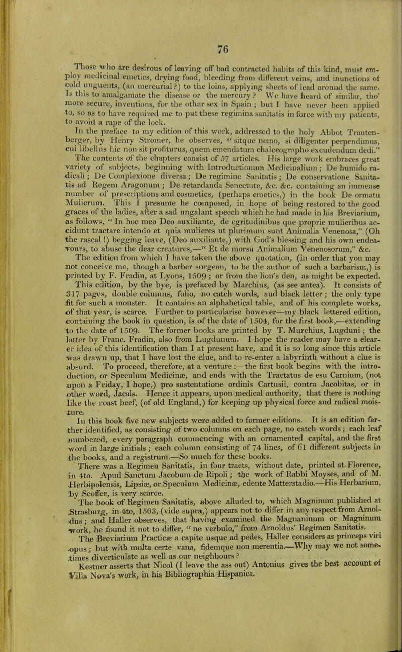 Those who are desirous of leaving off bad contracted habits of this kind, must em- ploy medicinal emetics, drying food, bleeding from different veins, and inunctions of cold unguents, (an mercurial?) to the loins, applying sheets of lead around the same. Is this to amalgamate the disease or the mercury ? We have heard of similar, tho’ more secure, inventions, for the other sex in Spain ; but I have never been applied to, so as to have required me to put these regimina sanitatis in force with my patients, to avoid a rape of the lock. In the preface to my edition of this work, addressed to the holy Abbot Trauten- berger, by Henry Stromer, he observes, <e sitque nemo, si diligenter perpendimus, cui libellus hie non sitprofiturus, quem emendatum chalceographo excudendum dedi.” The contents of the chapters consist of 57 articles. His large work embraces great variety of subjects, beginning with Introductionum Medicinalium; De humido ra- dical!; De Complexione diversa; De regimine Sanitatis; De conservatione Sanita- tis ad Regem Aragonum ; De retardanda Seneetute, &c. &c. containing an immense number of prescriptions and cosmetics, (perhaps emetics,) in the book De ormatu Mulierum. This I presume he composed, in hope of being restored to the good graces of the ladies, after a sad ungalant speech which he had made in his Breviarium, as follows, “ In hoc meo Deo auxiliante, de egritudinibus que proprie mulieribus ac- cidunt tractare intendo et quia mulieres ut plurimum sunt Animalia Venenosa,” (Oh the rascal!) begging leave, (Deo auxiliante,) with God’s blessing and his own endea- vours, to abuse the dear creatures,—“ Et de morsu Animalium Venenosorum,” &c. The edition from which I have taken the above quotation, (in order that you may not conceive me, though a barber surgeon, to be the author of such a barbarism,) is printed by F. Fradin, at Lyons, 1509 ; or from the lion’s den, as might be expected. This edition, by the bye, is prefaced by Marchius, (as see antea). It consists of SI? pages, double columns, folio, no catch words, and black letter; the only type fit for such a monster- It contains an alphabetical table, and of his complete works, of that year, is scarce. Further to particularise however—my black lettered edition, containing .the book in question, is of the date of 1504, for the first book,—extending to the date of 1509- The former books are printed by T. Murchius, Lugduni; the latter by Franc. Fradin, also from Lugdunum. I hope the reader may have a clear- er idea of this identification than I at present have, and it is so long since this article was drawn up, that I have lost the clue, and to re-enter a labyrinth without a clue is absurd. To proceed, therefore, at a venture :—the first book begins with the intro- duction, or Speculum Medicinae, and ends with the Tractatus de esu Carnium, (not upon a Friday, I hope,) pro sustentatione ordinis Cartusii, contra Jacobitas, or in other word, Jacals. Hence it appears, upon medical authority, that there is nothing like the roast beef, (of old England,) for keeping up physical force and radical mois- ture. In this book five new subjects were added to former editions. It is an edition far- ther identified, as consisting of two columns on each page, no catch words; each leaf numbered, every paragraph commencing with an ornamented capital, and the first word in large initials ; each column consisting of 74 lines, of 6l different subjects in the books, and a registrum.—So much for these books. There was a Regimen Sanitatis, in four tracts, without date, printed at Florence, in 4to. Apud Sanctum Jacobum de Ripoli; the work of Rabbi Moyses, and of M. Herbipolensis, Lipsiae, or Speculum Medicinae, edente Matterstadio.—His Herbarium, by Scoffer, is very scarce. The book of Regimen Sanitatis, above alluded to, which Magninum published at JStrasburg, in 4to, 1503, (vide supra,) appears not to differ in any respect from Arnol- dus; and Haller observes, that having examined the Magnaninum or Magninum work, he found it not to differ, “ ne verbulo,” from Arnoldus’ Regimen Sanitatis. The Breviarium Practicae a capite usque ad pedes, Haller considers as princeps viri •opus ; but with multa certe vana, fidemque non merentia.—Why may we not some- times diverticulate as well as our neighbours ? Kestner asserts that Nicol (I leave the ass out) Antonins gives the best account of Villa Nova’s work, in his Bibliographia Hispanica.