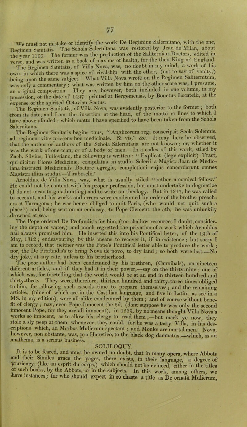 We must not mistake or identify the work De Regimine Salernitano, with the one, Hegimen Sanitatis. The Schola Salernitana was restored by Jean de Milan, about the year 1100. The former was the production of the Saliternian Doctors, edited in verse, and was written as a book of maxims of health, for the then King of England. The Regimen Sanitatis, of Villa Nova, was, no doubt in my mind, a work of his own, in which there was a spice of rival ship with the other, (not to say of vanity,) being upon the same subject. What Villa Nova wrote on the Regimen Salitemitum, was only a commentary; what was written by him on the other score was, I presume, an original composition. They are, however, both included in one volume, in my possession, of the date of 1497, printed at Bergemensis, by Bonetus Locatelli, at the expense of the spirited Octavian Scotus. The Regimen Sanitatis, of Villa Nova, was evidently posterior to the former ; both from its date, and from the insertion at the head, of the motto or lines to which I have above alluded ; which motto I have specified to have been taken from the Schola Salernitana. The Regimen Sanitatis begins thus, “ Anglicorum regi conscripsit Scola Solennis. ad regimen vitae prsesens hoc medicinale. Si vis,” &c. It may here be observed, that the author or authors of the Schola Salernitana are not known ; or, whether it was the work of one man, or of a body of men. In a codex of this work, stiled by Zach. Silvius, Tulloviano, the following is written : “ Explicat (lege explicit) Tract, qui dicitur Flores Medicinae, compilatus in studio Solerii a Magist. Joan de Medio- lana instructi Medicinalis Doctore egregio, completioni cujus concordarunt omnes Magistri illius studui.—Tiraboschi.” Arnoldus, de Villa Nova, was, what is usually stiled “rather a comical fellow.” He could not be content with his proper profession, but must undertake to dogmatize (I do not mean to go a hunting) and to write on theology. But in 1317, he was called to account, and his works and errors were condemned by order of the brother preach- ers at Tarragona; he was hence obliged to quit Paris, (who would not quit such a place ?) and, being sent on an embassy, to Pope Clement the 5th, he was unluckily -drowned at sea. The Pope ordered De Profundis’s for him, (too shallow resources I doubt, consider- ing the depth of water,) and much regretted the privation of a work which Arnoldus had always promised him. He inserted this into his Pontifical letter, of the 19th of May, 1312 ; endeavouring by this means to recover it, if in existence; but sorry I am to record, that neither was the Pope’s Pontifical letter able to produce the work ; nor, the De Profundis’s to bring Nova de novo, to dry land; so both were lost.—No <lry joke, at any rate, unless to his brotherhood. The poor author had been condemned by his brethren, (Cannibals), on nineteen different articles, and if they had it in their power,—say on the thirty-nine; one of which was, for foretelling that the world would be at an end in thirteen hundred and thirty-three. They were, therefore, thirteen hundred and thirty-three times obliged to him, for allowing such rascals time to prepare themselves; and the remaining articles, (nine of which are in the Castilian language, and five in Latin, as see in a MS. in my edition), were all alike condemned by them; and of course without bene- fit of clergy ; nay, even Pope Innocent the 2d, (dont suppose he was only the second innocent Pope, for they are all innocent), in 1539, by no means thought Villa Nova’s works so innocent, as to allow his clergy to read them ;—but mark ye now, they stole a sly peep at them whenever they could, for he was a tasty Villa, in his des- criptions which, ad Morbos Mulierum spectant; and Monks are mortal men. Nova, however, non obstante, was, pro Haeretico, to the black dog damnatus, which, as an anathema, is a serious business. SOLILOQUY. It is to be feared, and must be owned no doubt, that in many opera, where Abbots and their Similes grace the pages, there exists, in their language, a degree of pruriency, (like an esprit du corps,) which should not be evinced, either in the titles ot such books, by the Abbots, or in the subjects. In this work, among others, we Iiave instances; for who should expect in so chaste a title as De ornatu Mulierum,