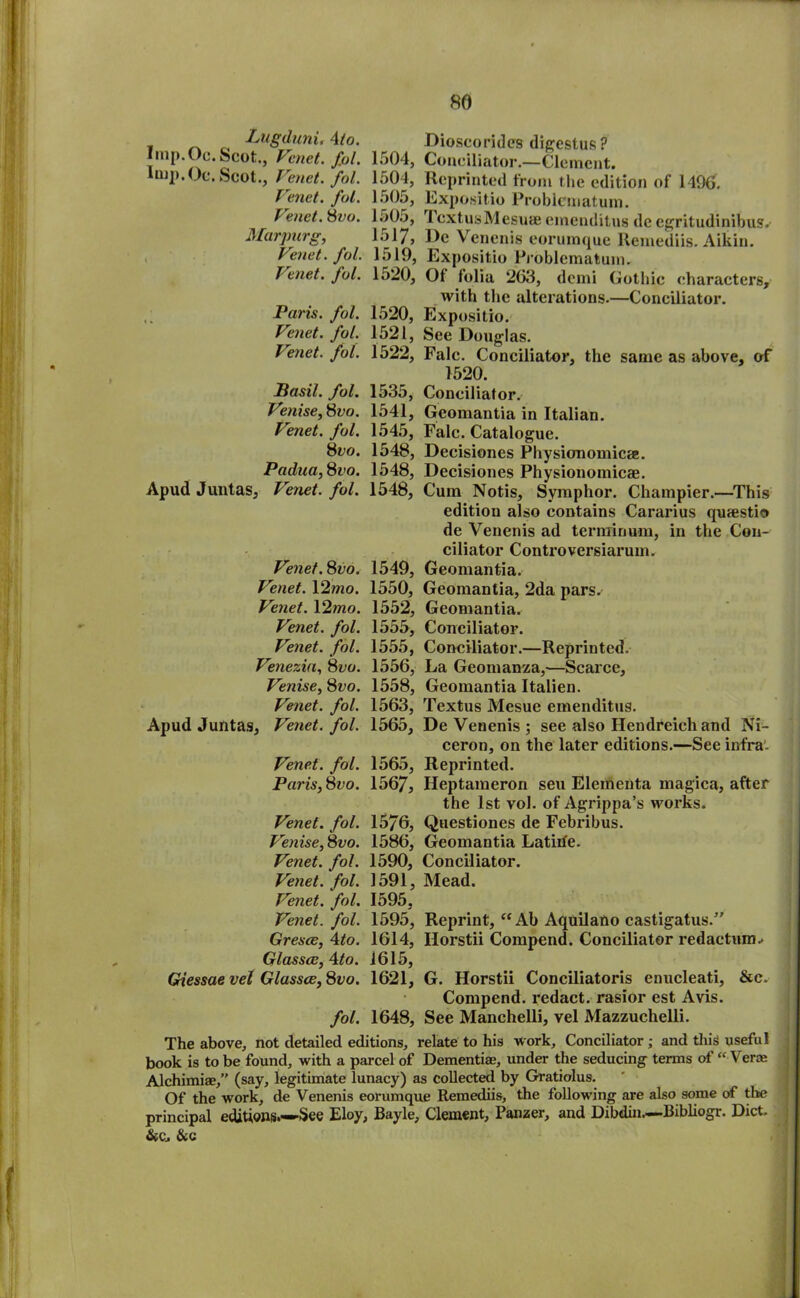 Lugduni. 4io. Dioscorides digestus ? Imp. Oc. Scot., Venet. fol. 1504, Conciliator.—Clement. Imp. Oc. Scot., Venet. fol. 1504, Reprinted from the edition of 1496. Venet. fol. 1505, Expositio Problematuin. Venet. 8vo. 1505, 1 cxtuaMesuie emenditus dc egritudinibus.- Marpurg, 1517j De Venenis eorumque Remediis. Aikin. Venet. fol. 1519, Expositio Problcmatuin. Venet. fol. 1520, Ot folia 263, demi Gothic characters, with the alterations.—Conciliator. Paris, fol. 1520, Expositio. Venet. fol. 1521, See Douglas. Venet. fol. 1522, Falc. Conciliator, the same as above, of 1520. Basil, fol. 1535, Conciliator. Venise,8vo. 1541, Geomantia in Italian. Venet. fol. 1545, Falc. Catalogue. 8vo. 1548, Decisiones Physionomica. Padua,8vo. 1548, Decisiones Physionomicae. Apud Juntas, Venet. fol. 1548, Cum Notis, Symphor. Champier.—This edition also contains Cararius qusestio de Venenis ad terrain uni, in the Con- ciliator Controversiarum, Venet.8vo. 1549, Geomantia. Venet. 12mo. 1550, Geomantia, 2da pars. Venet. 12mo. 1552, Geomantia. Venet. fol. 1555, Conciliator. Venet. fol. 1555, Conciliator.—Reprinted. Venezia, 8vo. 1556, La Geomanza,—Scarce, Venise, 8vo. 1558, Geomantia Italien. Venet. fol. 1563, Textus Mesue emenditus. Apud Juntas, Venet. fol. 1565, De Venenis ; see also Ilendreich and Ni- ceron, on the later editions.—See infra'. Venet. fol. 1565, Reprinted. Paris,8vo. 1567, Heptaraeron seu Elementa magica, after the 1st vol. of Agrippa’s works. Venet. fol. 157G, Questiones de Febribus. Venise, 8vo. 1586, Geomantia La tide. Venet. fol. 1590, Conciliator. Venet. fol. 1591, Mead. Venet. fol. 1595, Venet. fol. 1595, Reprint, “ Ab Aquilano castigatus.” Gresce, 4to. 1614, Ilorstii Compend. Conciliator redaction.* Glassce, \to. 1615, Giessae vel Glassce, 8vo. 1621, G. Horstii Conciliatoris enucleati, &c. Compend. redact, rasior est Avis. fol. 1648, See Manchelli, vel Mazzuchelli. The above, not detailed editions, relate to his work. Conciliator; and this useful book is to be found, with a parcel of Dementiae, under the seducing terms of “ Veroe Alchimiae,” (say, legitimate lunacy) as collected by Gratiolus. Of the work, de Venenis eorumque Remediis, the following are also some of the principal editions.—See Eloy, Bayle, Clement, Panzer, and Dibdin—Bibliogr. Diet.