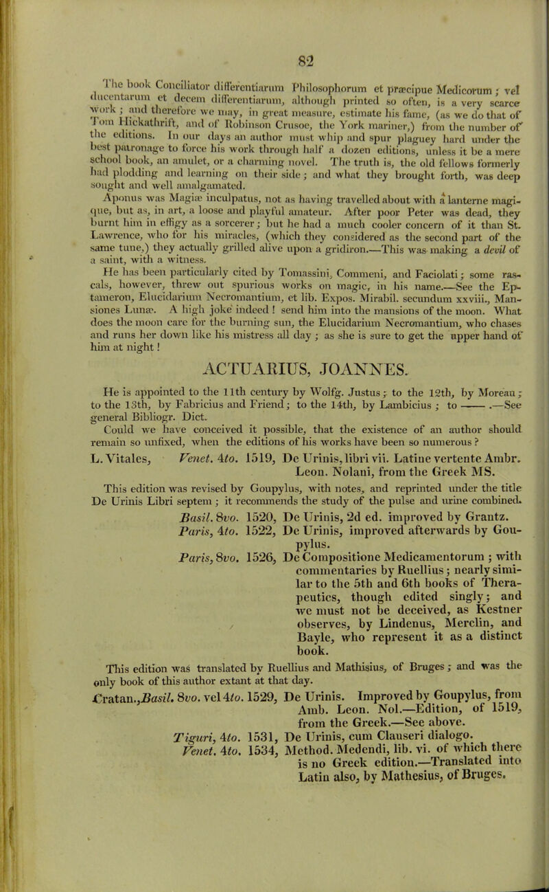 he book Conciliator differentiarura Philosophorum et pra?cipue Medicorum ; vel ducentarum et decern differentiarum, although printed so often, is a very scarce work ; and therefore we may, in great measure, estimate his fame, (as we do that of I om Flickathrift, and of Robinson Crusoe, the York mariner,) from the number of the editions. In our days an author must whip and spur plaguey hard under the best patronage to force his work through half a dozen editions, unless it be a mere sihool book, an amulet, or a charming novel. The truth is, the old fellows formerly had plodding and learning on their side; and what they brought forth, was deep sought and well amalgamated. Aponus was Magia? ineulpatus, not as having travelled about with a lanterne magi- (pie, but as, in art, a loose and playful amateur. After poor Peter was dead, they burnt him in effigy as a sorcerer; but he had a much cooler concern of it than St. Lawrence, who for his miracles, (which they considered as the second part of the same tune,) they actually grilled alive upon a gridiron.—This was making a devil of a saint, with a witness. He has been particularly cited by Tomassini, Commeni, and Faciolati; some ras- cals, however, threw out spurious works on magic, in his name.—See the Ep- tameron, Elucidarium Necromantium, et lib. Expos. Mirabil. secundum xxviii., Man- siones Luna?. A high joke indeed ! send him into the mansions of the moon. What does the moon care for the burning sun, the Elucidarium Necromantium, who chases and runs her down like his mistress all day ; as she is sure to get the upper hand of him at night! ACTUABIUS, JOANNES. He is appointed to the 11th century by Wolfg. Justus; to the 12th, by Moreau; to the 13th, by Fabricius and Friend; to the 14th, by Lambicius ; to .—See general Bibliogr. Diet. Could we have conceived it possible, that the existence of an author should remain so unfixed, when the editions of his works have been so numerous ? L. Vitales, Venet.Ato. 1519, De Urinis,libri vii. Latine vertente Ambr. Leon. Nolani, from the Greek MS. This edition was revised by Goupylus, with notes, and reprinted under the title De Urinis Libri septem ; it recommends the study of the pulse and urine combined. Basil. 8vo. 1520, De Urinis, 2d ed. improved by Grantz. Paris, 4/o. 1522, De Urinis, improved afterwards by Gou- pylus. Paris,Svo. 1526, De Compositione Medicamentorum ; with commentaries byRuellius; nearly simi- lar to the 5th and 6th books of Thera- peutics, though edited singly; and we must not be deceived, as Kestner / observes, by Lindenus, Merclin, and Bayle, who represent it as a distinct book. This edition was translated by Ruellius and Mathisius, of Bruges ; and was the only book of this author extant at that day. £ratan.,J3ast7. 8oo. vel4/o. 1529, De Urinis. Improved by Goupylus, from Amb. Leon. Nol.—Edition, of 1519, from the Greek.—See above. Tiguri, Ato. 1531, De Urinis, cum Clauseri dialogo. Venet. Ato. 1534, Method. Medendi, lib. vi. of which there is no Greek edition.—Translated into Latin also, by Mathesius, of Bruges.