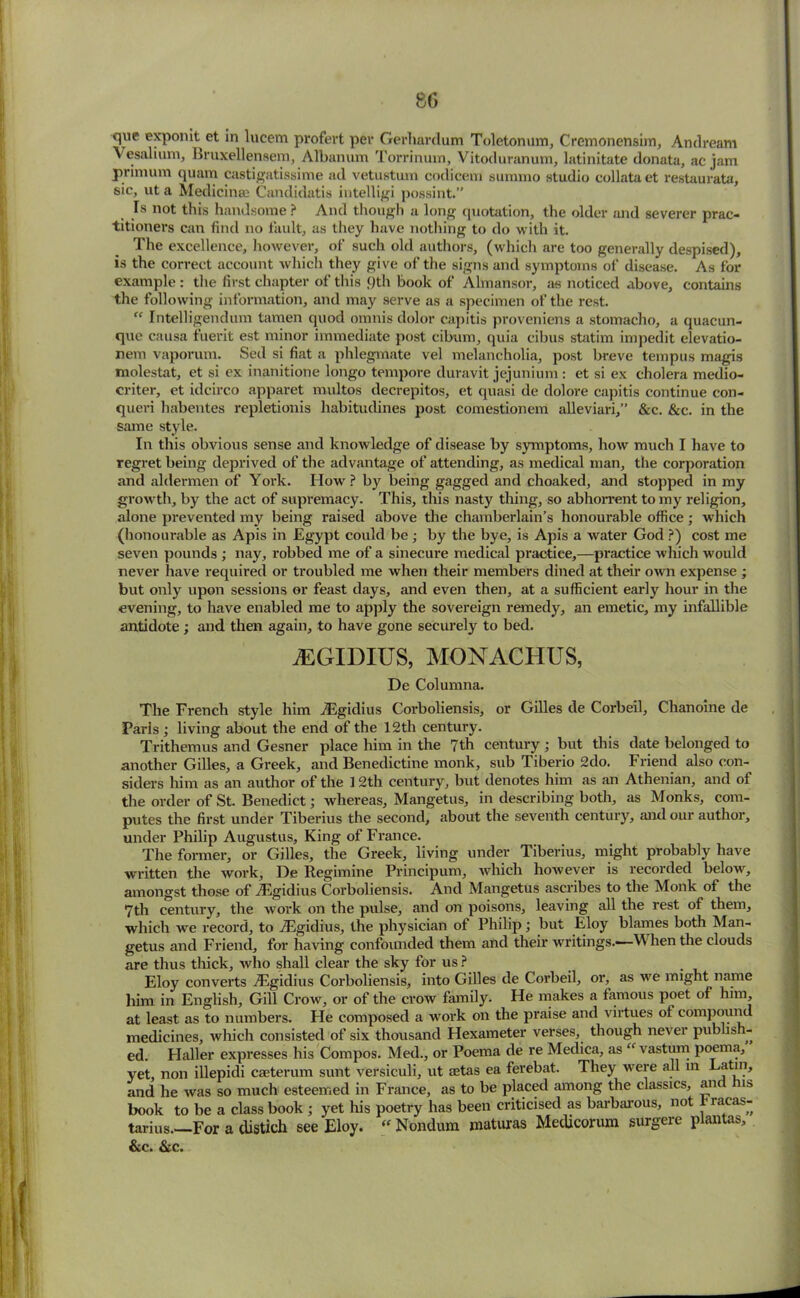 8G que exponit ct in lucem profert per Gei’harclum Toletonum, Cremonensim, An dream Vesalium, Bruxellensem, Albanum Torrinum, Vitoduranum, latinitate donata, ac jam primum quam castigatissime ad vetustum codicem summo studio collata et restaurata, sic, ut a Medicinal Candidatis intelligi possint.” Is not this handsome ? And though a long ([notation, the older and severer prac- titioners can find no fault, as they have nothing to do with it. The excellence, however, of such old authors, (which are too generally despised), is the correct account which they give of the signs and symptoms of disease. As for example : the first chapter of this <)th book of Almansor, as noticed above, contains the following information, and may serve as a specimen of the rest. “ Intelligendum tamen quod omnis dolor capitis proveniens a stomacho, a quacun- que causa fuerit est minor immediate post cibum, quia cibus statim impedit elevatio- nem vaporum. Sed si fiat a phlegmate vel melancholia, post breve tempus magis molestat, et si ex inanitione longo tempore duravit jejunium : et si ex cholera medio- criter, et idcirco apparet rnultos decrepitos, et quasi de dolore capitis continue con- queri habentes repletionis habitudines post comestionem alleviari,” &c. &c. in the same style. In this obvious sense and knowledge of disease by symptoms, how much I have to regret being deprived of the advantage of attending, as medical man, the corporation and aldermen of York. TIow ? by being gagged and choaked, and stopped in my growth, by the act of supremacy. This, this nasty thing, so abhorrent to my religion, alone prevented my being raised above the chamberlain’s honourable office; which (honourable as Apis in Egypt could be; by the bye, is Apis a water God ?) cost me seven pounds ; nay, robbed me of a sinecure medical practice,—practice which would never have required or troubled me when their members dined at their own expense ; but only upon sessions or feast days, and even then, at a sufficient early hour in the evening, to have enabled me to apply the sovereign remedy, an emetic, my infallible antidote ; and then again, to have gone securely to bed. JEGIDIUS, MONACHUS, De Columna. The French style him iEgidius Corboliensis, or Gilles de Corbeil, Chanoine de Paris; living about the end of the 12th century. Trithemus and Gesner place him in the 7th century; but this date belonged to another Gilles, a Greek, and Benedictine monk, sub Tiberio 2do. Friend also con- siders him as an author of the 12th century, but denotes him as an Athenian, and of the order of St. Benedict; whereas, Mangetus, in describing both, as Monks, com- putes the first under Tiberius the second, about the seventh century, and our author, under Philip Augustus, King of France. The former, or Gilles, the Greek, living under Tiberius, might probably have written the work, De Regimine Principum, which however is recorded below, amongst those of AUgidius Corboliensis. And Mangetus ascribes to the Monk of the 7th century, the work on the pulse, and on poisons, leaving all the rest of them, which we record, to TEgidius, the physician of Philip; but Eloy blames both Man- getus and Friend, for having confounded them and their writings.—W hen the clouds are thus thick, who shall clear the sky for us ? Eloy converts AUgidius Corboliensis, into Gilles de Corbeil, or, as we might name him in English, Gill Crow, or of the crow family. He makes a famous poet of him at least as to numbers. Fie composed a work on the praise and virtues ot compound medicines, which consisted of six thousand Hexameter verses, though never pub is - ed. Plaller expresses his Compos. Med., or Poema de re Medica, as “ vastum poema, yet, non illepidi caeterum sunt versiculi, ut aetas ea ferebat. They were all m Latin, and he was so much esteemed in France, as to be placed among the classics, an ns book to be a class book ; yet his poetry has been criticised as barbarous, not f™s- tarius.—For a distich see Eloy.  Nondum maturas Medicorum surgere plantas,