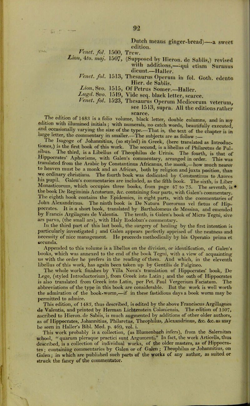 Dutch means ginger-bread)—a sweet edition. Fenet. fol. 1500, Trow. Zion, 4to. maj. 1507, (SupposcdbyHieron.de Sabiis,) revised with additions,—-qui etiam Suranus dicunt.—Haller. Fenct. fol. 1513, Thesaurus Operum in fol. Goth, edente Hicr. dc Sabiis. Lion, 8vo. 1515, Of Petrus Somer.— Haller. Lugd. 8vo. 1519, Vide seq. black letter, scarce. Fenet, fol. 1523, Thesaurus Operum Medicorum veterum, see 1513, supra. All the editions rather scarce. The edition of 1483 is a folio volume, black letter, double columns, and in my edition with illumined initials ; with numerals, no catch words, beautifully executed and occasionally varying the size of the type.—That is, the text of the chapter is in large letter, the commentary in smaller.—The subjects are as follow : The Isagoge of Johannitius, (so styled) in Greek, (here translated as Introduc- tions,) is the first book of this work. The second, is a libellus of Philaretus de Pul- sus. Tlie third, is a Libellus of Theophilus de Urinis. The fourth, is that of Hippocrates’ Aphorisms, with Galen’s commentary, arranged in order. This was translated from the Arabic by Constantinus Africanus, the monk,—how much nearer to heaven must be a monk and an African, both by religion and juxta position, than we ordinary Christians. The fourth book was dedicated by Constantinus to Azores his pupil. Galen’s commentaries are included, as the fifth book. The sixth, is Liber Monasticorum, which occupies three books, from page 47 to 75. The seventh, is • the book De Regiminis Acutorum, &c. containing four parts, with Galen’s commentary. The eighth book contains the Epidemics, in eight parts, with the commentaries of John Alexandrinus. The ninth book is De Natura Puerorurn vel fsetus of Hip- pocrates. It is a short book, translated by Bartholomeus de Messina, and emended by Francis Argilagnes de Valentia. The tenth, is Galen’s book of Micro Tegni, sive ars parva, (the small ars), with Haly Iiodoban’s commentary. In the third part of this last book, the surgery of healing by the first intention is particularly investigated ; and Galen appears perfectly apprised of the neatness and necessity of nice management, He proceeds methodically by his Operatio prima et secunda. Appended to this volume is a libellus on the division, or identification, of Galen’s books, which was annexed to the end of the book Tegni, with a view of acquainting us with the order he prefers in the reading of them. And which, in the eleventh libellus of this work, has again been taken up by Gentilis de Fulgineo. The whole work finishes by Villa Nova’s translation of Hippocrates’ book, De Lege, (styled Introductoriiun), from Greek into Latin; and the oath of Hippocrates is also translated from Greek into Latin, per Pet. Paul Vergerium Faciatum. The abbreviations of the type in this book are considerable. But the work is well worth the admiration of the book-worm,—if in these fastidious days a book worm may be permitted to admire. This edition, of 1483, thus described, is edited by the above Franciscus Argillagnes de Valentia, and printed by Herman Lichtenstein Coloniensis. The edition of 1507, ascribed to Hieron. de Sabiis, is much augmented by additions of other older authors, as of Hippocrates, Johannitius, Philaretus, Theophilus, Alexandrinus, &c. &c. as may be seen in Haller’s Bibl. Med. p. 469, vol. i. This work probably is a collection, (as Blumenbach infers), from the Salernitan School, “ quarum pleraque practici sunt Argumenti.” In fact, the work Articella, thus described, is a collection of individual works, of the older masters, as of Hippocra- tes; containing commentaries by Galen or of Galen; Theophilus or Johannitius, on Galen; in which are published such parts of the works of any author, as suited or struck the fancy of the commentator.