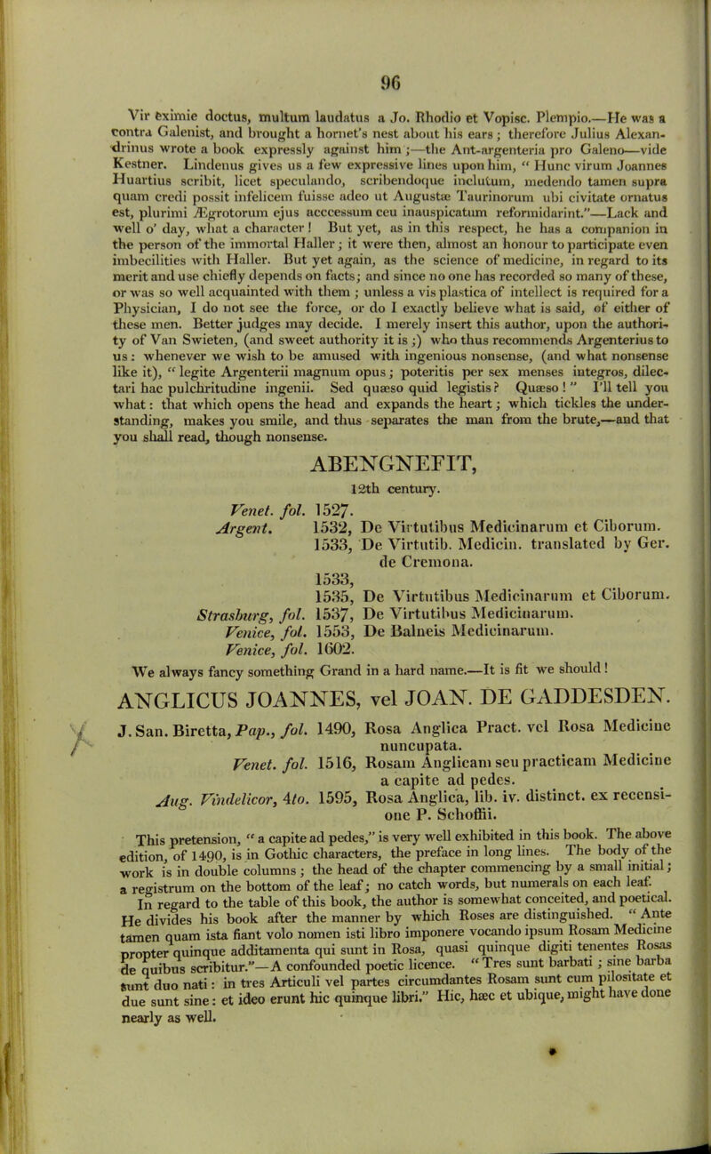 Vix* feximie doctus, multum laudatus a Jo. Rhodio et Vopisc. Plempio He was a contra Galeixist, and brought a hornet’s nest about his ears; therefore Julius Alexan- drines wrote a book expressly against him ;—the Ant-argenteria pro Galeno—vide Kestner. Lindenus gives us a few expressive lines upon him, “ Hunc virum Joannes Huartius scribit, licet speculando, scribendoque inclutum, medendo tamen supra quam credi possit infelicem fuisse adeo ut Augusta* Taurinorum ubi civitate ornatus est, plurimi A5grotorum ejus acccessum ceu inauspicatum reformidarint.—Lack and well o’ day, what a character ! But yet, as in this respect, he has a companion in the person of the immortal Haller; it were then, almost an honour to participate even imbecilities with Haller. But yet again, as the science of medicine, in regard to its merit and use chiefly depends on facts; and since no one has recorded so many of these, or was so well acquainted with them ; unless a vis plastica of intellect is required for a Physician, I do not see the force, or do I exactly believe what is said, of either of these men. Better judges may decide. I merely insert this author, upon the authori- ty of Van Swieten, (and sweet authority it is ;) who thus recommends Argenterius to us : whenever we wish to be amused with ingenious nonsense, (and what nonsense like it), “ legite Argenterii magnum opus; poteritis per sex menses integros, dilec- tari hac pulchx-itudine ingenii. Sed quaeso quid legistis? Quaeso ! ” I’ll tell you what: that which opens the head and expands the heart; which tickles the under- standing, makes you smile, and thus separates the man from the brute,—and that you shall read, though nonsense. ABENGNEFIT, 12th century. Venet. fol. 1527. Argent. 1532, De Virtutibus Medicinaruni et Ciborum. 1533, De Virtutib. Medicin. translated by Ger. de Cremona. 1533, 1535, De Virtutibus Medieinarnm et Ciborum. Strasburg, fol. 1537, De Virtutibus Medicinaruni. Venice, fol. 1553, De Balneis Medicinaruni. Venice, fol. 1602. We always fancy something Grand in a hard name.—It is fit we should! ANGLICUS JOANNES, vel JOAN. DE GADDESDEN. J. San. Biretta, Pap., fol. 1490, Rosa Anglica Pract. vel Rosa Medicine nuncupata. Venet. fol. 1516, Rosam Anglicam seu practicam Medicine a capite ad pedes. Aug. Vindelicor, 4to. 1595, Rosa Anglica, lib. iv. distinct, ex recensi- one P. Schoffii. This pretension, “ a capite ad pedes,” is very well exhibited in this book. The above edition, of 1490, is in Gothic characters, the preface in long lines. The body of the work is in double columns ; the head of the chapter commencing by a small initial; a registrum on the bottom of the leaf; no catch words, but numerals on each leaf. In regard to the table of this book, the author is somewhat conceited, and poetical. He divides his book after the manner by which Roses are distinguished. “ Ante tamen quam ista fiant volo nomen isti libro imponere vocando ipsum Rosam Medicine propter quinque additamenta qui sunt in Rosa, quasi quinque digiti tenentes Rosas de quibus scribitur.”—A confounded poetic licence. “ Tres sxmt barbati ; sine barba fcunt duo nati: in tres Articuli vel partes circumdantes Rosam sunt cum pilositate et due sunt sine: et ideo erunt hie quinque libri.” Hie, haec et ubique, might have done nearly as well.