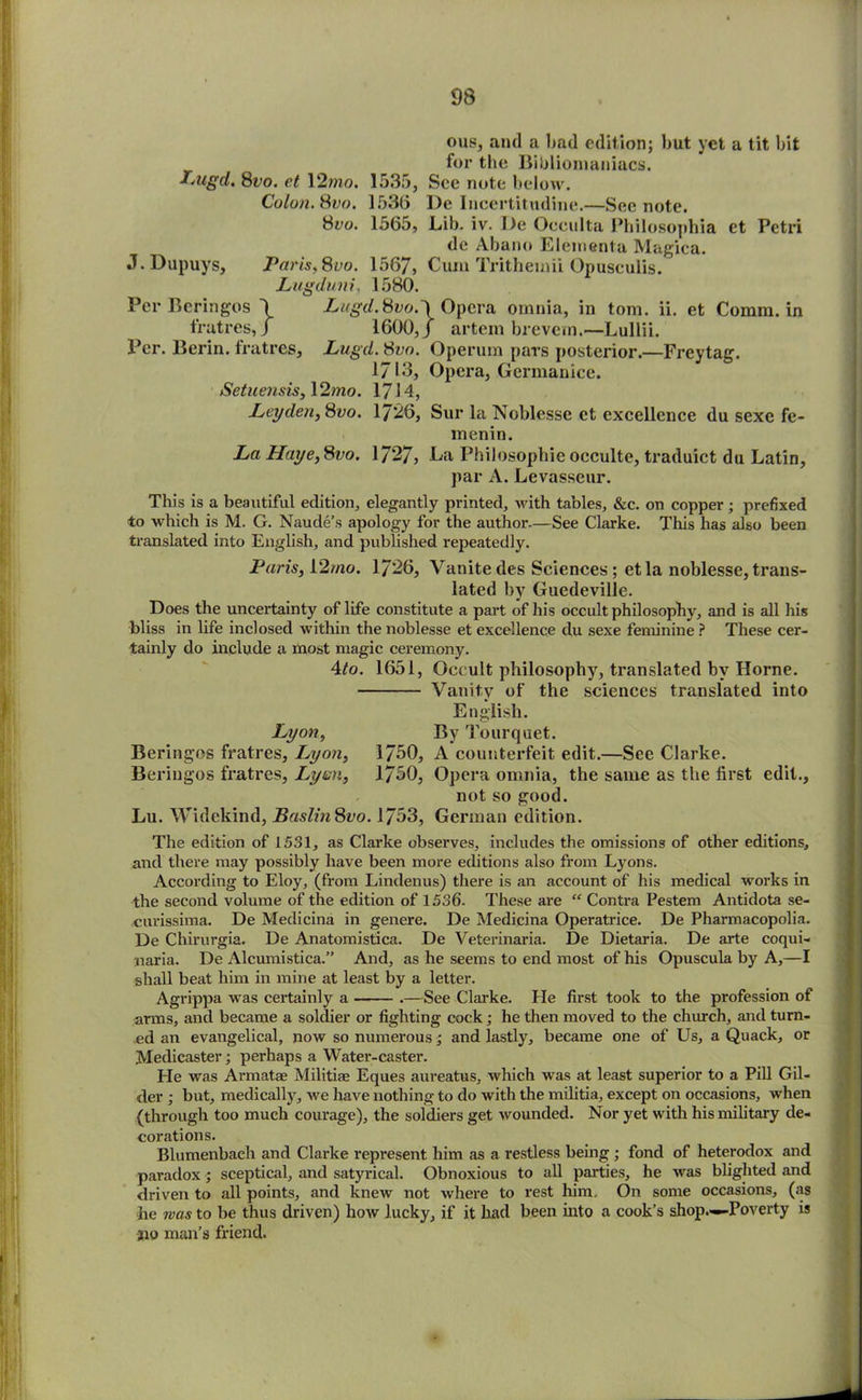 ous, and a bad edition; but yet a tit bit for the Bibliomaniacs. Lugd. 8vo. et 12mo. 1535, See note below. Colon. 8vo. 1536 De Incertitudine.—See note. 8eo. 1565, Lib. iv. De Occulta Philosophia et Petri de Abano Eleinenta Magica. J.Dupuys, Paris. 8vo. 1567, Cum Tritheuiii Opuseulis. Lugduni, 1580. Per Bcringos \ Lugd.8vo.'\ Opera omnia, in tom. ii. et Comm, in fratres, / 1600,/ artem brevem.—Lullii. Per. Berin. fratres, Lugd. 8vo. Operum pars posterior.—Freytag. 1JI3, Opera, Germanice. Setuensis, \2mo. 1714, Leyden, 8vo. 1726, Sur la Noblesse et excellence du sexc fe- menin. La Haye,8vo. 1727, La Philosopbie occultc, traduict du Latin, par A. Levasseur. This is a beautiful edition, elegantly printed, with tables, &c. on copper; prefixed to which is M. G. Naude’s apology for the author.—See Clarke. This has also been translated into English, and published repeatedly. Paris, 12/no. 1726, Vanitedes Sciences; etla noblesse,trans- lated by Guedeville. Does the uncertainty of life constitute a part of his occult philosophy, and is all his bliss in life inclosed within the noblesse et excellence du sexe feminine ? These cer- tainly do include a most magic ceremony. 4/o. 1651, Occult philosophy, translated by Horne. Vanity of the sciences translated into English. Lyon, By Tourquet. Beringos fratres, Lyon, 1760, A counterfeit edit.—See Clarke. Beriugos fratres, Lynn, 1760, Opera omnia, the same as the first edit., not so good. Lu. Widekind, BaslinSvo. YJ53, German edition. The edition of 1531, as Clarke observes, includes the omissions of other editions, and there may possibly have been more editions also from Lyons. According to Eloy, (from Lindenus) there is an account of his medical works in the second volume of the edition of 1536. These are  Contra Pestem Antidota se- curissima. De Medicina in genere. De Medicina Operatrice. De Pharmacopolia. De Chirurgia. De Anatomistica. De Veterinaria. De Dietaria. De arte coqui- naria. De Alcumistica.” And, as he seems to end most of his Opuscula by A,—I shall beat him in mine at least by a letter. Agrippa was certainly a .—See Clarke. He first took to the profession of arms, and became a soldier or fighting cock; he then moved to the church, aud turn- ed an evangelical, now so numerous; and lastly, became one of Us, a Quack, or Medicaster; perhaps a Water-caster. He was Armatae Militiae Eques aureatus, which was at least superior to a Pill Gil- der ; but, medically, we have nothing to do with the militia, except on occasions, when (through too much courage), the soldiers get wounded. Nor yet with his military de- corations. Blumenbaeh and Clarke represent him as a restless being ; fond of heterodox and paradox; sceptical, and satyrical. Obnoxious to all parties, he was blighted and driven to all points, and knew not where to rest him. On some occasions, (as he was to be thus driven) how lucky, if it had been into a cook’s shop.—Poverty is jno man’s friend.