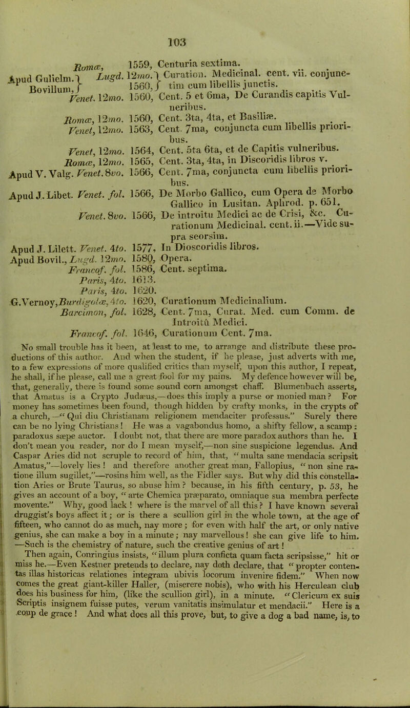 Ruince, Apud Guliclm.\ Lugd. Bovillum, f Venet. 12 mo. Romeo, 12 mo. Venet, 12mo. Venet, 12wio. Romeo, 12 mo. ApudV.Valg. Venet. 8vo. Apud J.Libet. /o/. Venet. Svo. 1559, Ccnturia sextiina. 12mo.\ Curation. Medicinal, cent. vii. conjune- 1560, J tim cum libellis junctis. 1560, Cent. 5 et 6ma, De Curandis capitis Vul- neribus. 1560, Cent. 3ta, 4ta, et Basilim. 1563, Cent. 7ma, conjuncta cum libellis prion- bus. 1564, Cent. 5ta 6ta, et dc Capitis vulneribus. 1565, Cent. 3ta, 4ta, in Discoridis libros v. _ 1566, Cent, / ma, conjuncta cum libellis priori- bus. 1566, De Morbo Gallico, cum Opera de Morbo Gallico in Lusitan. Aphrod. p. 651. 1566, De introitu ATedici ac de Crisi, &c. Cu- rationum Medicinal, cent.ii.—Vide su- pra seorsiin. Apud J. Lilett. Venet. Mo. 1577, Tn Dioscoridis libros. ApudBovil., Lugd. 12mo. 1580, Opera. Francof. fol. 1586, Cent, septima. Paris, Ato. 1613. Pans, 4to. 1620. G.Vernoy,Burdigolce,4to. 1620, Curationum Medicinalium. Barcimon, fol. 1628, Cent. 7ma, Curat. Med. cum Comm, de Introitft Medici. Francof. fol. 1646, Curationum Cent. 7>na. No small trouble has it been, at least to me, to arrange and distribute these pro- ductions of this author. And when the student, if he plpase, just adverts with me, to a few expressions of more qualified critics than myself, upon this author, I repeat, he shall, if he please, call me a great fool for my pains. My defence however will be, that, generally, there is lound some sound corn amongst chaff. Blumenbach asserts, that Amatus is a Crypto Judaeus,— does this imply a purse or monied man ? For money has sometimes been found, though hidden by crafty monks, in the crypts of a church, Qui diu Christianam religionem mendaciter professus.” Surely there can be no lying Christians ! He was a vagabondus homo, a shifty fellow, a scamp : paradoxus saepe auctor. I doubt not, that there are more paradox authors than he. I don’t mean you reader, nor do I mean myself,—non sine suspicione legendus. And Caspar Aries did not scruple to record of him, that, “ multa sane mendacia scripsit Amatus,”—lovely lies ! and therefore another great man, Fallopius, “non sine ra- tione ilium sugillet,”—rosins him well, as the Fidler says. But why did this constella- tion Aries or Brute Taurus, so abuse him ? because, in his fifth century, p. 53, he gives an account of a boy, “ arte Chemica praeparato, omniaque sua membra perfecte movente.” Why, good lack ! where is the marvel of all this ? I have known several druggist’s boys affect it; or is there a scullion girl in the whole town, at the age of fifteen, who cannot do as much, nay more; for even with half the art, or only native genius, she can make a boy in a minute; nay marvellous ! she can give life to him. —Such is the chemistry of nature, such the creative genius of art ! Then again, Conringius insists, “ilium plura conficta quam facta scripsisse,” hit or miss he.—Even Kestner pretends to declare, nay doth declare, that “ propter conten- tas illas historicas relationes integram ubivis locorum invenire fidem.” When now comes the great giant-killer Haller, (miserere nobis), who with his Herculean club does his business for him, (like the scullion girl), in a minute. “ Clericum ex suis Scriptis insignem fuisse putes, veriun vanitatis insimulatur et mendacii.” Here is a coup de grace ! And what does all this prove, but, to give a dog a bad name, is, to