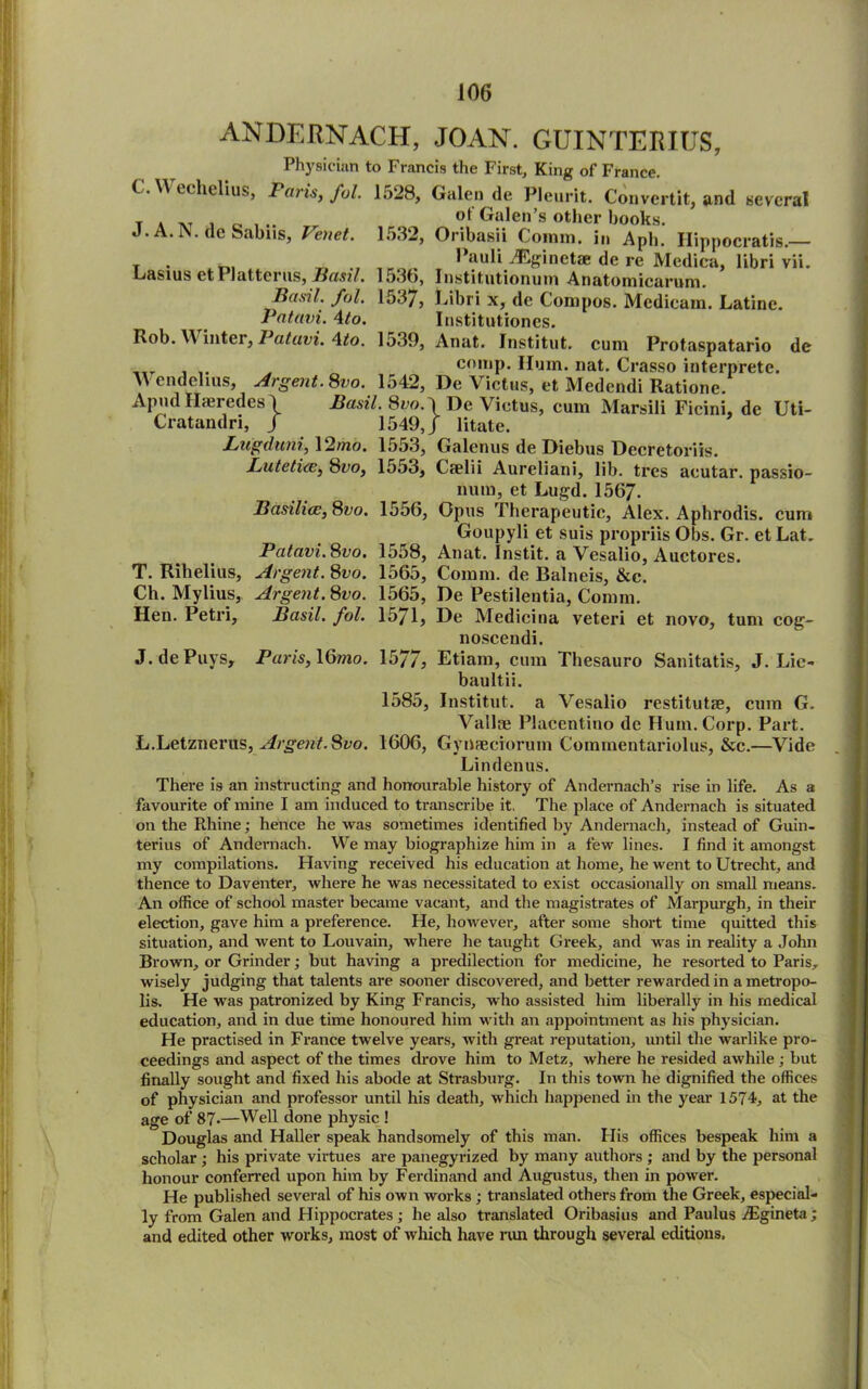 T. Rihelius, Ch. Mylius, Hen. Petri, ANDERNACH, JOAN. GUINTERIUS, Physician to Francis the First, King of France. C. Y\ tchtlius, Paris, ful. 1528, Galen de Pleurit. Convertit, and several t a at j o , ^ ot GaIen s ot,»er books. J. A. IS. de Sabns, Venet. 1532, Oribasii Comm, in Apb. Hippocratis. T . Pauli ./Eginetae de re Medica, libri vii. Lasius et Platterus, Basil. Io30, Institutionum Anatomicarum. Basil, fob 1537, Libri x, de Compos. Mcdieam. Latine. Patavi. \to. Institutiones. Rob. W' inter, I atuvi. 4to. 1539, Anat. Institut. cum Protaspatario de _tT . comp. Hum. nat. Crasso interprete. Wendelius, Argent. 8vo. 1542, De Victus, et Medendi Ratione. Apud Hajredcs \ Basil. 8do.J De Victus, cum Marsili Ficini, de Uti- Cratandri, / 1549,J litate. Lugduni, 12mo. 1553, Galenus de Diebus Dccretoriis. Lutetirv, 81’o, 1553, Caelii Aureliani, lib. tres acutar. passio- num, et Lugd. 1567. Basilice, 8vo. 1556, Opus Therapeutic, Alex. Aphrodis. cum Goupyli et suis propriis Obs. Gr. et Lat. Patavi. 8vo. 1558, Anat. Instit. a Vesalio, Auctores. Argent.^vo. 1565, Comm, de Balneis, &c. Argent. 8fo. 1565, De Pestilentia, Comm. Basil, fol. 1571, De Medicina veteri et novo, turn cog- noscendi. J.dePuys, Paris,l6mo. 15//, Etiam, cum Thesauro Sanitatis, J. Lie- baultii. 1585, Institut. a Vesalio restitutae, cum G. Vallae Placentino de Hum.Corp. Part. L.Letznerus, Argent. Svo. 1606, Gynaeciorum Commentariolus, &c.—Vide Lindenus. There is an instructing and honourable history of Andernach’s rise in life. As a favourite of mine I am induced to transcribe it. The place of Andernach is situated on the Rhine; hence he was sometimes identified by Andernach, instead of Guin- terius of Andernach. We may biographize him in a few lines. I find it amongst my compilations. Having received his education at home, he went to Utrecht, and thence to Daventer, where he was necessitated to exist occasionally on small means. An office of school master became vacant, and the magistrates of Marpurgh, in their election, gave him a preference. He, however, after some short time quitted this situation, and went to Louvain, where he taught Greek, and was in reality a John Brown, or Grinder; but having a predilection for medicine, he resorted to Paris, wisely judging that talents are sooner discovered, and better rewarded in a metropo- lis. He was patronized by King Francis, who assisted him liberally in his medical education, and in due time honoured him with an appointment as his physician. He practised in France twelve years, with great reputation, until the warlike pro- ceedings and aspect of the times drove him to Metz, where he resided awhile; but finally sought and fixed his abode at Strasburg. In this town he dignified the offices of physician and professor until his death, which happened in the year 1574, at the age of 87.—Well done physic ! Douglas and Haller speak handsomely of this man. His offices bespeak him a scholar ; his private virtues are panegyrized by many authors ; and by the personal honour conferred upon him by Ferdinand and Augustus, then in power. He published several of his own works ; translated others from the Greek, especial- ly from Galen and Hippocrates; he also translated Oribasius and Paulus jBgineta; and edited other works, most of which have rim through several editions. t