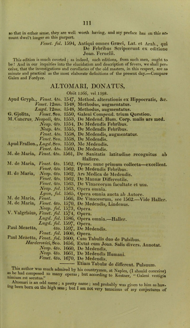 so that in either sense, they are well worth having, and my preface has on this ac- count dwel’t longer on this purport. Venet. fol. 1594, Antiqui omnes Graeci, Lat. et Arab., qui De Febribus Scripserunt ex editione Joan. Fernelii. This edition is much coveted ; as indeed, such editions, from such men, ought to be ! And in our inquiries into the elucidation and description of fevers, we shall per- ceive, that the investigations and corollaries of the old masters, in this respect, are as minute and practical as the most elaborate definitions of the present day.—Compare Galen and Fordyce. ALTOMARI, DONATUS, Obiit 1566, vel 1598. Apud Gryph., Venet. 4to. 1547, Method, alteration^ ex Hippocratis, &c. Venet. 12mo. 1548, Methodus, augmentatus. Lugd. 12mo. 1548, Methodus, augmentatus. G. Gjolita, Venet. 8vo. 1550, Galeni Compend. trium Question. M.Cancrus, Neapoli, 4to. 1553, De Medend. Hum. Corp. malis ars med. Neap. 4to. 1554, De Medendis Febribus. Neap. 4to. 1555, De Medendis Febribus. Venet. 4to. 1558, De Medendis, augmentatus. Venet. 8vo. 1558, De Medendis. ApudFrallon.,Z^,gd.8t>o. 1559, Me Medendis. Venet. 4to. 1560, De Medendis. M. de Maria, Venet. 4to. 1561, De Sanitatis latitudine recognitus ab Hallero. M. de Maria, T'enet. 4to. 1562, Opusc. nunc primum collecta—excellent. Venet. 4to. 1562, De Medendis Febribus. H. de Maria, Neap. 4to. 1562, Ars Medica de Medendis. Venet. 4to. 1562, De Mannae Differentiis. Venet. 4to. 1563, De Vinaceorum facultate et usu. Neap. fol. 1563, Opera omnia. Lyon, fol. 1565, Opera omnia aucta ab Autore. M. de Maria, Venet. 1566, De Vinaceorum, see 1562.—Vide Haller. M. de Maria, Tenet. 4to. 15/0, De Medendis, Lindenus. Neap. fol. 1573, Opera. V. Valgrisius, Venet. fol. 1574, Opera. Lugd. fol. 1586, Opera omnia.—Haller. Lugd. fol. 1597, Opera. Paul Mezetta, 4to. 1597, De Medendis. Venet. fol. 1600, Opera. Paul Mezetta, Venet. fol. 1600, Cum Tabulis duo de Pulsibus. Ha) derovici, 8to. 1656, Extat cum Joan. Salis divers. Annotat. Neap. 4to. 1660, De Medendis. Aeap. 4to. 1661, De Medendis Humani. Venet. 4to. 1670, De Medendis. Etiam Tabulae de different. Pulsuum. a1Uthor was much admired by his countrymen, at Naples, (I should conceive) nimf h d ?°mPrC ( S° many °peraS ; but according to Kestner, “ Galeni vestigia nimium est secutus. b 18 an °dd ,nan?e '» a Pretty name i and probably was given to him as har- g been born on the high seas; but I am not very tenacious of my conjectures of