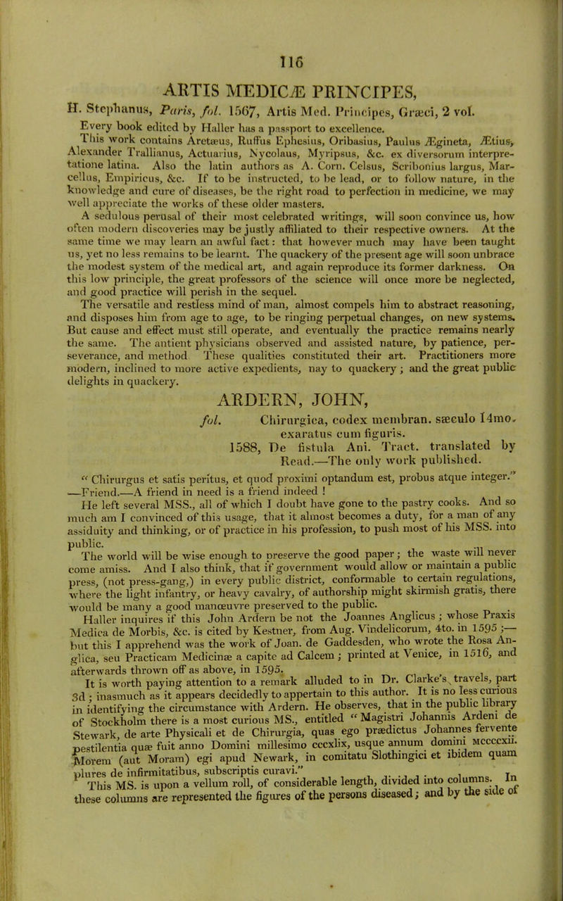 ARTIS MEDICO PRINCIPES, H. Step'll anus, Paris, fol. 1567, Artis Mod. Principes, Graeci, 2 vol. Every book edited by Haller has a passport to excellence. This work contains Aretaeus, RufFus Ephesius, Oribasius, Paulus iEgineta, jEtius> Alexander Trallianus, Actuarius, Nycolaus, Myripsus, &c. ex diversorum interpre- tatione latina. Also the latin authors as A. Corn. Celsus, Scribonius largus, Mar- cellos, Empiricus, &c. If to be instructed, to be lead, or to follow nature, in the knowledge and cure of diseases, be the right road to perfection in medicine, we may well appreciate the works of these older masters. A sedulous perusal of their most celebrated writings, will soon convince us, how often modern discoveries may be justly affiliated to their respective owners. At the same time we may learn an awful fact: that however much may have bpen taught us, yet no less remains to be learnt. The quackery of the present age will soon unbrace the modest system of the medical art, and again reproduce its former darkness. On this low principle, the great professors of the science will once more be neglected, and good practice will perish in the sequel. The versatile and restless mind of man, almost compels him to abstract reasoning, and disposes him from age to age, to be ringing perpetual changes, on new systems. But cause and effect must still operate, and eventually the practice remains nearly the same. The antient physicians observed and assisted nature, by patience, per- severance, and method These qualities constituted their art. Practitioners more modern, inclined to more active expedients, nay to quackery ; and the great public delights in quackery. ARDERN, JOHN, fol. Chirurgica, codex membran. sseeulo l4mo» exaratus cum figuris. 1588, He fistula Ani. Tract, translated by Read.—The only work published. “ Chirurgus et satis peritus, et quod proximi optandum est, probus atque integer. —Friend.—A friend in need is a friend indeed ! He left several MSS., all of which I doubt have gone to the pastry cooks. And so much am I convinced of this usage, that it almost becomes a duty, for a man of any assiduity and thinking, or of practice in his profession, to push most of his MSS. into public. The world will be wise enough to preserve the good paper; the waste will never come amiss. And I also think, that if government would allow or maintain a public press, (not press-gang,) in every public district, conformable to certain regulations, where the light infantry, or heavy cavalry, of authorship might skirmish gratis, there would be many a good manoeuvre preserved to the public. Haller inquires if this John Ardern be not the Joannes Anglicus ; whose Piaxis Medica de Morbis, &c. is cited by Kestner, from Aug. Vindelicorum, 4to. in 1595 but this I apprehend was the work of Joan, de Gaddesden, who wrote the Rosa An- glica, seu Practicam Medicinae a capite ad Calcem; printed at Venice, in 151o, and afterwards thrown off as above, in 1595. _ . It is worth paying attention to a remark alluded to in Dr. Clarke s travels, part 3d • inasmuch as it appears decidedly to appertain to this author. It is no less curious in identifying the circumstance with Ardern. He observes, that in the public library of Stockholm there is a most curious MS., entitled “ Magistri Johanms Ardenl e Stewark de arte Physicali et de Chirurgia, quas ego praedictus Johannes fervente pestilentia quae fuit anno Domini millesimo cccxlix, usque annum domim mccccxu. JSIorem (aut Moram) egi apud Newark, in comitatu Slothmgici et ibidem quam plures de infirmitatibus, subscripts curavi.” . , In This MS. is upon a vellum roll, of considerable length, divided into columns, these columns are represented tlie figures of the persons diseased; and by the side o