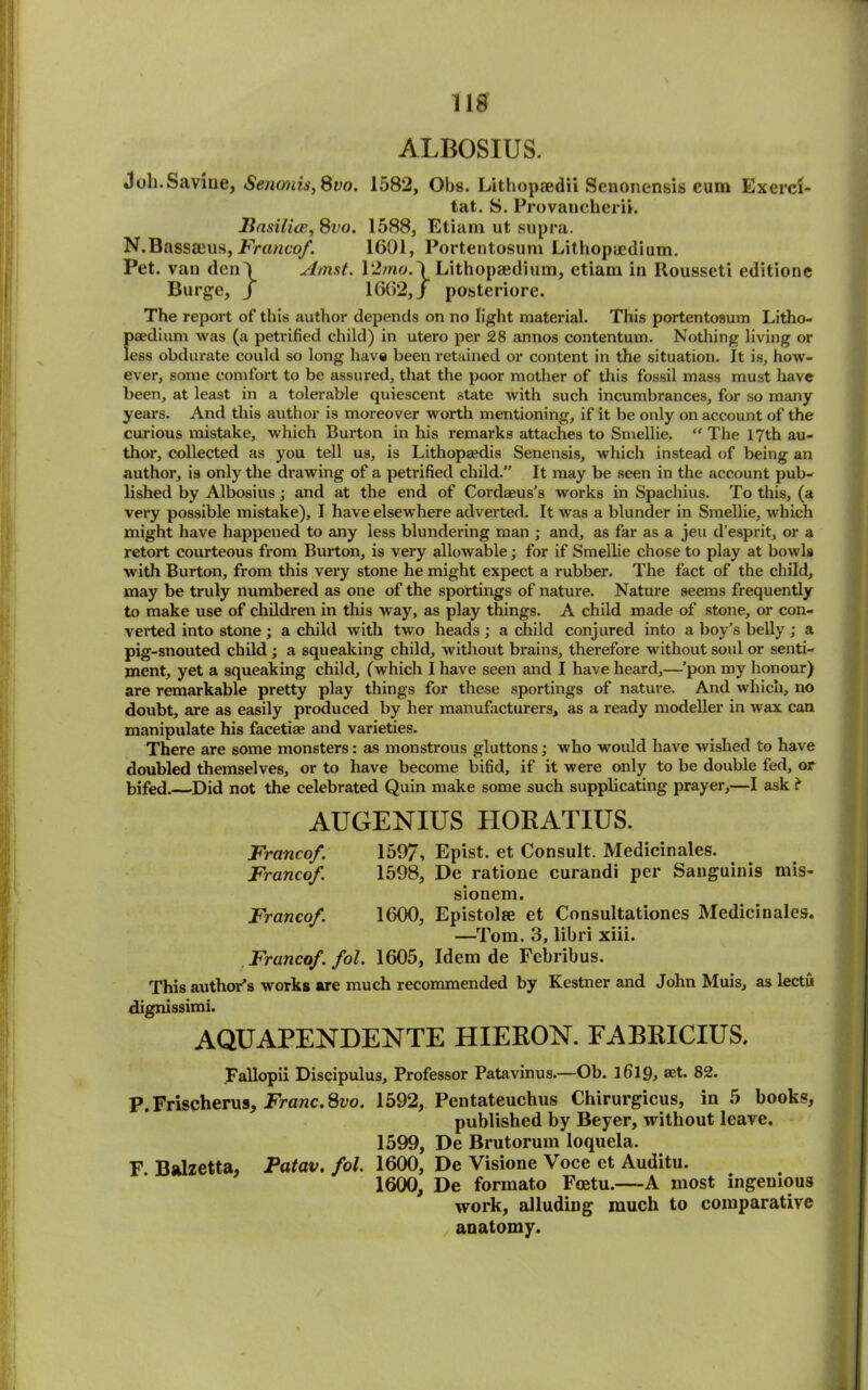 lid ALBOSIUS. Joh.Savine, Senonis, 8vo. 1582, Obs. Lithopaedii Scnonensis cum Exerci- tat. S. Provaucherii. Itasilice,8vo. 1588, Etiam ut supra. N.Bassseus, Franco/. 1601, Portentosum Lithopaedium. Pet. van den') Amst. 12mo.\Lithopaedium, etiam in ltousseti edition© Burge, j 1662,/ posteriore. The report of this author depends on no light material. This portentosum Litho- paedium was (a petrified child) in utero per 28 annos contentum. Nothing living or less obdurate could so long have been retained or content in the situation. It is, how- ever, some comfort to be assured, that the poor mother of this fossil mass must have been, at least in a tolerable quiescent state with such incumbrances, for so many years. And this author is moreover worth mentioning, if it be only on account of the curious mistake, which Burton in his remarks attaches to Smellie. “ The 17th au- thor, collected as you tell us, is Lithopaedis Senensis, which instead of being an author, is only the drawing of a petrified child.” It may be seen in the account pub- lished by Albosius; and at the end of Cordaeus’s works in Spachius. To this, (a very possible mistake), I have elsewhere adverted. It was a blunder in Smellie, which might have happened to any less blundering man ; and, as far as a jeu d’esprit, or a retort courteous from Burton, is very allowable; for if Smellie chose to play at bowls with Burton, from this very stone he might expect a rubber. The fact of the child, may be truly numbered as one of the sportings of nature. Nature seems frequently to make use of children in this way, as play things. A child made of stone, or con- verted into stone ; a child with two heads ; a child conjured into a boy’s belly ; a pig-snouted child ; a squeaking child, without brains, therefore without soul or senti- ment, yet a squeaking child, (which I have seen and I have heard,—’pon my honour) are remarkable pretty play things for these sportings of nature. And which, no doubt, are as easily produced by her manufacturers, as a ready modeller in wax can manipulate his facetiae and varieties. There are some monsters: as monstrous gluttons; who would have wished to have doubled themselves, or to have become bifid, if it were only to be double fed, or bifed.—’Did not the celebrated Quin make some such supplicating prayer,—I ask i AUGENIUS HORATIUS. Francof. 1597, Epist. et Consult. Medicinales. Francof. 1598, De ratione curandi per Sanguinis mis- sionem. Francof. 1600, Epistolae et Consultationes Medicinales. —Tom. 3, libri xiii. Francof. fol. 1605, Idem de Febribus. This author’s works are much recommended by Kestner and John Muis, as lectu dignissimi. AQUAPENDENTE HIERON. FABRICIUS. Fallopii Discipulus, Professor Patavinus.—Ob. 1619, set. 82. P. Frischerus, Franc.Svo. 1592, Pentateuchus Chirurgicus, in 5 books, published by Beyer, without leave. 1599, De Brutorum loquela. F Balzetta, Fatav. fol. 1600, De Visione Voce et Auditu. 1600, De formato Foetu.—A most ingenious work, alluding much to comparative anatomy.