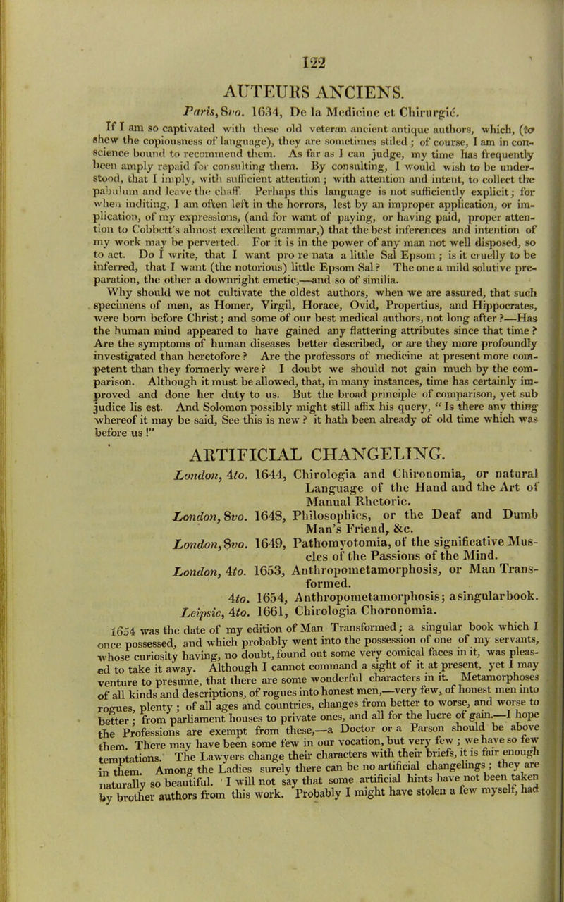 AUTEUllS ANCIENS. Paris, Sro. 1634, Dc la Medicine et Chirurgie. If I am so captivated with these old veteran ancient antique authors, which, (2a shew the copiousness of language), they are sometimes stiled ; of course, I am in con- science bound to recommend them. As far as I can judge, my time has frequently been amply repaid for consulting them. By consulting, I would wish to be under- stood, that I imply, with sufficient attention; with attention and intent, to collect the pabulum and leave the chaff. Perhaps this language is not sufficiently explicit; for when inditing, I am often left in the horrors, lest by an improper application, or im- plication, of my expressions, (and for want of paying, or having paid, proper atten- tion to Cobbett’s almost excellent grammar,) that the best inferences and intention of my work may be perverted. For it is in the power of any man not well disposed, so to act. Do I write, that I want pro re nata a little Sal Epsom ; is it c> uelly to be inferred, that I want (the notorious) little Epsom Sal ? The one a mild solutive pre- paration, the other a downright emetic,—and so of similia. Why should we not cultivate the oldest authors, when we are assured, that such specimens of men, as Homer, Virgil, Horace, Ovid, Propertius, and Hippocrates, were born before Christ; and some of our best medical authors, not long after ?—Has the human mind appeared to have gained any flattering attributes since that time ? Are the symptoms of human diseases better described, or are they more profoundly investigated than heretofore ? Are the professors of medicine at present more com- petent than they formerly were ? I doubt we should not gain much by the com- parison. Although it must be allowed, that, in many instances, time has certainly im- proved and done her duty to us. But the broad principle of comparison, yet sub judice lis est. And Solomon possibly might still affix his query, “ Is there any thing whereof it may be said. See this is new ? it hath been already of old time which was before us!” ARTIFICIAL CHANGELING. London, 4to. 1644, Chirologia and Chironomia, or natural Language of the Hand and the Art of Manual Rhetoric. London, 8vo. 1648, Philosophies, or the Deaf and Dumb Man’s Friend, &c. London, Svo. 1649, Pathomyotomia, of the significative Mus- cles of the Passions of the Mind. London, Mo. 1653, Anthropometamorphosis, or Man Trans- formed. 4 to. 1654, Anthropometamorphosis; a singular book. Leipsic, Mo. 1661, Chirologia Chorouomia. 1654- was the date of my edition of Man Transformed; a singular book which I once possessed, and which probably went into the possession of one of my servants, whose curiosity having, no doubt, found out some very comical faces m it, was pleas- ed to take it away. Although I cannot command a sight of it at present, yet I may venture to presume, that there are some wonderful characters in it. Metamorphoses of all kinds and descriptions, of rogues into honest men,—very few, of honest men into rogues plenty ; of all ages and countries, changes from better to worse, and worse to better • from parliament houses to private ones, and all for the lucre of gain. I hope the Professions are exempt from these,—a Doctor or a Parson should be above them. There may have been some few in our vocation, but very few ; we have so tew temptations. The Lawyers change their characters with their briefs, it is fair enough in them Among the Ladies surely there can be no artificial changelings ; they aie naturally so beautiful. ' I will not say that some artificial hints have not been taken by brother authors from tins work. Probably I might have stolen a few myselt, had