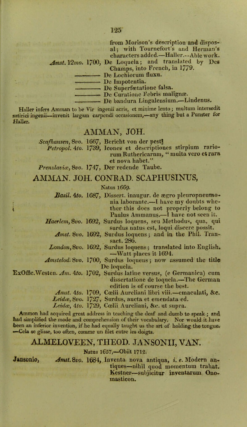 from Morison’s description and dispos- al ; with Tournefort’s and Herman’s characters added.—Haller.—Able work. Amst. \2mo. 1700, De Loquela; and translated by Des Champs, into French, in 17/9. De Lochioruin lluxu. De Impotentia. De Superfeetatione falsa. - De Curatione Febris malignee. De bandura Lingalensium.—Lindenus. Haller infers Amman to be Vir ingenii acris, et minime lento; multum intersedit satirici ingenii—invenit lax-gam carpendi occasionem,—any thing but a Funster for Haller. AMMAN, JOH. Scafhausen, 8vo. 1667, Bericht von der pest] Petropol. 4to. 1739, leones et descriptions stirpium rario- rum Ruthericarnm, “ multa vero et rara et nova habet.” Prenzlavice, 8vo. 1747? Her redende Taube. AMMAN. JOH. CONRAD. SCAPHUSINUS, Natus 1669. Basil. 4to. 1687, Dissert, inaugur, de regro pleuropneumo- nia laborante.—l have my doubts whe- { ther this does not properly belong to Paulus Ammanus.—I have not seen it. Haerlcm,8vo. 1692, Surdus loquens, seu Methodus, qua, qui surdus natus cst, Joqui discere possit. Amst. 8vo. 1692, Surdus loquens; and in the Phil. Tran- sact. 286. London, 8vo. 1692, Surdus loquens; translated into English. —Watt places it 1694. Amstelod.8vo. 1700, Surdus loquens; now assumed the title De loquela. ExOfflc. Western Am. 4to. 1702, Surdus latine versus, (e Germaniea) cum dissertatione de loquela.—The German edition is of course the best. Amst. 4to. 1709, Coelii Aureliani libri viii.—emaculati, &c. Leidce, 8vo. 1727, Surdus, aucta et eraendata ed. Leidce, 4to. 1729, Coelii Aureliani, &o. ut supra. Ammon had acquired great address in teaching the deaf and dumb to speak ; and had simplified the mode and comprehension of their vocabulary. Nor would it have been an inferior invention, if he had equally taught us the art of holding the tongue. —Cela se glisse, too often, comme un filet entre les doigts. ALMELOVEEN, THEOD. JANSONII, VAN. Natus 1657,—Obiit 1712. Jansonio, Amst. 8vo. 1684, Inventa nova antiqua, i. e. Modern an- tiques—nihil quod momentum trahat. Kestner—subjicitur inventarum Ono- masticon.