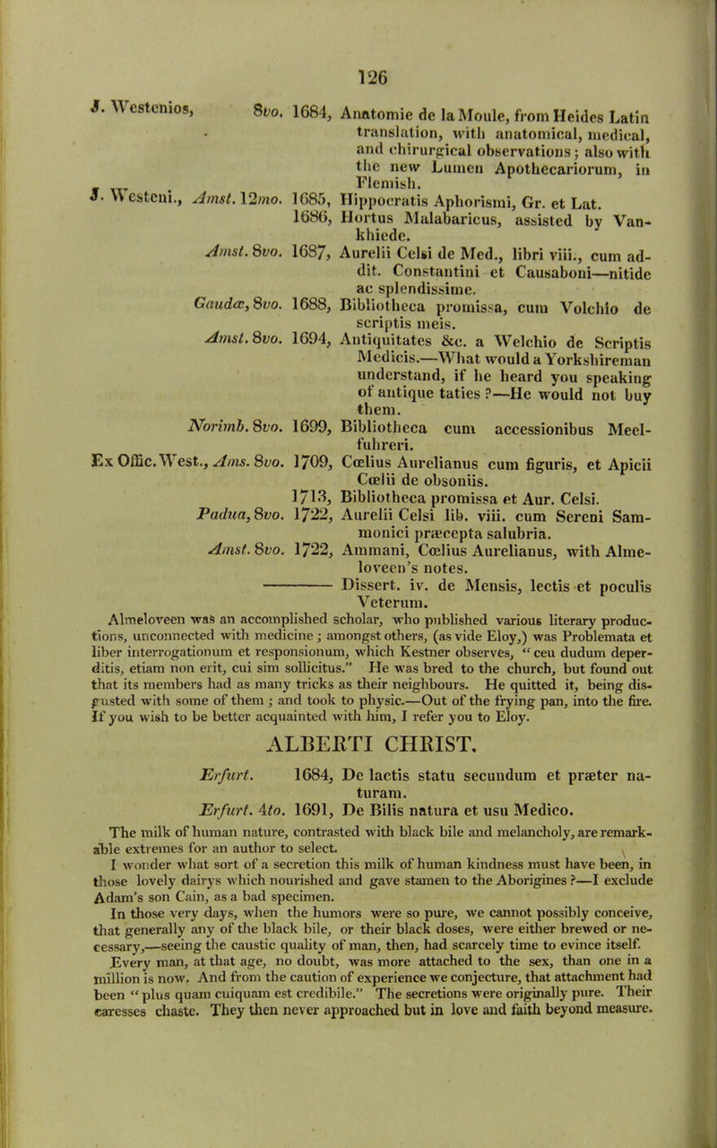 1684, Aimtomie de laMoule, from Heides Latin translation, with anatomical, medical, and chirurgical observations; also with the new Lumen Apothccariorum, in Flemish. 1085, Hippocratis Aphorismi, Gr. et Lat. 1686, Hurt us Malabaricus, assisted bv Van- khiede. 1687, Aurelii Celsi de Med., libri viii., cum ad- dit. Constantini et Causaboni—nitide ac splendissime. 1688, Bibliotheca promissa, cum Volchio de scriptis meis. 1694, Antiquitates &c. a Welchio de Scriptis Medicis.—What would a Yorkshireman understand, if he heard you speaking ot antique taties ?—He would not buy them. 1699, Bibliotheca cum accessionibus Meel- fuhreri. 1709, Ctclius Aurelianus cum figuris, et Apicii Coelii de obsoniis. 1713, Bibliotheca promissa et Aur. Celsi. 1722, Aurelii Celsi lib. viii. cum Sercni Sam- monici prajcepta salubria. 1722, Aminani, Coelius Aurelianus, with Alme- loveen’s notes. Dissert, iv. de Mensis, lectis et poculis Yeterum. Almeloveen waft an accomplished scholar, who published various literary produc- tions, unconnected with medicine ; amongst others, (as vide Eloy,) was Problemata et liber interrogationum et responsionum, which Kestner observes, “ ceu dudum deper- ditis, etiam non erit, cui sim solhcitus.” He was bred to the church, but found out that its members had as many tricks as their neighbours. He quitted it, being dis- gusted with some of them ; and took to physic.—Out of the frying pan, into the fire. If you wish to be better acquainted with him, I refer you to Eloy. ALBERTI CHRIST. Erfurt. 1684, Dc lactis statu secundum et praeter na- turam. Erfurt. Ato. 1691, De Bilis natura et usu Medico. The milk of human nature, contrasted with black bile and melancholy, are remark- able extremes for an author to select. I wonder what sort of a secretion this milk of human kindness must have been, in those lovely dairys which nourished and gave stamen to the Aborigines ?—I exclude Adam’s son Cain, as a bad specimen. In those very days, when the humors were so pure, we cannot possibly conceive, that generally any of the black bile, or their black doses, were either brewed or ne- cessary,—seeing the caustic quality of man, then, had scarcely time to evince itself. Every man, at that age, no doubt, was more attached to the sex, than one in a million is now. And from the caution of experience we conjecture, that attachment had been “ plus quam cuiquam est credibile.” The secretions were originally pure. Their caresses chaste. They then never approached but in love and faith beyond measure. J. Westenios, 8fo. S. \\ esteni., Amst. 12/no. Amst. 8vo. Gaudcc, 800. Amst. 8vo. Norimb. Svo. Ex Offic. West., Ams. 8vo. Padua, 800. Amst. 8vo.