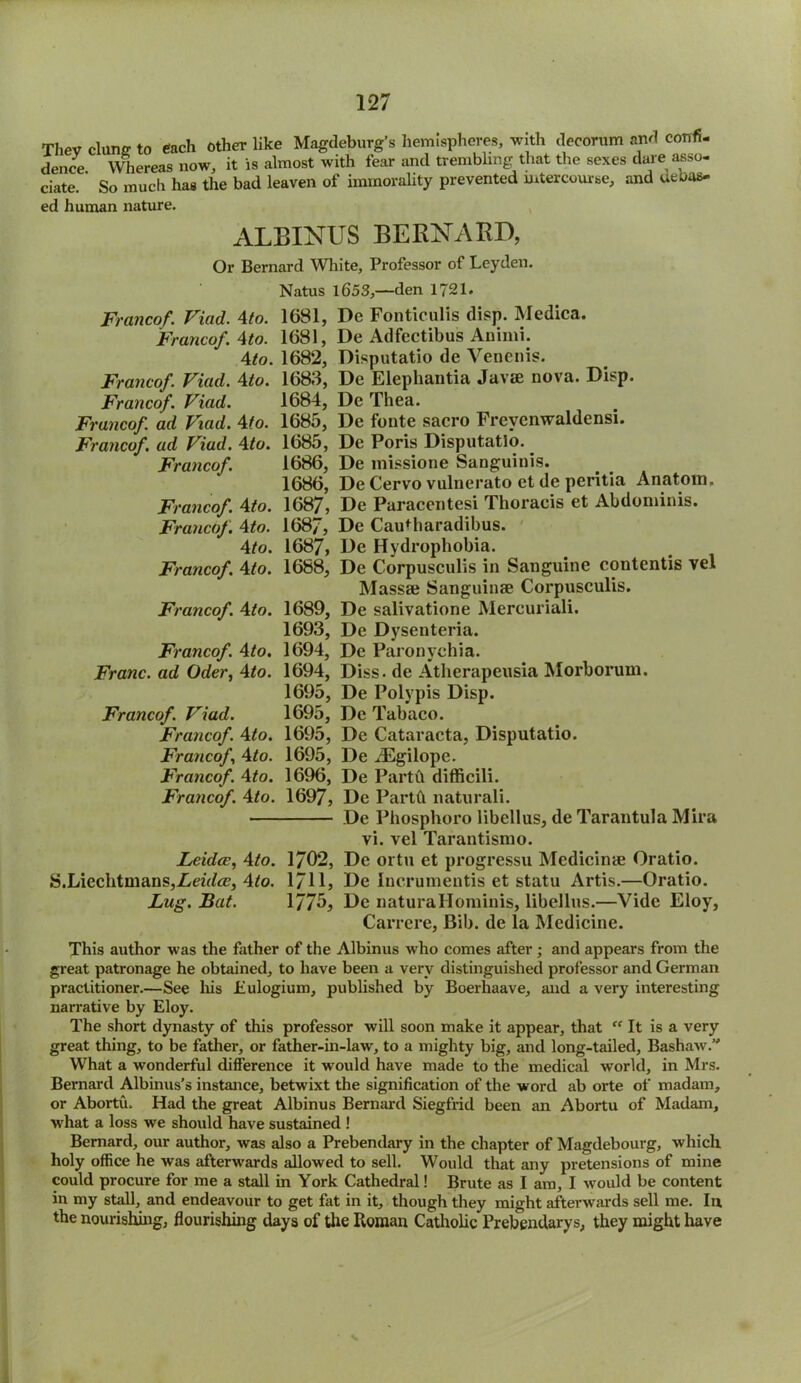 Thev clans' to each other like Magdeburg’s hemispheres, with decorum and confi- dence Whereas now, it is almost with fear and trembling that the sexes dare asso- ciate. ’ So much has the bad leaven of immorality prevented intercourse, and unus- ed human nature. ALBINUS BERNARD, Or Bernard White, Professor of Leyden. Natus 1653,—den 1721. Francof. Viad. Ato. 1681, De Fonticulis disp. Medica. Franco/. Ato. 1681, De Adfectibus Animi. Ato. 1682, Disputatio de Venenis. Francof. Viad. Ato. 1683, De Elephantia Javee nova. Disp. Francof. Viad. 1684, De Thea. Francof. ad Viad. Ato. 1685, De fonte sacro Frevenwaldensi. Francof. ad Viad. Ato. 1685, De Poris Disputatlo. Francof. 1686, De missione Sanguinis. 1686, De Cervo vulnerato et de peritia Anatom. Francof. Ato. 1687, De Paracentesi Thoracis et Abdominis. Francof. Ato. 168/, De Cautharadibus. Ato. 1687, De Hydrophobia. Francof. A to. 1688, De Corpusculis in Sanguine contends vel Massse Sanguinae Corpusculis. Francof. Ato. 1689, De salivatione Mercuriali. 1693, De Dysenteria. Francof. Ato. 1694, De Paronychia. Franc, ad Oder, Ato. 1694, Diss- de Atherapeusia Morborum. 1695, De Poly pis Disp. Francof. Viad. 1695, De Tabaco. Francof. Ato. 1695, De Cataracta, Disputatio. Francof, Ato. 1695, De iEgilope. Francof. Ato. 1696, De Partft difficili. Francof. Ato. 1697, De Parth naturali. De Phosphoro libellus, de Tarantula Mira vi. vel Tarantismo. Leidce, Ato. 1702, De ortu et progressu Medicinae Oratio. S.LiechtmanSjZetfte, 4^o. 1/11, De Incrumentis et statu Artis.—Oratio. Lug. Bat. 1775, De naturaHominis, libellus.—Vide Eloy, Carrere, Bib. de la Medicine. This author was the father of the Albinus who comes after; and appears from the great patronage he obtained, to have been a very distinguished professor and German practitioner.—See his iiulogium, published by Boerhaave, and a very interesting narrative by Eloy. The short dynasty of this professor will soon make it appear, that “ It is a very great thing, to be father, or father-in-law, to a mighty big, and long-tailed. Bashaw. What a wonderful difference it would have made to the medical world, in Mrs. Bernard Albinus’s instance, betwixt the signification of the word ab orte of madam, or Abortu. Had the great Albinus Bernard Siegfrid been an Abortu of Madam, what a loss we should have sustained ! Bernard, our author, was also a Prebendary in the chapter of Magdebourg, which holy office he was afterwards allowed to sell. Would that any pretensions of mine could procure for me a stall in York Cathedral! Brute as I am, I would be content in my stall, and endeavour to get fat in it, though they might afterwards sell me. In. the nourishing, flourishing days of the Roman Catholic Prebendarys, they might have