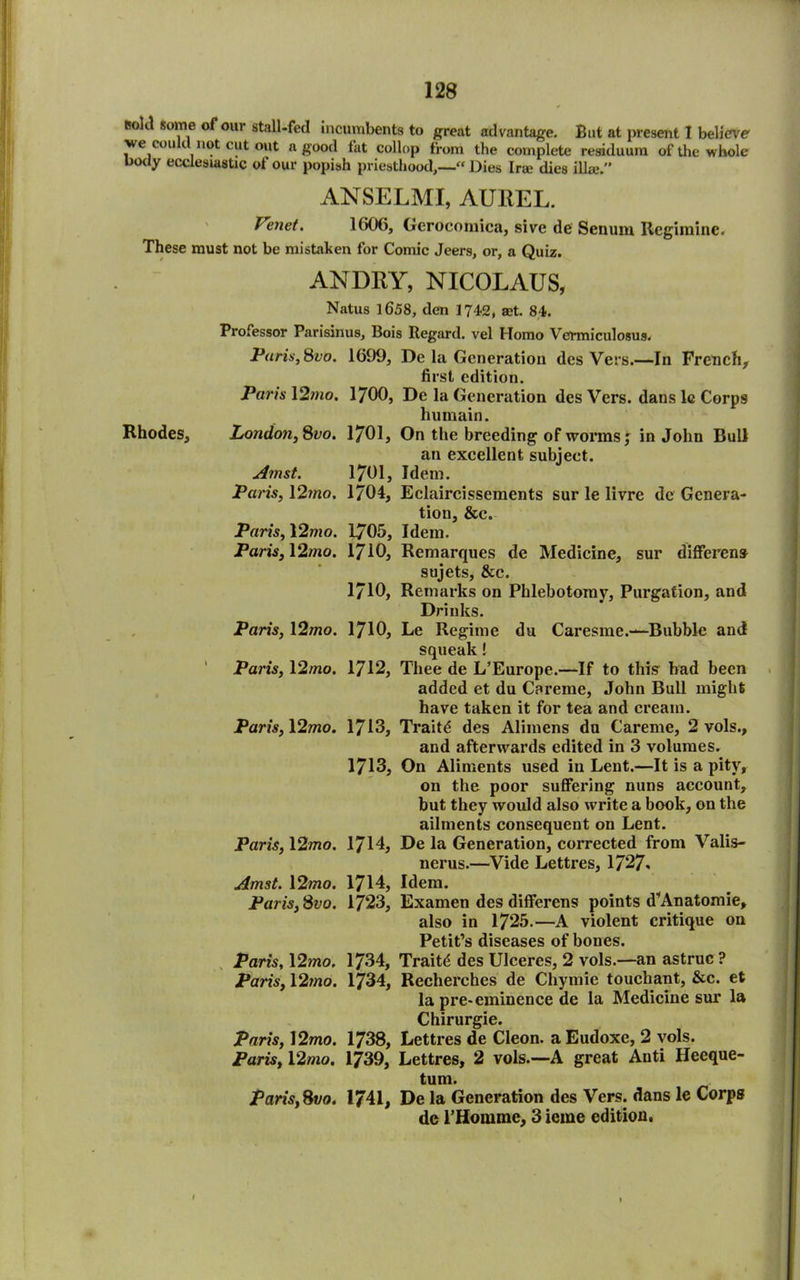 roM Some of our stall-fed incumbents to great advantage. But at present I believe' we com not cut out a good fat collop from the complete residuum of the whole body ecclesiastic of our popish priesthood,—-« Dies Ira; dies ilia;.” ANSELMI, AUREL. Tenet. 1606, Gerocomica, sive de Senum Regimine. These must not be mistaken for Comic Jeers, or, a Quiz. AN DRY, NICOLAUS, Natus 1658, den 1742, set. 84. Professor Parisinus, Bois Regard, vel Homo Vermiculosus. Paris, &vo. 1699, De la Generation des Vers.—In French* first edition. Paris 12;no. 1700, De la Generation des Vers, dans lc Corps humain. Rhodes, Londo7i,8vo. 1701, On the breeding of worms j in John Bull an excellent subject. Amst. 1701, Idem. Paris, 12mo. 1704, Eclaircissements sur le livre de Genera- tion, &c. Paris, 12mo. 1705, Idem. Paris, 12mo. 1710, Remarques de Medicine, sur different sujets, &c. 1710, Remarks on Phlebotomy, Purgation, and Drinks. Paris, 12mo. 1710, Le Regime du Caresme.—Bubble and squeak l Paris, 12mo. 1712, Thee de L’Europe.—If to this bad been added et du Careme, John Bull might have taken it for tea and cream. Paris, \2mo. 1713, Traits des Aliinens du Careme, 2 vols., and afterwards edited in 3 volumes. 1713, On Aliments used in Lent.—It is a pity, on the poor suffering nuns account, but they would also write a book, on the ailments consequent on Lent. Paris, 12mo. 1714, De la Generation, corrected from Valis- nerus.—Vide Lettres, 1727- Amst. 12mo. 1714, Idem. Paris, 8vo. 1723, Examen des diflferens points d’Anatomie, also in 1725.—A violent critique on Petit’s diseases of bones. Paris, 12mo, 1734, Traits des Ulceres, 2 vols.—an astruc ? Paris, 12mo. 1734, Recherches de Chymie touchant, &c. et la pre< eminence de la Medicine sur la Chirurgie. Paris, 12mo. 1738, Lettres de Cleon, a Eudoxe, 2 vols. Paris, 12mo. 1739, Lettres, 2 vols.—A great Anti Heeque- tum. Paris, 81/0. 1741, De la Generation des Vers, dans le Corps de l’Homme, 3 ierae edition. 1