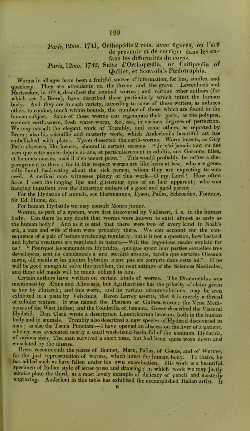 Paris, 12/no. 1741, Orthopddie 2 vols. avec figures?, on Tart de prevenir et de eorriger dans les en- fans les diftormites du corps. Paris, 12mo. 1742, Suite d’Orthopoedia, or Cuilipmdia of Quillet, et Scoevola’s Psedotraphia. Worms in all ages have been a fruitful source of information, for lies, similes, and quackery. They are attendants on the throne and the grave. Lewenhock and Hartsoeker, in 1674, described the seminal worms; and various other authors (for which see L. Brera), have described those particularly which infest the .human body. And they are in such variety, according to some of these writers, as induces others to confine, much within bounds, the number of those which are found in the human subject. Some of these worms can regenerate their parts, as the polypus, common earth-worm, fresh water-worm, &e<, &c., in various degress of perfection. We may consult the elegant work of Trembly, and some others, as reported by Brera; also his scientific and masterly work, which Anderloni’s beautiful art has embellished with plates. Tyson dissected the.earth-worms. Worm insects, as Guy Patin observes, like locusts, abound in certain seasons. “ Je n’ai jamais tant vu des vers que cette annee depuis 25 ans, et particulierement in adultis, aux Garcons, filles, et hommes mariez, mais il n’en meurt point.” This would probably be rather a dis- paragement to them ; for in this respect worms are like heirs at law, who are gene- rally found toad-eating about the sick person, whom they are expecting to suc- ceed. A medical man witnesses plenty of this work—O my Lord ! How often have I seen the longing lips and glistening eyes of an heir apparent; who was hanging impatient over the departing embers of a good and aged parent. For the Hydatids of animals, see Hartmannus, Tyson, Pallas, Schroeden, Fontana, Sir Ed. Home, &c. For human Hydatids we may consult Monro junior. Worms, as part of a system, were first discovered by Valisneri, i. e. in the human body. Can there be any doubt that worms were known to exist almost as early as the human body ? And as it is said that there were two of every kind in Noah’s ark, a man and wife of them were probably there. We can account for the con- sequence of a pair of beings producing regularly : but is it not a question, how bastard and hybrid creatures are regulated in nature.—Will the ingenious reader explain for us ? “ Pourquoi les mammiferes Hybrides, quoique ayant leur parties sexuelles tres devellopees, sont ils comdamnes a une sterilite absolue, tandis que certains Oiseaux metis, old maids et les plantes hybrides n’ont pas ete compris dans cette loi. If he will be good enough to solve this problem, the next sittings of the Sciences Medicales, and these old maids will be much obliged to him. Certain authors have written on certain kinds of worms. The Draeunculus was mentioned by iEtius and Albucasis, but Agatharcides has the priority of claim given to him by Plutarch; and this worm, and its various circumvolutions, may be seen exhibited in a plate by Velschius. Baron Larrey asserts, that it is merely a thread of cellular texture. It was named the Pharaon or Guinea-worm; the Vena Medi- nensis of the West Indies; and the Colubrilla of Jamaica. Goeze described the Visceral Hydatid. Dan. Clark wrote a description Lumbricorum latorum, both in the human body and in animals. Trembly also described a new species of Hydatid discovered in man ; as also the Taenia Punctata.—I have opened an abscess on the liver of a patient, whence was evacuated nearly a small wash-hand-basin-ful of the eommon Hydatids, of various sizes. The man survived a short time, but had been quite worn down and emaciated by the disease. Brera recommends the plates of Bonnet, Marx, Pallas, of Goeze, and of Werner, for the just representation of worms, which infest the human body. To theirs, he has added such as have fallen under his own examination. His work is a beautiful specimen of Italian style of letter-press and drawing ; in which work we may justly admire plate the third, as a most lovely example of delicacy of pencil and masterly- engraving. Anderloni in this table has exhibited the accomplished Italian artist. It R