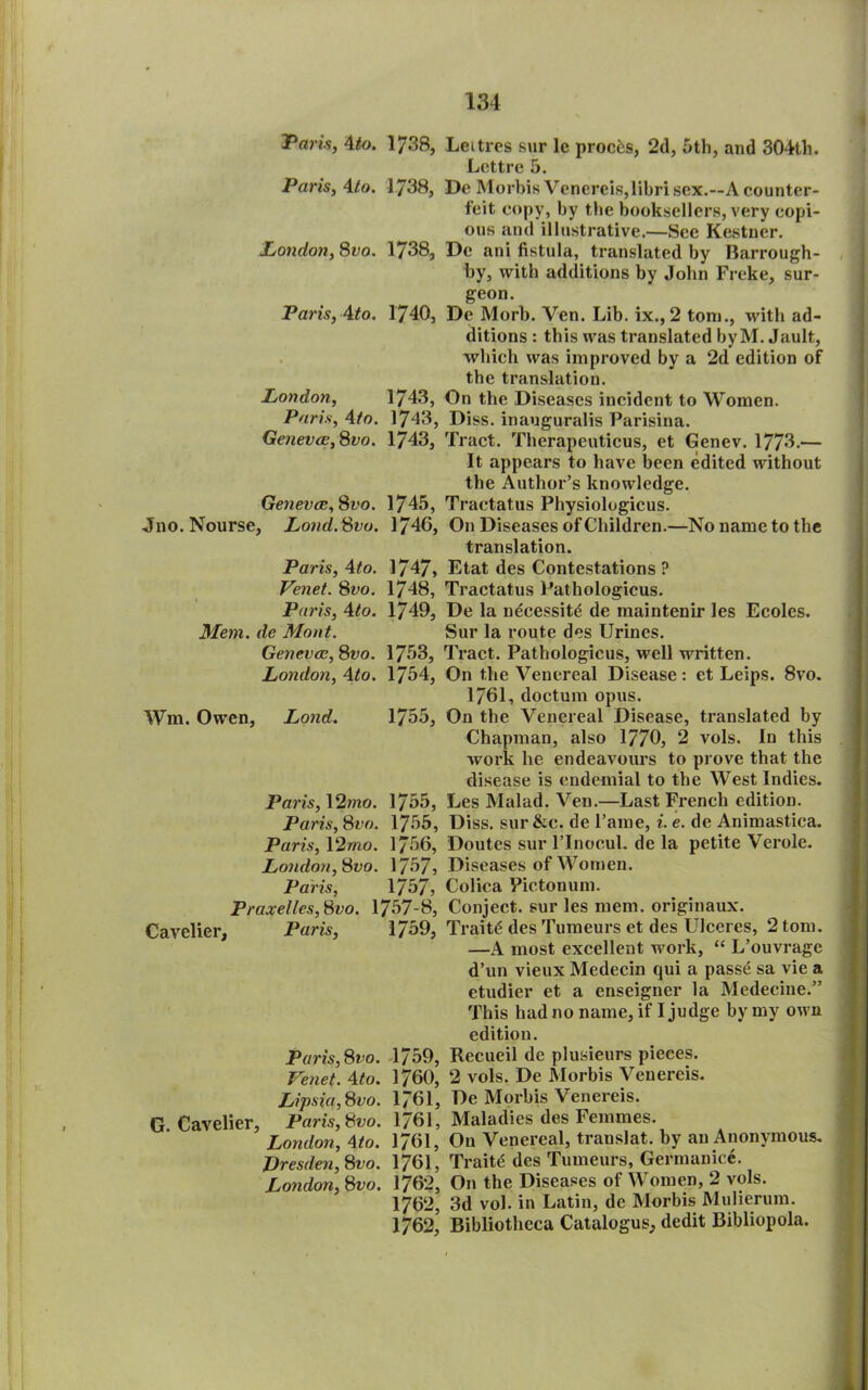 Taris, 4to. 1738, Leitres sur le proces, 2d, 5th, and 304th. Lcttre 5. Paris, Ato. 1738, Dc MorbisVcnerci.s,lihri sex.—A counter- feit copy, by the booksellers, very copi- ous and illustrative.—See Kestner. London, 8i>o. 1738, Dc ani fistula, translated by Barrough- by, with additions by John Freke, sur- geon. Paris, Ato. 1740, De Morb. Ven. Lib. ix., 2 tom., with ad- ditions : this was translated byM. Jault, which was improved by a 2d edition of the translation. London, 1743, On the Diseases incident to Women. Paris, Ato. 1743, Diss. inauguralis Parisina. Genevce,8vo. 1743, Tract. Therapeuticus, et Genev. 1773.— It appears to have been edited without the Author’s knowledge. Genevce,8vo. 1745, Tractatus Physiologicus. Jno.Nourse, Lond.Svo. 1746, On Diseases of Children.—No name to the translation. Paris, Ato. 1747, Etat des Contestations ? Venet. St>o. 1748, Tractatus Pathologicus. Paris, Ato. 1749, De la necessity de maintenir les Ecoles. Mem. dc Mont. Sur la route des Urines. Geneva;,Svo. 1753, Tract. Pathologicus, well written. London, Ato. 1754, On the Venereal Disease: et Leips. 8vo. 1761, doctum opus. Wm. Owen, Lond. 1755, On the Venereal Disease, translated by Chapman, also 1770, 2 vols. In this work he endeavours to prove that the disease is endemial to the West Indies. Paris, 12mo. 1755, Les Malad. Ven.—Last French edition. Paris, Svo. 1755, Diss. sur &c. de Fame, i. e. de Animastica. Paris, 12mo. 1756, Doutes sur l’lnocul. de la petite Verole. London, Svo. 1757, Diseases of Women. Paris, 1757, Colica Pictonum. Pr axel les, Svo. 1757-8, Conject. sur les mem. originaux. Cavelier, Paris, 1759, Traits des Tumeurs et des Ulceres, 2 tom. —A most excellent work, “ L’ouvrage d’un vieux Medecin qui a passe sa vie a etudier et a enseigner la Medecine.” This had no name, if I judge by my own edition. Paris,Svo. 1759, Recueil de plusieurs pieces. Venet. Ato. 1760, 2 vols. De Morbis Venereis. Lipsia, Svo. 1761, De Morbis Venereis. G Cavelier, Paris, Svo. 1761, Maladies des Femmes. London, Ato. 1761, On Venereal, translat. by an Anonymous. Dresden, Svo. 1761, Traits des Tumeurs, Germanice. London, Svo. 1762, On the Diseases of Women, 2 vols. 1762, 3d vol. in Latin, dc Morbis Mulierum. 1762, Bibliotheca Catalogus, dedit Bibliopola.