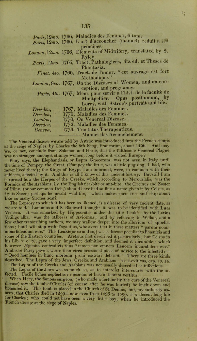 Paris, 12mo. 1766, Maladies des Femmes, 6 tom. Paris] 12mo. 1760, L’art d’aeeoucher (manuel) reduit a se# principes. London, 12mo. 1766, Elements of Midwifery, translated by S, Rylev. Paris, 12mo. 1766, Tract. Pathologicus, 4ta ed. et Theses de Phantasia. Venet. Mo. 1766, Tract, de Tumor. “cet ouvrage est fort Methodique.” London,Svo. 1767, On the Diseases of Women, and on con- ception, and pregnancy. Paris, Ato. 1767, Mem pour servir a l’hist, de lafacnlte de Montpellier. Opus posthumum, by Lorry, with Astruc’s portrait and life* Dresden, 1767, Maladies des Femmes. Dresden, 1776, Maladies des Femmes. London, 1770, On Venereal Disease. Dresden, 1772, Maladies des Femmes. Geneva, 1773, Tractatus TherapeutieuS. Manuel des Accouchemens. The Venereal disease we are told by Astruc was introduced into the French camps at the seige of Naples, by Charles the 8th King, Francorum, about 14q6. And may we, or not, conclude from Solomon and Harle, that the fulthsome Venereal Plague was no stranger amongst strange women, long before it visited Europe ? Pliny says, the Elephantiasis, or Lepra Graecorum, was not seen in Italy until the time of Pompey the Great, (Pompey the little, was a little pug dog, I had, who never lived there); the Kings of Egypt I am informed, were, in common with their subjects, affected by it. And this is all I know of this ancient history. But still I am surprised how the Herpes of the Greeks, which, according to Mercurialis, was the Formica of the Arabians, i. e. the English flea-bite or ant-bite ; the Circinus and Zoster of Pliny, (or our common Itch,) should have had so fine a name given it by Celsus, as Ignis Sacer; perhaps he meant wild-fire,—which makes men fret and skip about like so many Sir ones acari. The Leprosy to which it has been so likened, is a disease of very ancient date, as we are told. Lommius and S. Blancard thought it was to be identified with Lues Venerea. It was remarked by Hippocrates under the title Leuke—by the Latins Vitiligo alba: was the Alberas of Avicenna; and by referring to Willan, and a few other transcribing authors, we may wallow deeper into the alluvium of appella- tions ; but I will stop with Tagantius, who avers that in these matters “ parum nomi- nibus fidendum esse.” This Leuke(or so and so,) was a disease peculiar toPha?nicia and some of the Eastern countries. Aretaeus first described it particularly, but Celsus in his Lib. v. c. 28, gave a very imperfect definition, and deemed it incurable; which however TEgenita contradicts thus “ tamen non omnem Leucem incurabilem esse.” Ambrose Parey gave a worse than circumcissional piece of advice to the infected: “ Quod homines in hunc morbum proni castrari debeant.” There are three kinds described. The Lepra of the Jews, Greeks, and Arabians—see Leviticus, cap. 13, 14. The Lepra of the Greeks and Arabians was not usually described as infectious. The Lepra of the Jews was so much so, as to interdict intercourse with the in- fected. Facile lichen neglectus in psoram, et base in lepram vertitur. When Hery, the famous surgeon, (who made a fortune by the cure of the Venereal disease) saw the tomb of Charles (of course after he was buried) he knelt down and honoured it. This tomb is placed in the Church of St. Dennis, but, my authority as- serts, that Charles died in 15.99—now even from 1496 to 1599, is a decent long life for Charles; who could not have been a very little boy, when he introduced the French disease at the siege of Naples.