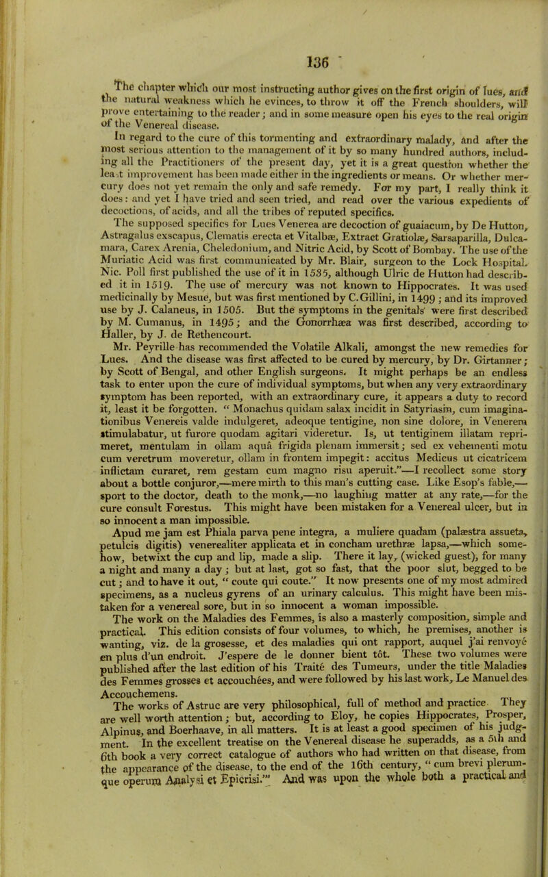 The chapter which our most instructing author gives on the first origin of lues, ancf the natural weakness which he evinces, to throw it off the French shoulders, will prove entertaining to the reader; and in some measure open his eyes to the real origin of the Venereal disease. In regard to the cure of this tormenting and extraordinary malady, And after the most serious attention to the management of it by so many hundred authors includ- ing all the Practitioners of the present day, yet it is a great question whether the lead: improvement has been made either in the ingredients or means. Or whether mer- cury does not yet remain the only and safe remedy. For my part, 1 really think it does: and yet I have tried and seen tried, and read over the various expedients of decoctions, of acids, and all the tribes of reputed specifics. I he supposed specifics tor Lues Venerea are decoction of guaiacum, by De Hutton, Astragalus exscapus, Clematis erecta et Vitalbae, Extract Gratiolfe, Sarsaparilla, Dulca- mara, Carex Arenia, Cheledonium, and Nitric Acid, by Scott of Bombay. The use of the Muriatic Acid was first communicated by Mr. Blair, surgeon to the Lock Hospital. Nic. Poll first published the use of it in 1535, although Ulric de Hutton had describ- ed it in 1519. The use of mercury was not known to Hippocrates. It was used medicinally by Mesue, but was first mentioned by C.Gillini, in 1499 ; and its improved use by J. Calaneus, in 1505. But the symptoms in the genitals' were first described by M. Cumanus, in 1495; and the Gonorrhaea was first described, according to Haller, by J. de Rethencourt. Mr. Peyrille has recommended the Volatile Alkali, amongst the new remedies for Lues. And the disease was first affected to be cured by mercury, by Dr. Girtanner; by Scott of Bengal, and other English surgeons. It might perhaps be an endless task to enter upon the cure of individual symptoms, but when any very extraordinary symptom has been reported, with an extraordinary cure, it appears a duty to record it, least it be forgotten. “ Monachus quidam salax incidit in Satyriasin, cum imagina- tionibus Venereis valde indulgeret, adeoque tentigine, non sine dolore, in Venerem atimulabatur, ut furore quodam agitari videretur. Is, ut tentiginem illatam repri- meret, mentulam in ollam aqua frigida plenam immersit; sed ex vehementi motu cum veretrum moveretur, ollam in frontem impegit: accitus Medicus ut cicatricem inflictam curaret, rem gestam cum magno risu aperuit.”—I recollect some story about a bottle conjuror,—mere mirth to this man’s cutting case. Like Esop’s fable,— sport to the doctor, death to the monk,—no laughing matter at any rate,—for the cure consult Forestus. This might have been mistaken for a Venereal ulcer, but in so innocent a man impossible. Apud me jam est Phiala parva pene integra, a muliere quadam (palaestra assueta, petulcis digitis) venerealiter applicata et in concham urethrae lapsa,—which some- how, betwixt the cup and lip, made a slip. There it lay, (wicked guest), for many a night and many a day ; but at last, got so fast, that the poor slut, begged to be cut; and to have it out, “ coute qui coute.” It now presents one of my most admired specimens, as a nucleus gyrens of an urinary calculus. This might have been mis- taken for a venereal sore, but in so innocent a woman impossible. The work on the Maladies des Femmes, is also a masterly composition, simple and practical. This edition consists of four volumes, to which, he premises, another is wanting, viz. de la grosesse, et des maladies qui ont rapport, auquel j’ai renvoye en plus d’un endroit. J'espere de le donner bient tot. These two volumes were published after the last edition of his Traite des Tumeurs, under the title Maladies des Femmes grosses et accouchees, and were followed by his last work, Le Manuel des Accouchemens. t The works of Astruc are very philosophical, full of method and practice 1 hey are well worth attention ; but, according to Eloy, he copies Hippocrates, Prosper, Alpinus, and Boerhaave, in all matters. It is at least a good specimen of his judg- ment. In the excellent treatise on the Venereal disease he superadds, as a 5th and 6th book a very correct catalogue of authors who had written on that disease, Irom the appearance pf the disease, to the end of the l6th century, “ cum brevi plerum- que operuni Analyst et Epicrisi.’” And was upon the whole both a practical and