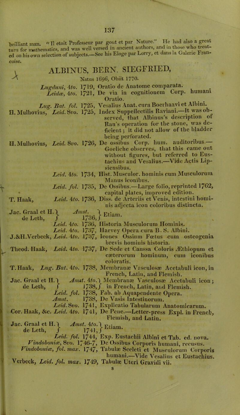 brilliant man. «II etoit Professeur par gout et par Nature. He had also a great turn for mathematics, and was well versed in ancient authors, and m those who treat- ed on his own selection of subjects.—See his Eloge par Lorry, et dans la Galerie Fran- coise. A ALBINUS, BERN. SIEGFRIED, Natus 1696, Obiit 1770. Lugduni, 4to. 1719, Oratio de Anatome comparata. Leidde, 4to. 17*21, De via in cognitiouem Corp. nuniani Oratio. Lug. Bat. fol. 17*25, Vesalius Anat. cura Boerhaavi et Albini. H. Mulhovius, Leid.Svo. 1725, Index Suppellectilis Raviani— It was ob- served, that Albinus’s description ot Rail’s operation for the stone, was de- ficient ; it did not allow of the bladder being perforated. II. Mulhovius, Leid. Svo. 1726, De ossibus Corp. hum. auditoribus — Goeliche observes, that this came out without figures, but referred to Eus- tachius and Vesalius.—Vide Actis Lip- siensibus. Leid. 4to. 1734, Hist. Musculor. hominis cum Musculorum Manus iconibus. Leid. fol. 1735, De Ossibus.—Large folio, reprinted 1762, capital plates, improved edition. T. Haak, Leid. 4to. 1736, Diss. de Arteriis etVenis, intestini homi- nis adjecta icon coloribus distincta. Jac. Graal ct H.\ Jmst j Etian) de Leth, J 1/36,J Leid. 4to. 1736, Historia Musculorum Hominis. Leid. 4to. 1737, Harvey Opera cura B. IS. Albini. J.&H.Verbcck, Leid. 4to. 1J37, leones Ossiuin Foetus cum osteogenia brevis hominis historia. Tlieod. Haak, Leid. 4to. 1737, De Sede et Caussa Coloris JEthiopum et caeterorum hominum, cum iconibus coloratis. T. Haak, Lug.Bat.4to. 1738, Membranae Vasculosae Acetabuli icon, in French, Latin, and Flemish. Jac. Graal et II.\ Amst. 4fo.\Meuabranae Vasculosae Acetabuli icon 5 de Leth, J 1738,/ in French, Latin, and Flemish. Leid. fol. 1738, Fab. ab Aquapendente Opera. Amst. 1738, De Vasis lntestinorum. Leid.Svo. 1741, Explicatio Tabularum Anatomicarum. Cor. Haak, &c. Leid. 4to. 1741, De Pene.—Letter-press Expl. in French, Flemish, and Latin. JaC-dGe,'Lc«h:H} Leid. fol. 1744, Exp. Eustachii Albini et Tab. ed. nova. VindohonicB, Svo. / 46-/, De Ossibus Corporis humaui, recusus. Vindobonice, fol. max. 1747, Tabulae Sceleti et Musculorum Corporis humani.—Vide Vesalius et Eustachius. Vevbcck, Leid. fol. max. 1749, Tabulae Uteri Gravidi vii. s \