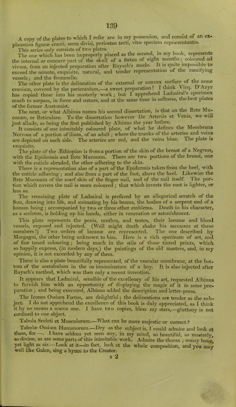 A copy of the plates to which I refer are in my possession, and consist of an ex- planation figurae cranii, serra divisi, periosteo tecti, vitae speciem repraesentantis. This series only consists of two plates. The one which has been improperly placed as the second, in my book, represents the internal or concave part of the skull of a foetus of eight months; coloured ad vivum, from an injected preparation after Ruysch’s mode. It is quite impossible to exceed the minute, exquisite, natural, and tender representation of the lamifying vessels; and the fontanelle. The other plate is the delineation of the external or convex surface or the same cranium, covered by the pericranium,—a sweet preparation ! I think V icq. D Azyr has copied these into his masterly work ; but I apprehend Ladmiral s specimen much to surpass, in force and nature, and at the same time in softness, the best plates of the former Anatomist. The next, or what Albinus names his second dissertation, is that on the Rete Mu- cosum, or Reticulare. To the dissertation however De Arteriis et \enis, we will just allude, as being the first published by Albinus the year before. It consists of one inimitably coloured plate, of what he defines the Membrana Nervosa of a portion of ilium, of an adult; where the trunks of the arteries and veins are depicted on each side. The arteries are red, and the veins blue. The plate is exquisite. The plate of the ^Ethiopian is from a portion of the skin of the breast of a Negress, with the Epidermis and Rete Mucosum. There are two portions of the breast, one with the cuticle abraded, the other adhering to the skin. There is a representation also of a part of the Epidermis taken from the heel, with the cuticle adhering ; and also from a part of the foot, above the heel. Likewise the Rete Mucosum of the scarf skin of the finger nail, and of the nail itself. The por- tion which covers the nail is more coloured; that which invests the root is lighter, or less so. The remaining plate of Ladmiral is prefaced by an allegorical scratch of the Sun, drawing into life, and animating by his beams, the bodies of a serpent and of a human being ; accompanied by two or three other emblems. Death in his character, as a sceleton, is holding up his hands, either in veneration or astonishment. This plate represents the penis, urethra, and testes, their lacunae and blood vessels, exposed and injected. (Well might death shake his sarcasms at these members!) Two orders of lacunae are represented. The one described by Morgagni, the other being unknown to him. Here is a rich specimen of art, and of fine toned colouring; being much in the stile of those tinted prints, which so happily express, (in modern days,) the paintings of the old masters, and, in my opinion, it is not exceeded by any of them. There is also a plate beautifully represented, of the vascular membrane, at the bot- tom of the acetabulum in the os innominatum of a boy. It is also injected after Ruysch’s method, which was then only a recent invention. It appears that Ladmiral, sensible of the excellency of his art, requested Albinus to furnish him with an opportunity of displaying the magic of it in some pre- paration ; and being executed, Albinus added the description and letter-press. The leones Ossium Foetus, are delightful; the delineations are tender as the sub- ject. I do not apprehend the excellence of this book is duly appreciated, as I think it by no means a scarce one. I have two copies, bless my stars,—gluttony is not confined to one object. Tabula Sceleti et Musculorum.—What can be more majestic or correct ? Tabulae Ossium Humanorum.—Dry as the subject is, I could admire and look at them, for —. I have seldom yet seen any, in my mind, so beautiful, so masterly, so divine, as are some parts of this inimitable work. Admire the thorax ; massy bone, yet light as air. Look at it—in fact, look at the whole composition, and you may well like Galen, sing a hymn to the Creator. s 2