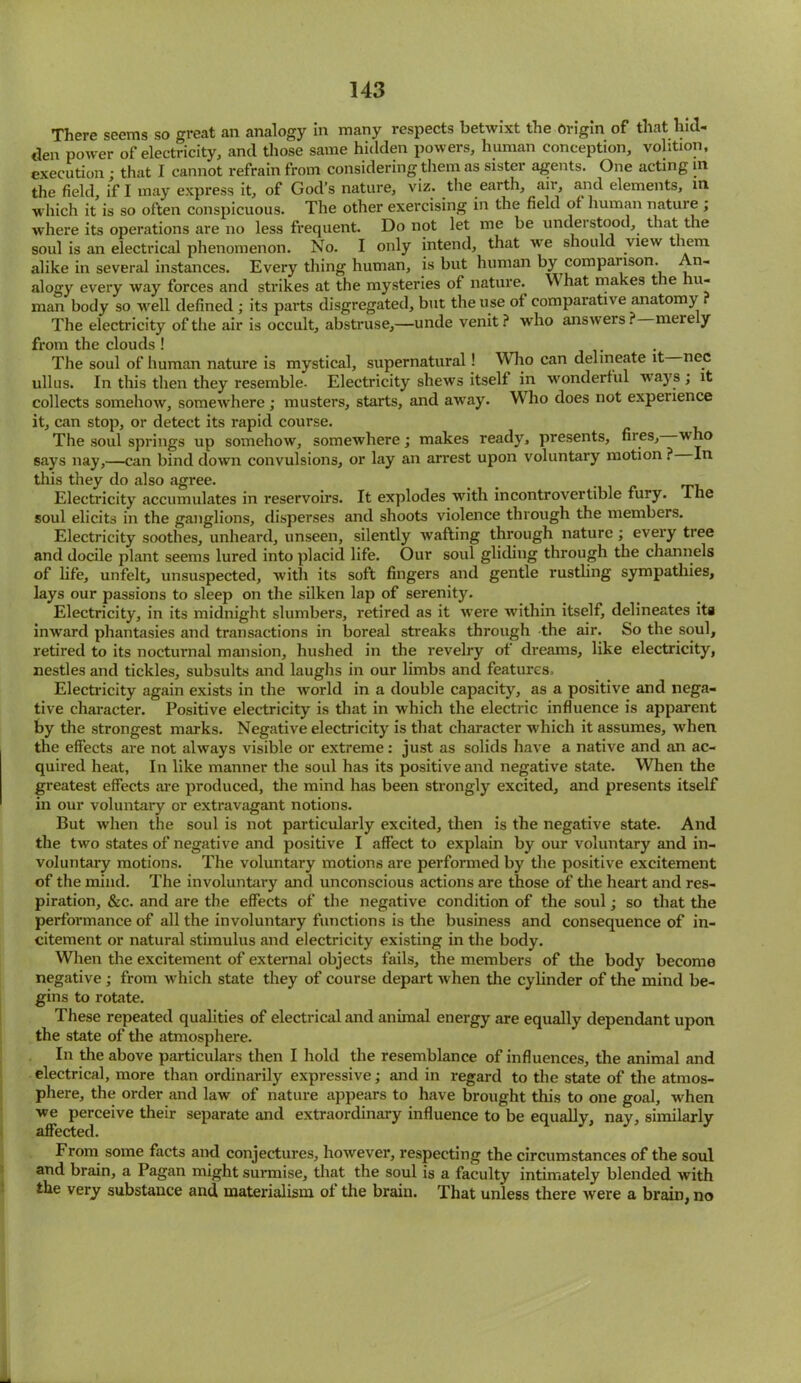 There seems so great an analogy in many respects betwixt the Origin of that hid- den power of electricity, and those same hidden powers, human conception, volition, execution; that I cannot refrain from considering them as sister agents. One acting m the field, if I may express it, of God’s nature, viz. the earth, air, and elements, in which it is so often conspicuous. The other exercising in the field of human nature ; where its operations are no less frequent. Do not let me be understood, that the soul is an electrical phenomenon. No. I only intend, that we should view them alike in several instances. Every thing human, is but human by comparison. n- alogy every way forces and strikes at the mysteries of nature. What makes t le u- man body so well defined ; its parts disgregated, but the use ot comparative anatomy The electricity of the air is occult, abstruse,—unde venit? who answers? merely from the clouds ! ... The soul of human nature is mystical, supernatural! Who can delineate it nec ullus. In this then they resemble. Electricity shews itself in wonderful ways; it collects somehow, somewhere; musters, starts, and away. Who does not experience it, can stop, or detect its rapid course. The soul springs up somehow, somewhere; makes ready, presents, files, who says nay,—can bind down convulsions, or lay an arrest upon voluntary motion ? In this they do also agree. _ Electricity accumulates in reservoirs. It explodes with incontrovertible fury. The soul elicits in the ganglions, disperses and shoots violence through the members. Electricity soothes, unheard, unseen, silently Avafting through nature; every tree and docile plant seems lured into placid life. Our soul gliding through the channels of life, unfelt, unsuspected, Avith its soft fingers and gentle rustling sympathies, lays our passions to sleep on the silken lap of serenity. Electricity, in its midnight slumbers, retired as it were Avithin itself, delineates ita inward phantasies and transactions in boreal streaks through the air. So the soul, retired to its nocturnal mansion, hushed in the revelry of dreams, like electricity, nestles and tickles, subsuits and laughs in our limbs and features. Electricity again exists in the Avorld in a double capacity, as a positive and nega- tive character. Positive electricity is that in which the electric influence is apparent by the strongest marks. Negative electricity is that character which it assumes, Avlien the effects are not ahvays visible or extreme: just as solids have a native and an ac- quired heat. In like manner the soul has its positive and negative state. When the greatest effects are produced, the mind has been strongly excited, and presents itself in our voluntary or extravagant notions. But Avhen the soul is not particularly excited, then is the negative state. And the two states of negative and positive I affect to explain by our voluntary and in- voluntary motions. The voluntary motions are performed by the positive excitement of the mind. The involuntary and unconscious actions are those of the heart and res- piration, &c. and are the effects of the negative condition of the sold; so that the performance of all the involuntary functions is the business and consequence of in- citement or natural stimulus and electricity existing in the body. When the excitement of external objects fails, the members of the body become negative ; from which state they of course depart Avhen the cylinder of the mind be- gins to rotate. These repeated qualities of electrical and animal energy are equally dependant upon the state of the atmosphere. In the above particulars then I hold the resemblance of influences, the animal and electrical, more than ordinarily expressive; and in regard to the state of the atmos- phere, the order and law of nature appears to have brought this to one goal, Avhen we perceive their separate and extraordinary influence to be equally, nay, similarly affected. From some facts and conjectures, hoAvever, respecting the circumstances of the soul and brain, a Pagan might surmise, that the soul is a faculty intimately blended Avith the very substance and materialism of the brain. That unless there Avere a brain, no