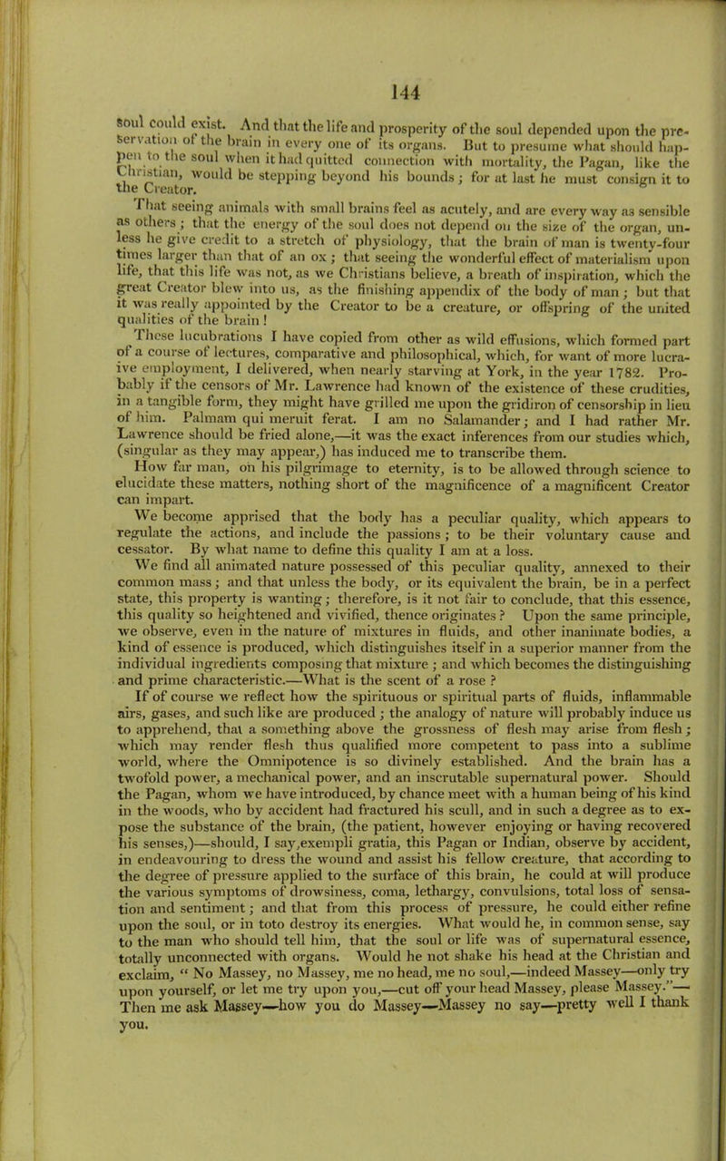 oul Could exist. And that the life and prosperity of the soul depended upon the pre- servation ot the brain in every one of its organs. But to presume what should hap- pen t o the soul when it had quitted connection with mortality, the Pagan, like the Christian, would be stepping beyond his bounds; for at last he must consign it to the Creator. Phat seeing animals with small brains feel as acutely, and are everyway a3 sensible as others ; that the energy of the soul does not depend on the size of the organ, un- less he give credit to a stretch ot physiology, that the brain of man is twenty-four times larger than that of an ox ; that seeing the wonderful effect of materialism upon life, that this life was not, as we Christians believe, a breath of inspiration, which the great Creator blew into us, as the finishing appendix of the body of man; but that it was really appointed by the Creator to be a creature, or offspring of the united qualities of the brain ! 1 hese lucubrations I have copied from other as wild effusions, which formed part of a course of lectures, comparative and philosophical, which, for want of more lucra- ive employment, 1 delivered, when nearly starving at York, in the year 1782. Pro- bably if the censors of Mr. Lawrence had known of the existence of these crudities, in a tangible form, they might have grilled me upon the gridiron of censorship in lieu of him. Palmam qui meruit ferat. I am no Salamander; and I had rather Mr. Lawrence should be fried alone,—it was the exact inferences from our studies which, (singular as they may appear,) has induced me to transcribe them. How far man, oh his pilgrimage to eternity, is to be allowed through science to elucidate these matters, nothing short of the magnificence of a magnificent Creator can impart. We become apprised that the body has a peculiar quality, which appears to regulate the actions, and include the passions ; to be their voluntary cause and cessator. By what name to define this quality I am at a loss. We find all animated nature possessed of this peculiar quality, annexed to their common mass; and that unless the body, or its equivalent the brain, be in a perfect state, this property is wanting; therefore, is it not fair to conclude, that this essence, this quality so heightened and vivified, thence originates ? Upon the same principle, we observe, even in the nature of mixtures in fluids, and other inanimate bodies, a kind of essence is produced, which distinguishes itself in a superior manner from the individual ingredients composing that mixture ; and which becomes the distinguishing and prime characteristic.—What is the scent of a rose ? If of course we reflect how the spirituous or spiritual parts of fluids, inflammable airs, gases, and such like are produced ; the analogy of nature will probably induce us to apprehend, that a something above the grossness of flesh may arise from flesh ; which may render flesh thus qualified more competent to pass into a sublime world, where the Omnipotence is so divinely established. And the brain has a twofold power, a mechanical power, and an inscrutable supernatural power. Should the Pagan, whom we have introduced, by chance meet with a human being of his kind in the woods, who by accident had fractured his scull, and in such a degree as to ex- pose the substance of the brain, (the patient, however enjoying or having recovered his senses,)—should, I say,exempli gratia, this Pagan or Indian, observe by accident, in endeavouring to dress the wound and assist his fellow creature, that according to the degree of pressure applied to the surface of this brain, he could at will produce the various symptoms of drowsiness, coma, lethargy, convulsions, total loss of sensa- tion and sentiment; and that from this process of pressure, he could either refine upon the soul, or in toto destroy its energies. What would he, in common sense, say to the man who should tell him, that the soul or life was of supernatural essence, totally unconnected with organs. Would he not shake his head at the Christian and exclaim, “ No Massey, no Massey, me no head, me no soul,—indeed Massey—only try upon yourself, or let me try upon you,—cut off your head Massey, please Massey.”— Then me ask Massey—how you do Massey—Massey no say—pretty well I thank you.