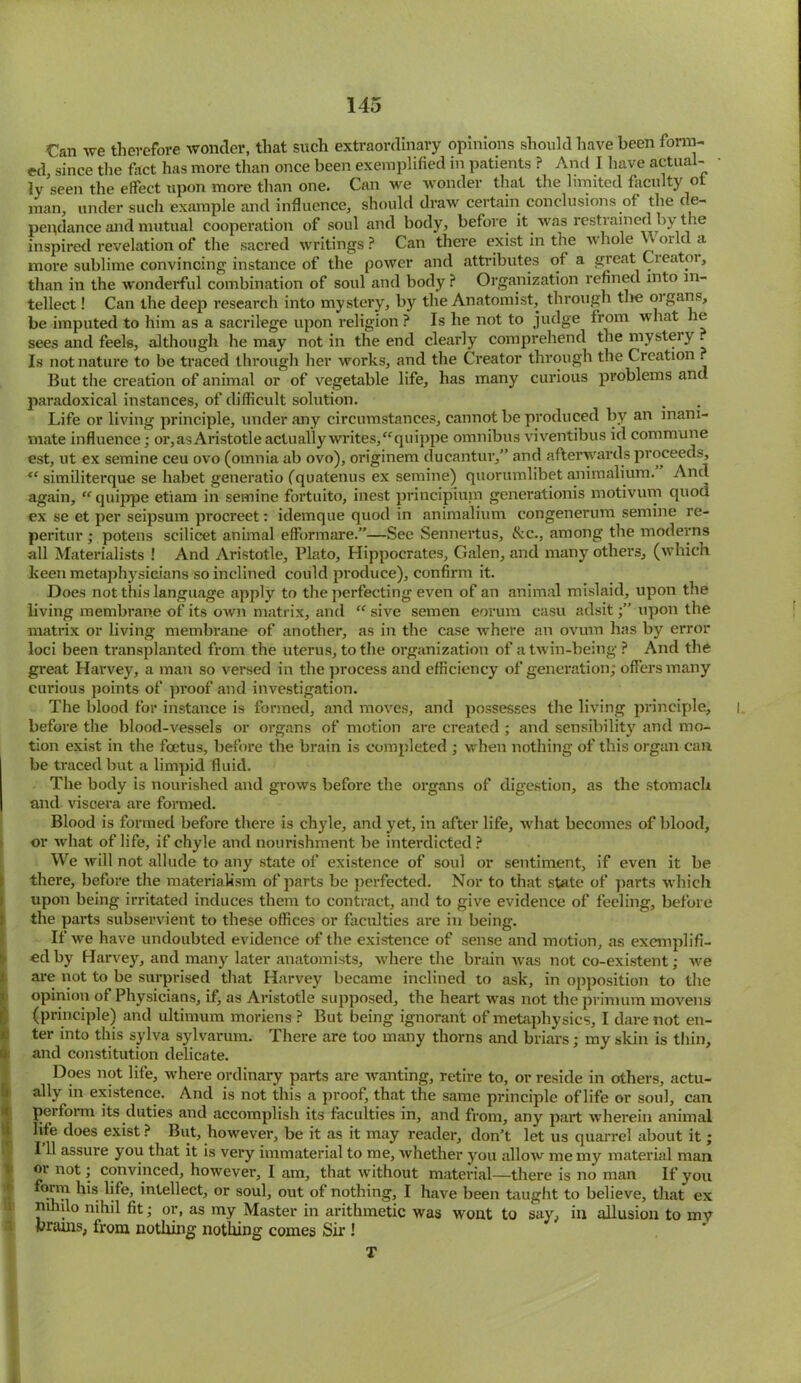 Can we therefore wonder, that such extraordinary opinions should have been form- ed, since the fact has more than once been exemplified in patients ? And I have actual- ly seen the effect upon more than one. Can we wonder that the limited faculty ot man, under such example and influence, should draw certain conclusions of the de- pepdance and mutual cooperation of soul and body, before it was restrained by the inspired revelation of the sacred writings ? Can there exist in the whole u orld a more sublime convincing instance of the power and attributes of a great Creatoi, than in the wonderful combination of soul and body ? Organization refined into in- tellect ! Can the deep research into mystery, by the Anatomist, through the oigans, be imputed to him as a sacrilege upon religion ? Is he not to judge from what e sees and feels, although he may not in the end clearly comprehend the mystery . Is not nature to be traced through her works, and the Creator through the Creation . But the creation of animal or of vegetable life, has many curious problems and paradoxical instances, of difficult solution. Life or living principle, under any circumstances, cannot be produced by an inani- mate influence; or, as Aristotle actually writes, “quippe omnibus viventibus id commune est, ut ex semine ceu ovo (omnia ab ovo), originem ducantur,” and afterwards proceeds, te similiterque se habet generatio (quatenus ex semine) quorumlibet animalium. And again, “ quippe etiam in semine fortuito, inest principium generationis motivum quod ex se et per seipsum procreet: idemque quod in animalium congenerum semine re- peritur ; potens scilicet animal effbrmare.”—See Sennertus, &c., among the moderns all Materialists ! And Aristotle, Plato, Hippocrates, Galen, and many others, (which keen metaphysicians so inclined could produce), confirm it. Does not this language apply to the perfecting even of an animal mislaid, upon the living membrane of its own matrix, and “ sive semen eorum casu adsitupon the matrix or living membrane of another, as in the case where an ovum has by error loci been transplanted from the uterus, to the organization of a twin-being ? And the great Harvey, a man so versed in the process and efficiency of generation; offers many curious points of proof and investigation. The blood for instance is formed, and moves, and possesses the living principle, before the blood-vessels or organs of motion are created ; and sensibility and mo- tion exist in the foetus, before the brain is completed ; when nothing of this organ can be traced but a limpid fluid. The body is nourished and grows before the organs of digestion, as the stomach and viscera are formed. Blood is formed before there is chyle, and yet, in after life, what becomes of blood, or what of life, if chyle and nourishment be interdicted? We will not allude to any state of existence of soul or sentiment, if even it be there, before the materialism of parts be perfected. Nor to that state of parts which upon being irritated induces them to contract, and to give evidence of feeling, before the parts subservient to these offices or faculties are in being. If we have undoubted evidence of the existence of sense and motion, as exemplifi- ed by Harvey, and many later anatomists, where the brain was not co-existent; we are not to be surprised that Harvey became inclined to ask, in opposition to the opinion of Physicians, if, as Aristotle supposed, the heart was not the primum movens (principle) and ultimum moriens ? But being ignorant of metaphysics, I dare not en- ter into this sylva sylvarum. There are too many thorns and briars; my skin is thin, and constitution delicate. Does not life, where ordinary parts are wanting, retire to, or reside in others, actu- ally in existence. And is not this a proof, that the same principle of life or soul, can perform its duties and accomplish its faculties in, and from, any part wherein animal life does exist ? But, however, be it as it may reader, don't let us quarrel about it; 111 assure you that it is very immaterial to me, whether you allow me my material man oi not; convinced, however, 1 am, that without material—there is no man If yoii form his life, intellect, or soul, out of nothing, I have been taught to believe, that ex mhilo nihil fit; or, as my Master in arithmetic was wont to say, in allusion to my brains, from notliing nothing comes Sir ! T