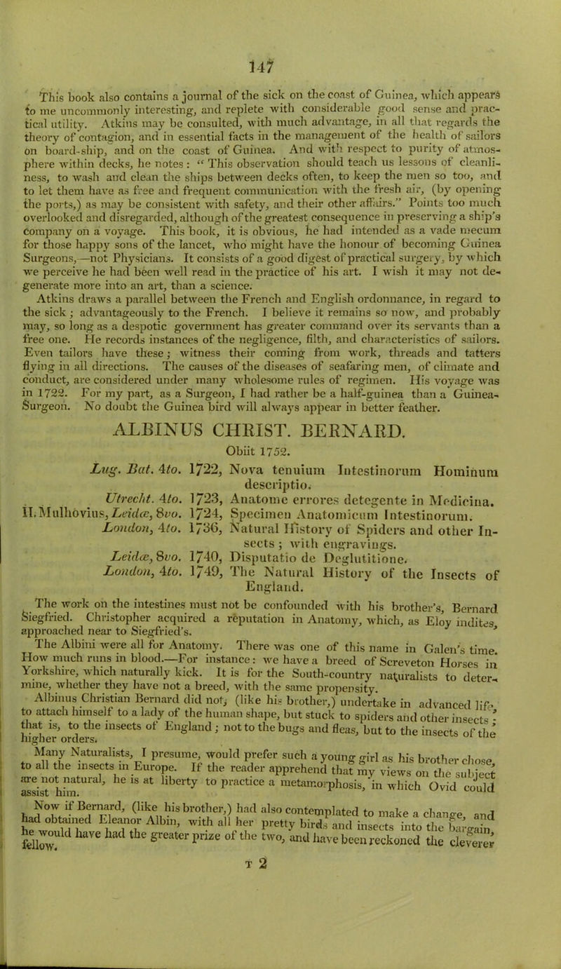 This book also contains a journal of the sick on the coast of Guinea., which appear^ to me uncommonly interesting, and replete with considerable good sense and prac- tical utility. Atkins may be consulted, with much advantage, in all that regards the theory of contagion, and in essential facts in the management of the health of sailors on board-ship, and on the coast of Guinea. And with respect to purity of atmos- phere within decks, he notes : “ This observation should teach us lessons of cleanli- ness, to wash and clean the ships between decks often, to keep the men so too, and to let them have as free and frequent communication with the fresh air, (by opening the ports,) as may be consistent with safety, and their other affairs.” Points too much overlooked and disregarded, although of the greatest consequence in preserving a ship’s company on a voyage. This book, it is obvious, he had intended as a vade mecum for those happy sons of the lancet, wrho might have the honour of becoming Guinea Surgeons,—not Physicians. It consists of a good digest of practical surgery, by which we perceive he had been well read in the practice of his art. I wish it may not de- generate more into an art, than a science. Atkins draws a parallel between the French and English ordonnance, in regard to the sick; advantageously to the French. I believe it remains so now, and probably may, so long as a despotic government has greater command over its servants than a free one. He records instances of the negligence, filth, and characteristics of sailors. Even tailors have these; witness their coming from wrork, threads and tatters flying in all directions. The causes of the diseases of seafaring men, of climate and conduct, are considered under many w'holesome rules of regimen. His voyage was in 1722. For my part, as a Surgeon, I had rather be a half-guinea than a Guinea- Surgeon. No doubt the Guinea bird will always appear in better feather. ALBINUS CHRIST. BERNARD. Obiit 1752. Lug. Bat. 4to. 1722, Nova tenuium Intestinorum Hominum descriptio. Utrecht. Ato. 1/23, Anatome errores detegente in Modicina. ILMulhovius, Leidce, 8vo. 1724, Specimen Anatomicum Intestinorum. Loudon, 4/o. 1736, Natural History of Spiders and other In- sects ; with engravings. Leidce, 800. 1740, Disputatio de Deglutitione. London, Ato. 1/49, The Natural History of the Insects of England. The work on the intestines must not be confounded with his brother’s, Bernard Siegfried. Christopher acquired a reputation in Anatomy, which, as Eloy indites approached near to Siegfried’s. * The Albini were all for Anatomy. There was one of this name in Galen’s time How much runs in blood.—For instance: we have a breed of Screveton Horses in Yorkshire, which naturally kick. It is for the South-country naturalists to deter- mine, whether they have not a breed, with the same propensity Albinas Christian Bernard did not, (like his brother,) undertake in advanced life to attach himself to a lady of the human shape, but stuck to spiders and other insects - that is, to the insects of England; not to the bugs and fleas, but to the insects of the higher orders. c Many Naturalists, I presume, would prefer such a young girl as his brother chose to all the insKts in Europe. If the reader apprehend that my views on the subicS assist°hiin^Ura ’ MMS“t llberty to practice a metamorphosis, in which Ovid could Now if Bernard, (like his brother,) had also contemplated to make a chance and hfw^n’i 1 T.T ith a,hf pret,y bWs aQd insects into the bai’gaft, fellmv! d 1 he sreaterpme of the two>t®11 Iwve been reckoned the cleverer T 2