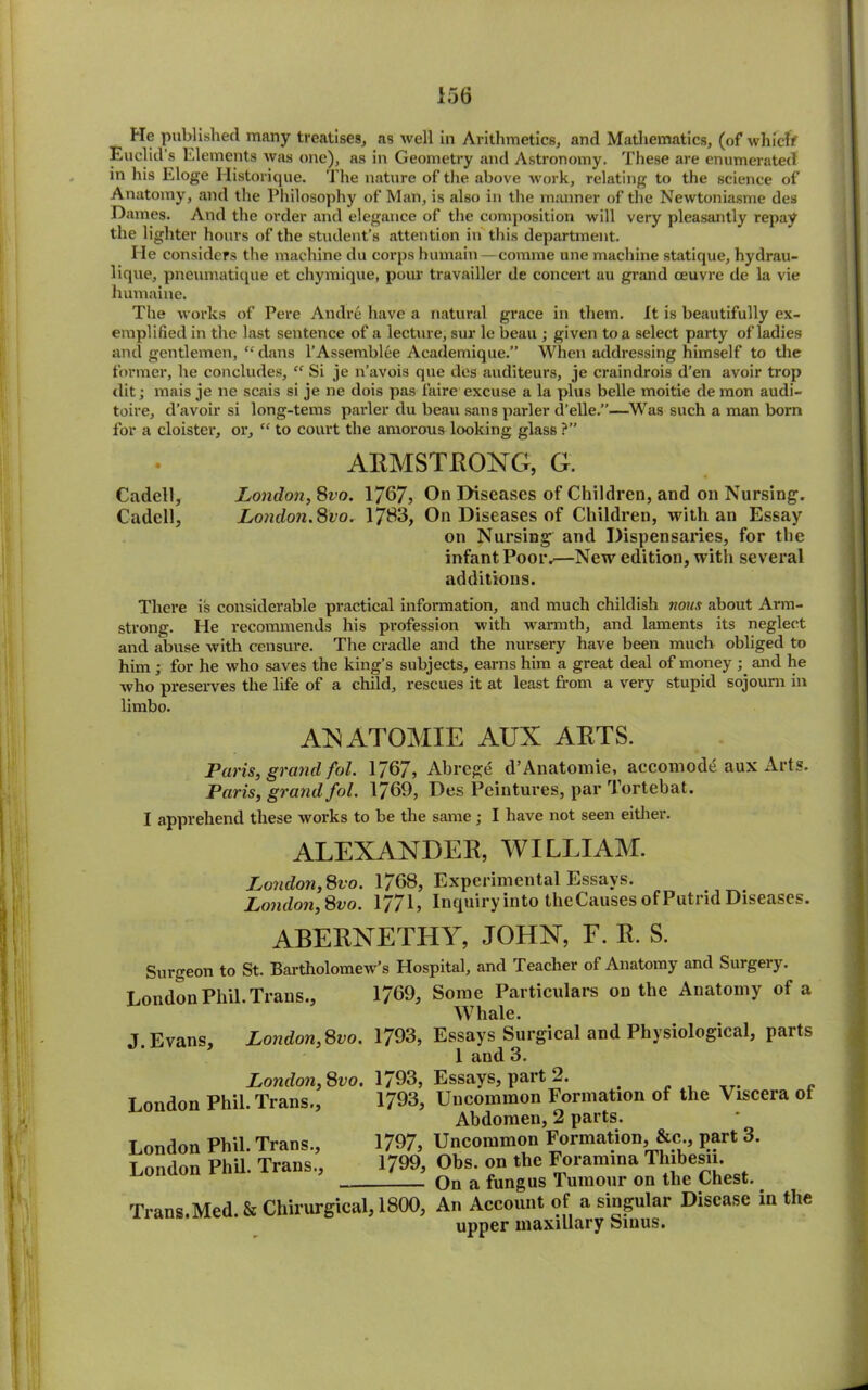 He published many treatises, as well in Arithmetics, and Mathematics, (of which Euclid’s Elements was one), as in Geometry and Astronomy. These are enumerated in his Eloge Historique. The nature of the above work, relating to the science of Anatomy, and the Philosophy of Man, is also in the manner of the Newtoniasme des Dames. And the order and elegance of the composition will very pleasantly repay the lighter hours of the student’s attention in this department. He considers the machine du corps humain—comme une machine statique, hydrau- lique, pneumatique et chymique, pour travailler de concert au grand oeuvre de la vie humaine. The works of Pere Andre have a natural grace in them. It is beautifully ex- emplified in the last sentence of a lecture, sur le beau ; given to a select party of ladies and gentlemen, “ dans l’Assemblee Academique.” When addressing himself to the former, be concludes, “ Si je n’avois que des auditeurs, je craindrois d’en avoir trop dit; mais je ne scais si je ne dois pas faire excuse a la plus belle moitie de mon audi- toire, d’avoir si long-terns parler du beau sans parler d’elle.”—Was such a man born for a cloister, or, “ to court the amorous looking glass ?” ARMSTRONG, G. Cadell, London, 8vo. 1767, On Diseases of Children, and on Nursing. Cadell, London.Svo. 1783, On Diseases of Children, with an Essay on Nursing and Dispensaries, for the infant Poor.—New edition, with several additions. There is considerable practical information, and much childish nous about Arm- strong. He recommends his profession with warmth, and laments its neglect and abuse with censure. The cradle and the nursery have been much obliged to him ; for he who saves the king’s subjects, earns him a great deal of money ; and he who preserves the life of a child, rescues it at least from a very stupid sojourn in limbo. ANATOMIE AUX ARTS. Paris, grand fol. 1767, Abrege d’Anatomie, accomod£ aux Arts. Paris, grand fol. 1769, Des Peintures, par Tortebat. I apprehend these works to be the same; I have not seen either. ALEXANDER, WILLIAM. London,Svo. 1768, Experimental Essays. London,Svo. 1771, Inquiry into theCauses of Putrid Diseases. ABEBNETHY, JOHN, F. E. S. Surgeon to St. Bartholomew’s Hospital, and Teacher of Anatomy and Surgery. London Phil. Trans., 1769, Some Particulars on the Anatomy of a Whale. J. Evans, London,Svo. 1793, London, Svo. 1793, London Phil. Trans., 1793, London Phil. Trans., 1/9/, London Phil. Trans., 1/99, Trans.Med. & Chirurgical, 1800, Essays Surgical and Physiological, parts 1 and 3. Essays, part 2. Uncommon Formation of the Viscera of Abdomen, 2 parts. Uncommon Formation, &c., part 3. Obs. on the Foramina Thibesii. On a fungus Tumour on the Chest. An Account of a singular Disease in the upper maxillary Sinus.