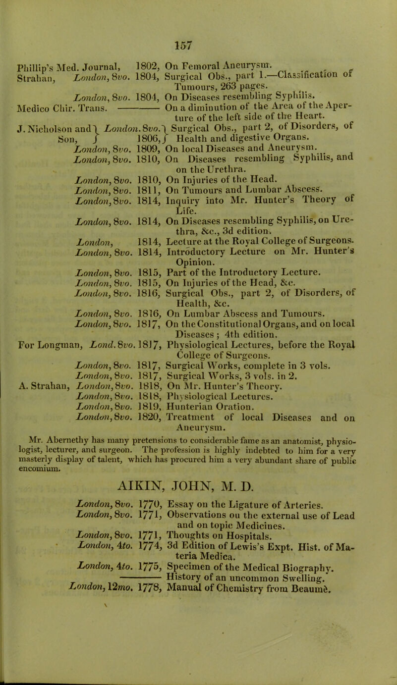 Phillip’s Med. Journal, 1802, On Femoral Aneurysm. Strahan, London,Svo. 1804, Surgical Obs., part 1.—Classification o* Tumours, 263 pages. ^ London, 8vn. 1804, On Diseases resembling Syphilis. Medico Chir. Trans. On a diminution of the Area ot the Aper- ture of the left side of the Heart. J. Nicholson and \ London. 8t>o.\ Surgical Obs., part 2, ot Disorders, of Son, J 1806, J Health and digestive Organs. London, Svo. 1809, On local Diseases and Aneurysm. London, 8vo. 1810, On Diseases resembling Syphilis, and on the Urethra. London,Svo. 1810, On Injuries of the Head. London, 8vo. 1811, On Tumours and Lumbar Abscess. London,Svo. 1814, Inquiry into Mr. Hunter’s Theory of Life. London, 8vo. 1814, On Diseases resembling Syphilis, on Ure- thra, &c., 3d edition. London, 1814, Lecture at the Royal College of Surgeons. London, 8vo. 1814, Introductory Lecture on Mr. Hunter’s Opinion. London, 8i»o. 1815, Part of the Introductory Lecture. London, Svo. 1815, On Injuries of the Head, &c. London, Svo. 1816, Surgical Obs., part 2, of Disorders, of Health, &c. London, Svo. 1816, On Lumbar Abscess and Tumours. London, Svo. 1817? On the Constitutional Organs, and on local Diseases; 4tli edition. For Longman, Lond. Svo. 1817, Physiological Lectures, before the Royal College of Surgeons. London, Svo. 1817, Surgical Works, complete in 3 vols. London, Svo. 1817, Surgical Works, 3 vols. in 2. A. Strahan, London,Svo. 1818, On Mr. Hunter’s Theory. London, Svo. 1818, Physiological Lectures. London, Svo. 1819, Hunterian Oration. London,Svo. 1820, Treatment of local Diseases and on Aneurysm. Mr. Abernetliy has many pretensions to considerable fame as an anatomist, physio- logist, lecturer, and surgeon. The profession is highly indebted to him for a very masterly display of talent, which has procured him a very abundant share of public encomium. AIKIN, JOHN, M. D. London, Svo. 1770, Essay on the Ligature of Arteries. London, Svo. 1771, Observations on the external use of Lead and on topic Medicines. London, Svo. 1771, Thoughts on Hospitals. London, Ato. 1774, 3d Edition of Lewis’s Expt. Hist, of Ma- teria Medica. London, \to. 1775, Specimen of the Medical Biography. History of an uncommon Swelling. London, 12mo. 1778, Manual of Chemistry from Beaumd.