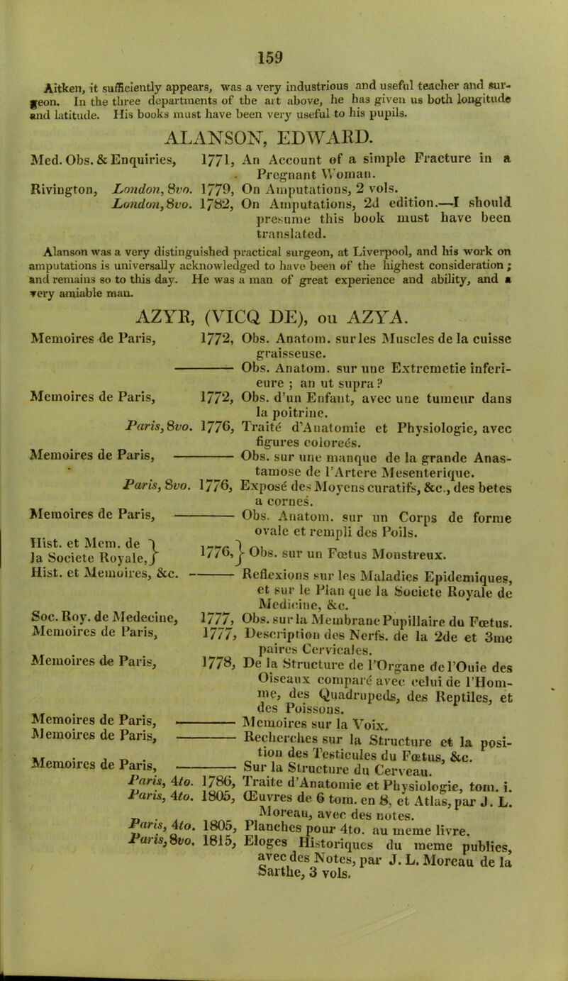 Aitken, it sufficiently appears, was a very industrious and useful teacher and sur- geon. In the three departments of the ait above, he has given us both longitude and latitude. His books must have been very useful to his pupils. ALANSON, EDWARD. Med. Obs. & Enquiries, 1771, An Account of a simple Fracture in a Pregnant Woman. Rivington, London, Svo. 1779, On Amputations, 2 vols. London,Svo. 1782, On Amputations, 2d edition.—I should presume this book must have been translated. Alanson was a very distinguished practical surgeon, at Liverpool, and his work on amputations is universally acknowledged to have been of the highest consideration ; and remains so to this day. He was a man of great experience and ability, and a very amiable man. AZYR, (VICQ DE), ou AZYA. Memoires de Paris, 1772, Obs. Anatom, surles Muscles de la cuisse graisseuse. Obs. Anatom, sur une Extremetie inferi- eure ; an utsupra ? Memoires de Paris, 1772, Obs. d’un Enfant, avec une tumeur dans la poitrine. Paris,Svo. 1776, Traite d’Anatomie et Physiologie, avee figures coiorees. Memoires de Paris, Obs. sur une manque de la grande Anas- tamose de l’Artcre Mesenterique. Paris, Svo. 1776* Expose des Moyens curatifs, &c., des betes a cornes. Obs. Anatom, sur un Corps de forme ovale et rempli des Poils. 1776,| Obs. sur un Foetus Monstreux. Reflexions sur les Maladies Epidcmiques, et sur le Plan que la Soeiete Royale de Medicine, &c. Memoires de Paris, Hist, et Mem. de la Soeiete Royale_ Hist, et Memoires, See. Soc. Roy. de Medeeine, Memoires de Paris, Memoires de Paris, Memoires de Paris, Memoires de Paris, 1/7/, Obs. sur la Membrane Pupillaire du Foetus. 1777, Description des Nerfs. de la 2de et 3me ^ paires Cervicales. 1778, De la Structure de l’Organe dcl’Ouie des Oiseaux compare avec eelui de l’Hom- me, des Quadrupeds, des Reptiles, et des Poissons. Memoires sur la Voix. Recherches sur la Structure ct la posi- ■ , t, . ^0U ^es Testicules du Foetus, &c. Memoires de Paris, —- Sur la Structure du Cerveau. i «m, 4/o. |/86, Iraite d’Anatomie et Physiologie, tom. i. Pans, 4to. 1805, (Euvres de 6 tom. en 8, et Atlas, par J. L. d • ,, iHoreau, avec des notes. Pans, 4/o. 1805, Planches pour 4to. au meme livre. Pai is, Svo, 181d, Eloges Historiques du meme publies, avec des Notes, par J. L. Moreau de la Sartke, 3 vols.