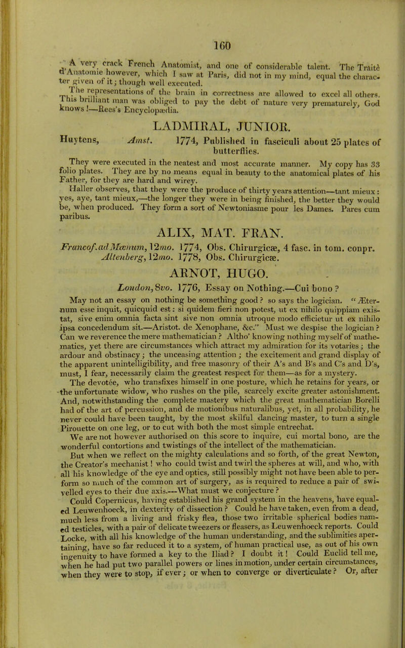A very crack French Anatomist, and one of considerable talent. The Traitd n Anatomic(however, which I saw at Paris, did not in my mind, equal the charac- ter given of it; though well executed. !f1Presentatlons the brain in correctness are allowed to excel all others, is n lant man was obliged to pay the debt of nature very prematurely, God knows!—Rees’s Encyclopaedia. LADMIRAL, JUNIOR. Huytens, Amst. 1774, Published in fasciculi about 25 plates of butterflies. They were executed in the neatest and most accurate manner. My copy has 33 folio plates. They are by no means equal in beauty to the anatomical plates of his Father, for they are hard and wirey. Haller observes, that they were the produce of thirty years attention—tant mieux : yes, aye, tant mieux,—the longer they were in being finished, the better they would be, when produced. They form a sort of Newtoniasme pour les Dames. Pares cum paribus. ALIX, MAT. FRAN. Franco/, ad Mcenum, 12mo. 1774, Obs. Cliirurgicae, 4 fasc. in tom. conpr. Altenherg, 12mo. 1778, Obs* Cliirurgicae. ARNOT, HUGO. London,8vo. 1776, Essay on Nothing.—Cui bono ? May not an essay on nothing be something good ? so says the logician. “ /Eter- num esse inquit, quicquid est: si quidem fieri non potest, ut ex nihilo quippiam exis- tat, sive enim omnia facta sint sive non omnia utroque modo efficietur ut ex nihilo ipsa concedendum sit.—Aristot. de Xenophane, &c.” Must we despise the logician ? Can we reverence the mere mathematician ? Altho’ knowing nothing myself of mathe- matics, yet there are circumstances which attract my admiration for its votaries; the ardour and obstinacy; the unceasing attention ; the excitement and grand display of the apparent unintelligibility, and free masonry of their A’s and B’s and C’s and D’s, must, I fear, necessarily claim the greatest respect for them—as for a mystery. The devotee, who transfixes himself in one posture, which he retains for years, or •the unfortunate widow, who rushes on the pile, scarcely excite greater astonishment. And, notwithstanding the complete mastery which the great mathematician Borelli had of the art of percussion, and de motionibus naturalibus, yet, in all probability, he never could have been taught, by the most skilful dancing master, to turn a single Pirouette on one leg, or to cut with both the most simple entrechat. We are not however authorised on this score to inquire, cui mortal bono, are the wonderful contortions and twistings of the intellect of the mathematician. But when we reflect on the mighty calculations and so forth, of the great Newton, the Creator’s mechanist! who could twist and twirl the spheres at will, and who, with all his knowledge of the eye and optics, still possibly might not have been able to per- form so much of the common art of surgery, as is required to reduce a pair of swi- velled eyes to their due axis.—What must we conjecture ? Could Copernicus, having established his grand system in the heavens, have equal- ed Leuwenhoeck, in dexterity of dissection ? Could he have taken, even from a dead, much less from a living and frisky flea, those two irritable spherical bodies nam- ed testicles, with a pair of delicate tweezers or fleasers, as Leuwenhoeck reports. Could Locke, with all his knowledge of the human understanding, and the sublimities aper- taining, have so far reduced it to a system, of human practical use, as out of his own ingenuity to have formed a key to the Iliad ? I doubt it! Could Euclid tell me, when he had put two parallel powers or lines in motion, under certain circumstances, ■when they were to stop, if ever; or when to converge or diverticulate ? Or, after